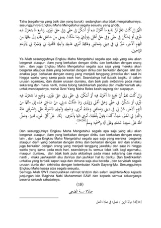 Tahu (segalanya yang baik dan yang buruk) sedangkan aku tidak mengetahuinnya,
sesungguhnya Engkau Maha Mengetahui segala sesuatu yang ghoib.
ِ‫يف‬ ُ‫ن‬ُ‫ى‬ ْ‫س‬َ‫آ‬ ْ‫و‬َ‫آ‬ َِِِ‫ف‬ ُ‫ك‬َّ‫ص‬َ َ‫حت‬َ‫آ‬ ‫ا‬َ‫م‬ َ‫ؽ‬ََِ‫مج‬ َّ‫ن‬َ‫آ‬ َُ‫مل‬ْ‫ـ‬َ‫ث‬ َ‫ت‬ْ‫ي‬ُ‫ن‬ ْ‫ن‬
ّ
‫ا‬ َّ‫م‬ٌََُِّ‫ا‬َِِِ‫ف‬ ُ‫ك‬َّ‫ص‬َ‫ح‬َ‫خ‬ًَ ‫ا‬َ‫م‬ َ‫ؽ‬ََِ‫مج‬َ‫و‬ , ْ‫ي‬ِ ْ‫ري‬َ‫غ‬ ِّ‫ق‬َ‫ح‬ ِ‫يف‬َ‫و‬ ‫ي‬ِّ‫ل‬َ‫ح‬
‫َا‬َِِْ‫ث‬ِ‫م‬ َ‫ىل‬
ّ
‫ا‬ ٍِِ‫ش‬َُ ِ‫يت‬َ‫ؾ‬‫ا‬ َ‫س‬ ْ‫ن‬ِ‫م‬ ِ‫َين‬ِ‫م‬ًَ ْ‫ت‬َ‫ى‬َََ‫م‬ ‫ا‬َ‫م‬َ‫و‬ ْ‫ي‬ِ َ‫زل‬َ‫و‬َ‫و‬ ِ‫ًْل‬َُ‫آ‬ ِّ‫ق‬َ‫ح‬ ِ‫يف‬َ‫و‬ ‫ي‬ِّ‫ل‬َ‫ح‬ ِ‫يف‬ ُ‫ن‬ُ‫ى‬ ْ‫َس‬ٌ ْ‫و‬َ‫آ‬ َ‫ي‬ِ ْ‫ري‬َ‫غ‬َ‫ن‬ِ‫م‬
ِ‫ة‬َ‫د‬ِ‫ك‬‫ا‬َ‫ؿ‬َ‫و‬ ِ‫ايش‬َ‫ـ‬َ‫م‬َ‫و‬ ِ‫ًين‬ِ‫د‬ ِ‫يف‬ ِ‫يل‬ ٌ ْ‫َري‬‫ذ‬ ,ِ‫ص‬ِ‫د‬ٓ‫ل‬ْ‫ا‬ ِ‫م‬ْ‫و‬ًََْ‫ا‬َ‫م‬َ‫ح‬ْ‫ر‬َ‫آ‬ َ‫اي‬ ِ‫يل‬ ٍُْ ِّ‫َرس‬ٌَ‫و‬ ِ‫يل‬ ٍُْ‫ر‬ِ‫س‬ْ‫ك‬‫ا‬َ‫ف‬ ِ ِ‫هل‬ِ‫خ‬ٓ‫آ‬َ‫و‬ ِ ِ‫هل‬ِ‫اخ‬َ‫ؿ‬ ‫ي‬ِ‫ص‬ْ‫م‬َ‫آ‬
.َ‫ني‬ِ ِ‫امح‬َّ‫اًص‬
Ya Allah sesungguhnya Engkau Maha Mengetahui segala apa saja yang aku akan
bergerak ataupun diam yang berkaitan dengan diriku dan berkaitan dengan orang
lain , dan juga Engkau Maha Mengetahui segala apa saja yang mereka akan
bergerak ataupun diam yang berkaitan dengan diriku dan berkaitan dengan istri dan
anakku juga berkaitan dengan orang yang menjadi tanggung jawabku dari saat ini
hingga waktu yang sama pada esok hari. Seandainya hal itubaik bagiku di dalam
urusan agamaku, dan dalam urusan duniaku, dan baik pula akibatnya pada masa
sekarang dan masa nanti, maka tolong takdirkanlah padaku dan mudahkanlah aku
untuk mendapatinya, wahai Dzat Yang Maha Belas kasih sayang dari siapapun.
َ‫ح‬َ‫خ‬ًَ ‫ا‬َ‫م‬ ِ‫ؽ‬ََِ‫مج‬َ‫و‬ ,‫ي‬ِ ْ‫ري‬َ‫غ‬ ِّ‫ق‬َ‫ح‬ ِ‫يف‬َ‫و‬ ‫ي‬ِّ‫ل‬َ‫ح‬ ِ‫يف‬ ,ُ‫ن‬ُ‫ى‬ ْ‫س‬َ‫آ‬ ْ‫و‬َ‫آ‬ َِِِ‫ف‬ ُ‫ك‬َّ‫ص‬َ َ‫حت‬َ‫آ‬ ‫ا‬َ‫م‬ َ‫ؽ‬ََِ‫مج‬ َّ‫ن‬َ‫آ‬ َُ‫مل‬ْ‫ـ‬َ‫ث‬ َ‫ت‬ْ‫ي‬ُ‫ن‬ ْ‫ن‬
ّ
‫ا‬َ‫و‬َِِِ‫ف‬ ُ‫ك‬َّ‫ص‬
ِ‫ش‬َُ ِ‫يت‬َ‫ؾ‬‫ا‬ َ‫س‬ ْ‫ن‬ِ‫م‬ , ِ‫َين‬ِ‫م‬ًَ ْ‫ت‬َ‫ى‬َََ‫م‬ ‫ا‬َ‫م‬َ‫و‬ ‫ي‬ِ ِ‫زل‬َ‫و‬َ‫و‬ ِ‫ًْل‬َُ‫آ‬ ِّ‫ق‬َ‫ح‬َ‫و‬ ‫ي‬ِّ‫ل‬َ‫ح‬ ِ‫يف‬ ,ُ‫ن‬ُ‫ى‬ ْ‫َس‬ٌ ْ‫و‬َ‫آ‬ ِ‫ي‬ِ ْ‫ري‬َ‫غ‬َ‫ن‬ِ‫م‬ ‫َا‬َِِْ‫ث‬ِ‫م‬ َ‫ىل‬
ّ
‫ا‬ ٍِ
ِ‫ين‬ْ‫ف‬ِ ْ‫اص‬َ‫و‬ ِّ‫ين‬َ‫ؾ‬ َُْ‫ف‬ِ ْ‫اص‬َ‫ف‬ ,ِ ِ‫هل‬ِ‫خ‬ٓ‫آ‬َ‫و‬ ِ ِ‫هل‬ِ‫اخ‬َ‫ؿ‬َ‫و‬ ,‫ي‬ِ‫ص‬ْ‫م‬َ‫آ‬ ِ‫ة‬َ‫د‬ِ‫ك‬‫ا‬َ‫ؿ‬َ‫و‬ ِ‫ايش‬َ‫ـ‬َ‫م‬َ‫و‬ ِ‫ًين‬ِ‫د‬ ِ‫يف‬ ِ‫يل‬ ُّ َ‫رش‬ ,ِ‫ص‬ِ‫د‬ٓ‫ل‬ْ‫ا‬ ِ‫م‬ْ‫و‬ًََْ‫ا‬َُْ‫ي‬َ‫ؾ‬
َ‫َّم‬‫ه‬
ّ
‫ا‬ ,‫ى‬َ‫ْص‬‫د‬ُ‫آ‬َ‫و‬ ‫ا‬ََْ‫ه‬ُ‫د‬ ‫ي‬ِ‫ص‬ْ‫م‬َ‫آ‬ َ‫م‬ِ‫ف‬ ْ‫ع‬َُِ‫ت‬ َّ‫ل‬َ‫َو‬‫ث‬َ‫و‬ ُ‫ت‬ْ‫ي‬ُ‫ن‬ ُ‫ر‬َِْ‫ح‬ ,َ ْ‫َري‬‫ز‬ًْ‫ا‬ ِ‫يل‬ ْ‫ر‬ِ‫س‬ْ‫ك‬‫ا‬َ‫و‬َّ‫ىل‬ َ‫ظ‬َ‫و‬ . ٌ‫ٍص‬ِ‫س‬َ‫ك‬ ٍ‫ء‬ ْ َ‫يش‬ ِّ ُ‫لك‬ َ‫ىل‬َ‫ؿ‬
ََّ‫مل‬ َ‫س‬َ‫و‬ َِِ‫ح‬ْ َ‫حص‬َ‫و‬ ِ ِ‫هل‬ٓ‫آ‬ َ‫ىل‬َ‫ؿ‬َ‫و‬ ٍ‫س‬َّ‫م‬َ‫ح‬ُ‫م‬ َ‫ان‬ِ‫س‬َِّ َ‫س‬ َ‫ىل‬َ‫ؿ‬ ُ‫هللا‬(34[34])
.
Dan sesungguhnya Engkau Maha Mengetahui segala apa saja yang aku akan
bergerak ataupun diam yang berkaitan dengan diriku dan berkaitan dengan orang
lain , dan juga Engkau Maha Mengetahui segala apa saja yang mereka bergerak
ataupun diam yang berkaitan dengan diriku dan berkaitan dengan istri dan anakku
juga berkaitan dengan orang yang menjadi tanggung jawabku dari saat ini hingga
waktu yang sama pada esok hari, seandainya itu semua tidak baik bagi agamaku,
maupun duniaku, dan tidak baik pula akibatnya pada masa sekarang dan masa
nanti , maka jauhkanlah aku darinya dan jauhkan hal itu dariku. Dan takdirkanlah
untukku yang terbaik kapan saja dan dimana saja aku berada , dan servislah segala
urusan dunia dan akhiratku dengan kelembutan Kasih Sayang-Mu. Sesungguhnya
Engkau Maha kuasa atas segala sesuatu.
Semoga Allah SWT mencurahkan rahmat ta'dzim dan salam sejahtera-Nya kepada
junjungan kita Baginda Nabi Muhammad SAW dan kepada semua keluarganya
beserta seluruh sahabatnya,
(18)
‫اًضحى‬ ‫ية‬‫س‬ ‫ظالة‬
34[34]‫اًيفي‬ ‫ظالة‬ ‫يف‬ :‫فعي‬ / ‫ٍن‬‫ز‬ً‫ا‬ ‫هناًة‬
 