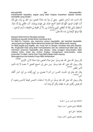 kekuatanMU dan kekuasaanMU,
limpahkanlah kepadaku segala yang telah Engkau limpahkan kepada hamba-
hambaMU yang sholeh.”
‫بؿ‬ ‫اًصمحن‬ ‫ؾحس‬ ‫َس‬‫اًس‬ ‫كال‬َ‫َّم‬‫ه‬
ّ
‫ا‬ َّ َ‫ًل‬َ‫ؿ‬ ْ‫ُة‬‫ث‬َ‫و‬ ِ‫يل‬ ْ‫ص‬ِ‫ف‬ْ‫غ‬‫ا‬ ِّ‫ب‬َ‫ر‬ :‫اًضحى‬ ‫ظالة‬ ‫تـس‬ ٔ‫آ‬‫ص‬‫ًل‬ ‫ن‬ٔ‫آ‬ ‫ًًدغي‬ ,‫َوي‬
ًََ‫و‬ ِ‫ين‬َ‫ذ‬ْ‫ل‬َََ‫ذ‬ َ‫ْت‬‫ه‬َ‫آ‬ ،َ‫ك‬ِ‫س‬ْ‫ؿ‬َ‫و‬َ‫و‬ َ‫ك‬ِ‫س‬َِْ‫ؾ‬ َ‫ىل‬َ‫ؿ‬ َ‫ك‬ُ‫س‬ْ‫ح‬َ‫ؾ‬ َ‫ح‬َ‫ح‬ ْ‫ظ‬َ‫آ‬ ُ‫س‬ْ‫م‬َ‫ح‬ًْ‫ا‬ َ َ‫كل‬ َّ‫م‬ٌَََُِّ‫ا‬ .ُ‫مي‬ِ‫ح‬َّ‫اًص‬ ُ‫اب‬َّ‫و‬َّ‫خ‬ً‫ا‬ َ‫ْت‬‫ه‬َ‫آ‬،ً‫ا‬‫ْئ‬ُ َ‫ص‬ ُ‫ك‬َ‫آ‬ ْ‫م‬
َ‫ك‬ ََُّ‫ه‬
ّ
‫ا‬َ‫ف‬ ِ‫ِْب‬‫ه‬َ ِ‫شل‬ َ‫ك‬ُ‫ص‬ِ‫ف‬ْ‫غ‬َ‫خ‬ ْ‫س‬َ‫آ‬، َ‫ني‬ِ ِ‫امح‬َّ‫اًص‬ َ‫م‬َ‫ح‬ْ‫ر‬َ‫آ‬ َ‫اي‬ ‫َا‬ُْ‫ص‬ِ‫ف‬ْ‫غ‬‫ا‬َ‫ف‬ ِ‫يل‬ ‫َا‬ُْ‫ص‬ِ‫ف‬ْ‫غ‬َ‫ث‬ ْ‫ن‬َ‫آ‬ َّ‫ل‬
ّ
‫ا‬ ، ِ‫ِب‬ ْ‫ت‬َ‫اظ‬َ‫ح‬َ‫آ‬َ‫و‬ ِ‫ُوِب‬‫ه‬ُ‫ذ‬ ِ‫ين‬َ‫ذ‬ْ‫ل‬َُْ‫ر‬َ‫آ‬ ْ‫س‬
. َ‫اىل‬َ‫ـ‬َ‫ث‬ ُ‫هللا‬ َ‫اء‬ َ‫ص‬ ْ‫ن‬
ّ
‫ا‬ ِ‫ة‬َ‫ت‬‫ا‬َ‫خ‬
ّ
‫ل‬ْ‫ا‬ ُّ‫و‬ُ‫ح‬ْ‫ص‬َ‫م‬ ََُّ‫ه‬
ّ
‫ا‬َ‫ف‬(37[37])
Assayid Abdurrohman Ba‟alawy berkata:
Sebaiknya sesudah sholat dluha membaca do‟a:
Ya Allah,Ya Tuhanku ,aku memohon ampun kepadaMu ,dan bertobat kepadaMu
,sesunnguhnya Engkau Maha Menerima taubat dan Maha Belas kasih sayang.
Ya Allah,segala puji bagiMu, aku mulai hari ini dengan menetapi atas janji kepada-
Mu, Engkaulah Dzat yang telah menciptakanku dan aku sebelumnya tidak ada, aku
memohon ampunan kepadaMu atas dosaku, maka sungguh dosa-dosaku telah
meliputi diriku, maka aku mohon Engkau mengampuni dosa-dosaku, maka
ampunilah Ya Allah, wahai Dzat Yang Maha Belas kasih sayang.
Sesungguhnya doa tersebut insya Allah terkabulkan.
‫اتني‬‫و‬ٔ‫ل‬‫ا‬ ‫ار‬‫ص‬‫ج‬ٔ‫ل‬‫ا‬ ‫ظالة‬ ‫ٕهنا‬‫ا‬‫ف‬ ,‫اًضحى‬ ‫ظالة‬ ِّ‫ظي‬ : ّ‫وسمل‬ َََ‫ؿ‬ ‫هللا‬ ‫ظىل‬ ‫هللا‬ ‫رسول‬ ‫كال‬(38[38])
ٍ‫حص‬ٔ‫ب‬‫ف‬ ٍ‫ٕاي‬‫ا‬ ‫ٕل‬‫ا‬ َ‫يعح‬ً ‫ل‬ ‫اًضحى‬ ‫سخِح‬‫ج‬ ‫ٕىل‬‫ا‬ ‫مىش‬ ‫ومن‬ : ّ‫وسمل‬ َََ‫ؿ‬ ‫هللا‬ ‫ظىل‬ ‫هللا‬ ‫رسول‬ ‫وكال‬
‫ص‬ِ‫م‬َ‫خ‬ْ‫ـ‬ُ‫مل‬‫ا‬ ‫حص‬ٔ‫ك‬(39[39])
.
‫وكا‬‫نفم‬ٔ‫آ‬ ‫اٍهنار‬ ‫ول‬ٔ‫آ‬ ‫من‬ ‫روـات‬ ‫تؽ‬‫ر‬ٔ‫آ‬ ‫من‬ ‫ثـجزين‬ ‫ل‬ ‫دم‬ٓ‫آ‬ ‫جن‬‫ا‬ :‫اًلسس‬ ‫احلسًر‬ ‫يف‬ ‫ثـاىل‬ ‫هللا‬ ‫ل‬
ٍ‫دص‬ٓ‫آ‬(40[40])
.
‫مث‬ ٍ‫وضوء‬ ‫حسن‬ٔ‫ب‬‫ف‬ ٔ‫ب‬‫فذوض‬ ‫اًضمس‬ ‫خلدَت‬‫س‬‫ا‬ ‫ٕذا‬‫ا‬ ‫كام‬ ‫من‬ : ّ‫وسمل‬ َََ‫ؿ‬ ‫هللا‬ ‫ظىل‬ ‫هللا‬ ‫رسول‬ ‫وكال‬
.َ‫م‬ٔ‫آ‬ َ‫وزلث‬ ‫نٌل‬ ‫واكن‬ ٍ‫دعااي‬ ‫هل‬ ‫غفص‬ ‫روـخني‬ ‫فعىل‬ ‫كام‬
37[37]‫امللسمة‬ / ‫صسٍن‬ ‫املسرت‬ ‫تغَة‬
38[38]‫اًعالة‬ ‫مذاب‬ / ‫ٌَفذاوي‬ ‫احلاوي‬
39[39]‫احملىل/احلج‬ :
40[40]‫اًعالة‬ ‫نخاب‬ / ‫ٌَفذاوي‬ ‫احلاوي‬
 
