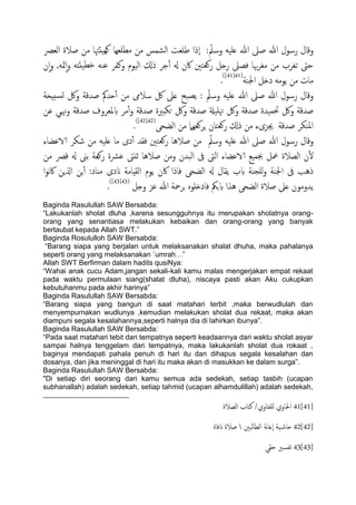 ‫رسول‬ ‫وكال‬‫اًـرص‬ ‫ظالة‬ ‫من‬ ‫َئهتا‬ِ‫و‬ ‫معَـِا‬ ‫من‬ ‫اًضمس‬ ‫ظَـت‬ ‫ٕذا‬‫ا‬ : ّ‫وسمل‬ َََ‫ؿ‬ ‫هللا‬ ‫ظىل‬ ‫هللا‬
‫ن‬ٕ‫ا‬‫و‬ ,َ‫مث‬ٕ‫ا‬‫و‬ َ‫َئذ‬‫دع‬ َ‫ؾي‬ ‫ونفص‬ ‫اًَوم‬ ‫ذكل‬ ‫حص‬ٔ‫آ‬ ‫هل‬ ‫اكن‬ ‫روـخني‬ ‫رخي‬ ‫فعىل‬ ‫هبا‬‫ص‬‫مغ‬ ‫من‬ ‫ثغصب‬ ‫حىت‬
‫اجلية‬ ‫دذي‬ َ‫ًوم‬ ‫من‬ ‫مات‬(41[41])
.
‫ظسكة‬ ‫حسمك‬ٔ‫آ‬ ‫من‬ ‫سالىم‬ ‫لك‬ ‫ؿىل‬ ‫ًعحح‬ : ّ‫وسمل‬ َََ‫ؿ‬ ‫هللا‬ ‫ظىل‬ ‫هللا‬ ‫رسول‬ ‫وكال‬‫سخِحة‬‫ج‬ ‫ولك‬
‫ؾن‬ ‫وهنيي‬ ‫ظسكة‬ ‫بملـصوف‬ ‫مص‬ٔ‫آ‬‫و‬ ‫ظسكة‬ ‫حىدرية‬ ‫ولك‬ ‫ظسكة‬ ‫هتََةل‬ ‫ولك‬ ‫ظسكة‬ ‫حتمَسة‬ ‫ولك‬ ‫ظسكة‬
‫اًضحى‬ ‫من‬ ‫ٍصوـٌِل‬ ‫روـخان‬ ‫ذكل‬ ‫من‬ ‫جيزىء‬ ‫ظسكة‬ ‫امليىص‬(42[42])
.
‫الاؾضاء‬ ‫صىص‬ ‫من‬ َََ‫ؿ‬ ‫ما‬ ‫دى‬ٔ‫آ‬ ‫فلس‬ ‫روـخني‬ ‫ظالُا‬ ‫من‬ ّ‫وسمل‬ َََ‫ؿ‬ ‫هللا‬ ‫ظىل‬ ‫هللا‬ ‫رسول‬ ‫وكال‬
‫الا‬ ‫جبمَؽ‬ ‫معي‬ ‫اًعالة‬ ‫ن‬ٔ‫ل‬‫من‬ ‫كرص‬ ‫هل‬ ‫تىن‬ ‫روـة‬ ‫ؾرشة‬ ‫زًىت‬ ‫ظالُا‬ ‫ومن‬ ‫اًحسن‬ ‫ىف‬ ‫اًىت‬ ‫ؾضاء‬
‫ا‬‫و‬‫ه‬‫اك‬ ‫اشلٍن‬ ‫ٍن‬ٔ‫آ‬ :‫مٌاد‬ ‫اندى‬ ‫اًلِامة‬ ‫ًوم‬ ‫اكن‬ ‫فاذا‬ ‫اًضحى‬ ‫هل‬ ‫ًلال‬ ‫بب‬ ‫ٌَجية‬‫و‬ ‫اجلية‬ ‫ىف‬ ‫ذُة‬
‫وخي‬ ‫ؾز‬ ‫هللا‬ ‫جصمحة‬ ٍ‫فادذَو‬ ‫بجنك‬ ‫ُشا‬ ‫اًضحى‬ ‫ظالة‬ ‫ؿىل‬ ‫ًسومون‬(43[43])
.
Baginda Rasulullah SAW Bersabda:
“Lakukanlah sholat dluha ,karena sesungguhnya itu merupakan sholatnya orang-
orang yang senantiasa melakukan kebaikan dan orang-orang yang banyak
bertaubat kepada Allah SWT.”
Baginda Rosululloh SAW Bersabda:
“Barang siapa yang berjalan untuk melaksanakan shalat dhuha, maka pahalanya
seperti orang yang melaksanakan `umrah…”
Allah SWT Berfirman dalam hadits qusiNya:
“Wahai anak cucu Adam,jangan sekali-kali kamu malas mengerjakan empat rekaat
pada waktu permulaan siang(shalat dluha), niscaya pasti akan Aku cukupkan
kebutuhanmu pada akhir harinya”
Baginda Rasulullah SAW Bersabda:
“Barang siapa yang bangun di saat matahari terbit ,maka berwudlulah dan
menyempurnakan wudlunya ,kemudian melakukan sholat dua rekaat, maka akan
diampuni segala kesalahannya,seperti halnya dia di lahirkan ibunya”.
Baginda Rasulullah SAW Bersabda:
“Pada saat matahari tebit dari tempatnya seperti keadaannya dari waktu sholat asyar
sampai halnya tenggelam dari tempatnya, maka lakukanlah sholat dua rokaat ,
baginya mendapati pahala penuh di hari itu dan dihapus segala kesalahan dan
dosanya, dan jika meninggal di hari itu maka akan di masukkan ke dalam surga”.
Baginda Rasulullah SAW Bersabda:
"Di setiap diri seorang dari kamu semua ada sedekah, setiap tasbih (ucapan
subhanallah) adalah sedekah, setiap tahmid (ucapan alhamdulillah) adalah sedekah,
41[41]‫اًعالة‬ ‫نخاب‬ /‫ٌَفذاوي‬ ‫احلاوي‬
42[42]‫اًعاًحني‬ ‫هة‬‫ا‬‫ٕؿ‬‫ا‬ ‫َة‬‫حاص‬‫انفاة‬ ‫ظالة‬
43[43]‫حلي‬ ‫ثفسري‬
 