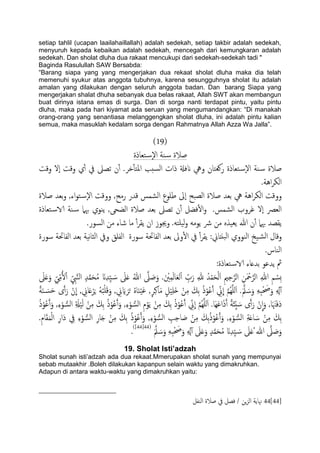 setiap tahlil (ucapan laailahaillallah) adalah sedekah, setiap takbir adalah sedekah,
menyuruh kepada kebaikan adalah sedekah, mencegah dari kemungkaran adalah
sedekah. Dan sholat dluha dua rakaat mencukupi dari sedekah-sedekah tadi "
Baginda Rasulullah SAW Bersabda:
“Barang siapa yang yang mengerjakan dua rekaat sholat dluha maka dia telah
memenuhi syukur atas anggota tubuhnya, karena sesungguhnya sholat itu adalah
amalan yang dilakukan dengan seluruh anggota badan. Dan barang Siapa yang
mengerjakan shalat dhuha sebanyak dua belas rakaat, Allah SWT akan membangun
buat dirinya istana emas di surga. Dan di sorga nanti terdapat pintu, yaitu pintu
dluha, maka pada hari kiyamat ada seruan yang mengumandangkan: “Di manakah
orang-orang yang senantiasa melanggengkan sholat dluha, ini adalah pintu kalian
semua, maka masuklah kedalam sorga dengan Rahmatnya Allah Azza Wa Jalla”.
(19)
‫خـاذة‬‫س‬ٕ‫ل‬‫ا‬ ‫ية‬‫س‬ ‫ظالة‬
‫انفةل‬ ‫ويه‬ ‫روـخان‬ ‫خـاذة‬‫س‬ٕ‫ل‬‫ا‬ ‫ية‬‫س‬ ‫ظالة‬‫وكت‬ ‫ٕل‬‫ا‬ ‫وكت‬ ‫ي‬ٔ‫آ‬ ‫يف‬ ‫ثعىل‬ ‫ن‬ٔ‫آ‬ .‫دص‬ٔ‫ب‬‫املخ‬ ‫سخة‬ً‫ا‬ ‫ذات‬
.‫اُة‬‫ص‬‫اًى‬
‫ظالة‬ ‫تـس‬‫و‬ ,‫اء‬‫و‬‫خ‬‫س‬ٕ‫ل‬‫ا‬ ‫ووكت‬ ,‫رمح‬ ‫كسر‬ ‫اًضمس‬ ‫ظَوع‬ ‫ٕىل‬‫ا‬ ‫اًعحح‬ ‫ظالة‬ ‫تـس‬ ‫يه‬ ‫اُة‬‫ص‬‫اًى‬ ‫ووكت‬
‫خـاذة‬‫الاس‬ ‫ية‬‫س‬ ‫هبٌل‬ ‫ًيوي‬ ,‫اًضحى‬ ‫ظالة‬ ‫تـس‬ ‫ثعىل‬ ‫ن‬ٔ‫آ‬ ‫فضي‬ٔ‫ل‬‫ا‬‫و‬ .‫اًضمس‬ ‫غصوب‬ ‫ٕل‬‫ا‬ ‫اًـرص‬
َ‫ََخ‬ً‫و‬ َ‫ًوم‬ ‫رش‬ ‫من‬ ٍ‫ًـَش‬ ‫هللا‬ ‫ن‬ٔ‫آ‬ ‫هبٌل‬ ‫ًلعس‬..‫اًسور‬ ‫من‬ ‫صاء‬ ‫ما‬ ٔ‫آ‬‫ص‬‫ًل‬ ‫ان‬ ‫وجيوز‬
:‫حًذاين‬ً‫ا‬ ‫اًيووي‬ ‫َخ‬‫اًض‬ ‫وكال‬‫سورة‬ ‫اًفاحتة‬ ‫تـس‬ ‫هَة‬‫ا‬‫اًث‬ ‫ويف‬ ‫اًفَق‬ ‫سورة‬ ‫اًفاحتة‬ ‫تـس‬ ‫وىل‬ٔ‫ل‬‫ا‬ ‫يف‬ ٔ‫آ‬‫ص‬‫ًل‬
.‫اًياس‬
:‫خـاذة‬‫الاس‬ ‫تسؿاء‬ ‫ًسؾو‬ ‫مث‬
َ‫ىل‬َ‫ؿ‬ ُ‫هللا‬ َّ‫ىل‬ َ‫ظ‬َ‫و‬ .َ ْ‫ني‬ِ‫م‬ًَ‫ا‬َ‫ـ‬ًْ‫ا‬ ِّ‫ب‬َ‫ر‬ ِ‫هلل‬ ُ‫س‬ْ‫م‬َ‫ح‬ًَْ‫ا‬ ِ‫مي‬ِ‫ح‬َّ‫اًص‬ ِ‫ن‬َ ْ‫مح‬َّ‫اًص‬ ِ‫هللا‬ ِ‫م‬ ْ‫ِس‬‫ث‬َ‫ىل‬َ‫ؿ‬َ‫و‬ ِّ‫ي‬ِّ‫م‬ُ‫ل‬ْ‫ا‬ ِّ ِ‫ِب‬َّ‫ي‬ً‫ا‬ ٍ‫س‬َّ‫م‬َ‫ح‬ُ‫م‬ َ‫ان‬ِ‫س‬َِّ َ‫س‬
ِ‫اين‬َ‫ؿ‬ْ‫ص‬ٍَ َُُ‫ح‬ََْ‫ك‬َ‫و‬ , ِ‫ين‬ َ‫اي‬ َ‫ص‬َ‫ح‬ ٍُ‫ا‬َ‫ي‬ََْ‫ؾ‬ ,ٍ‫ص‬ِ‫ن‬‫ا‬َ‫م‬ ٍ‫ي‬َََِْ‫ذ‬ ْ‫ن‬ِ‫م‬ َ‫ِم‬‫ت‬ ُ‫ذ‬ْ‫و‬ُ‫ؾ‬َ‫آ‬ ِّ‫ين‬
ّ
‫ا‬ َّ‫م‬ٌَََُِّ‫ا‬ .ََّ‫مل‬ َ‫س‬َ‫و‬ َِِ‫ح‬ْ َ‫حص‬َ‫و‬ ِ ِ‫هل‬ٓ‫آ‬ً‫ة‬َ‫ي‬ َ‫س‬َ‫ح‬ ‫ى‬َ‫آ‬َ‫ر‬ ْ‫ن‬
ّ
‫ا‬ ,
ٌَََُِّ‫ا‬ .‫َا‬َِ‫ؾ‬‫ا‬َ‫ذ‬َ‫آ‬ ً‫ة‬َ‫ئ‬ُِّ َ‫س‬ ‫ى‬َ‫آ‬َ‫ر‬ ْ‫ن‬
ّ
‫ا‬َ‫و‬ ,‫ا‬َ َ‫هن‬َ‫ف‬َ‫د‬ُ‫ذ‬ْ‫و‬ُ‫ؾ‬َ‫آ‬َ‫و‬ ,ِ‫ء‬ْ‫و‬ ُّ‫اًس‬ ِ َ‫ةل‬ًََْ ْ‫ن‬ِ‫م‬ َ‫ِم‬‫ت‬ ُ‫ذ‬ْ‫و‬ُ‫ؾ‬َ‫آ‬َ‫و‬ ,ِ‫ء‬ْ‫و‬ ُّ‫اًس‬ ِ‫م‬ْ‫و‬ًَ ْ‫ن‬ِ‫م‬ َ‫ِم‬‫ت‬ ُ‫ذ‬ْ‫و‬ُ‫ؾ‬َ‫آ‬ ِّ‫ين‬
ّ
‫ا‬ َّ‫م‬
ِ‫م‬‫ا‬َ‫ل‬َ‫م‬ًْ‫ا‬ ِ‫َار‬‫د‬ ِ‫يف‬ ِ‫ء‬ْ‫و‬ ُّ‫اًس‬ ِ‫ر‬‫ا‬َ‫خ‬ ْ‫ن‬ِ‫م‬ َ‫ِم‬‫ت‬ ُ‫ذ‬ْ‫و‬ُ‫ؾ‬َ‫آ‬َ‫و‬ ,ِ‫ء‬ْ‫و‬ ُّ‫اًس‬ ِ‫ة‬ِ‫ح‬‫ا‬ َ‫ظ‬ ْ‫ن‬ِ‫م‬ َ‫ِم‬‫ت‬ُ‫ذ‬ْ‫و‬ُ‫ؾ‬َ‫آ‬َ‫و‬ ,ِ‫ء‬ْ‫و‬ ُّ‫اًس‬ ِ‫ة‬َ‫ؿ‬‫ا‬ َ‫س‬ ْ‫ن‬ِ‫م‬ َ‫ِم‬‫ت‬.
َ‫ان‬ِ‫س‬َِّ َ‫س‬ َ‫ىل‬َ‫ؿ‬ُ ‫هللا‬ َّ‫ىل‬ َ‫ظ‬َ‫و‬ََّ‫مل‬ َ‫س‬َ‫و‬ َِِ‫ح‬ْ َ‫حص‬َ‫و‬ ِ ِ‫هل‬ٓ‫آ‬ َ‫ىل‬َ‫ؿ‬َ‫و‬ ٍ‫س‬َّ‫م‬َ‫ح‬ُ‫م‬(44[44])
.
19. Sholat Isti’adzah
Sholat sunah isti‟adzah ada dua rekaat.Mmerupakan sholat sunah yang mempunyai
sebab mutaakhir .Boleh dilakukan kapanpun selain waktu yang dimakruhkan.
Adapun di antara waktu-waktu yang dimakruhkan yaitu:
44[44]‫اًيفي‬ ‫ظالة‬ ‫يف‬ ‫فعي‬ / ‫ٍن‬‫ز‬ً‫ا‬ ‫هناًة‬
 