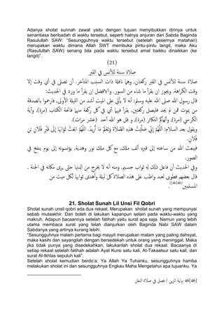 Adanya sholat sunnah zawal yaitu dengan tujuan menyibukkan dirinya untuk
senantiasa beribadah di waktu tersebut, seperti halnya anjuran dari Sabda Baginda
Rasulullah SAW: “Sesungguhnya waktu tersebut (setelah gesernya matahari)
merupakan waktu dimana Allah SWT membuka pintu-pintu langit, maka Aku
(Rasulullah SAW) senang bila pada waktu tersebut amal baikku dinaikkan (ke
langit)”.
(21)
‫ية‬‫س‬ ‫ظالة‬‫اًلرب‬ ‫يف‬ ‫وس‬ٔ‫ل‬ً
‫انفةل‬ ‫وٌُل‬ ,‫روـخان‬ ‫اًلرب‬ ‫يف‬ ‫وس‬ٔ‫ل‬ً ‫ية‬‫س‬ ‫ظالة‬‫ٕل‬‫ا‬ ‫وكت‬ ‫ي‬ٔ‫آ‬ ‫يف‬ ‫ثعىل‬ ‫ن‬ٔ‫آ‬ .‫دص‬ٔ‫ب‬‫املخ‬ ‫سخة‬ً‫ا‬ ‫ذات‬
:‫احلسًر‬ ‫يف‬ ‫ورد‬ ‫ما‬ ٔ‫آ‬‫ص‬‫ًل‬ ‫ان‬ ‫والافضي‬ .‫اًسور‬ ‫من‬ ‫صاء‬ ‫ما‬ ٔ‫آ‬‫ص‬‫ًل‬ ‫ان‬ ‫وجيوز‬ .‫اُة‬‫ص‬‫اًى‬ ‫وكت‬
‫بًعسكة‬ ‫ا‬‫و‬‫فارمح‬ ,‫وىل‬ٔ‫ل‬‫ا‬ ‫ٌََةل‬‫ا‬ ‫من‬ ‫صس‬ٔ‫آ‬ ‫املَت‬ ‫ؿىل‬ ‫ِت‬ٔ‫ب‬ً ‫ل‬ َ‫ه‬ٔ‫آ‬ :‫وسمل‬ َََ‫ؿ‬ ‫هللا‬ ‫ظىل‬ ‫هللا‬ ‫رسول‬ ‫كال‬
‫فهي‬ ٔ‫آ‬‫ص‬‫ًل‬ ,‫روـخني‬ ‫فََعي‬ ‫جيس‬ ‫مل‬ ‫مفن‬ ‫ميوت‬ ‫من‬‫ًة‬ٓ‫آ‬‫و‬ ,)‫(مصة‬ ‫اًىذاب‬ ‫فاحتة‬ ‫مهنٌل‬ ‫روـة‬ ‫لك‬ ‫يف‬ ‫ي‬ٔ‫آ‬ ‫ٌل‬
.)‫ات‬‫ص‬‫م‬ ‫(ؾرش‬ ‫حس‬ٔ‫آ‬ ‫هللا‬ ‫ُو‬ ‫كي‬ ‫و‬ ,)‫(مصة‬ ‫اًخاكثص‬ ‫ًِامك‬ٔ‫آ‬‫و‬ ,)‫(مصة‬ ‫اًىصيس‬
َ‫ىل‬
ّ
‫ا‬ ‫ا‬ََ‫اهب‬َ‫و‬َ‫ز‬ ْ‫ر‬َ‫ـ‬ْ‫ت‬‫ا‬ َّ‫م‬ٌََُِّ‫ا‬ .ُ‫ًس‬ِ‫ر‬ُ‫آ‬ ‫ا‬َ‫م‬ َُ‫مل‬ْ‫ـ‬َ‫ث‬َ‫و‬ َ‫ة‬َ‫ال‬ َّ‫اًع‬ ٍِِ‫ش‬َُ ُ‫ت‬َََّْ َ‫ظ‬ ِّ‫ين‬
ّ
‫ا‬ َّ‫م‬ٌَََُِّ‫ا‬ :‫اًسالم‬ ‫تـس‬ ‫ًلول‬‫و‬ِ‫ن‬َ‫ال‬ُ‫ف‬ ِ ْ‫رب‬َ‫ك‬ِ‫ن‬ْ‫ج‬
.ٍ‫ن‬َ‫ال‬ُ‫ف‬
‫يف‬ ‫ًيفخ‬ ‫ًوم‬ ‫ٕىل‬‫ا‬ َ‫ه‬‫و‬‫وس‬‫ؤ‬ً ,‫وُسًة‬ ‫هور‬ ‫مِل‬ ‫لك‬ ‫مؽ‬ ,‫مِل‬ ‫ًف‬ٔ‫آ‬ ٍ‫كرب‬ ‫ٕىل‬‫ا‬ َ‫ساؾخ‬ ‫من‬ ‫هللا‬ ‫ِحـر‬‫ف‬
.‫اًعور‬
. ‫اجلية‬ ‫يف‬ َ‫ه‬‫اك‬‫م‬ ‫ٍصى‬ ‫حىت‬ ‫هَا‬‫زل‬‫ا‬ ‫من‬ ‫خيصج‬ ‫ل‬ َ‫ه‬ٔ‫آ‬ ٌَ‫وم‬ .‫مي‬‫حس‬ ‫اب‬‫و‬‫ز‬ ‫هل‬ ‫ذكل‬ ‫فاؿي‬ ‫ن‬ٔ‫آ‬ ‫احلسًر‬ ‫ويف‬
‫اهبا‬‫و‬‫ز‬ ‫ُسى‬ٔ‫آ‬‫و‬ ‫ًَةل‬ ‫لك‬ ‫اًعالة‬ ٍ‫ُش‬ ‫ؿىل‬ ‫اػة‬‫و‬ ‫ًـحس‬ ‫فعوىب‬ ‫تـضِم‬ ‫كال‬‫من‬ ‫مِت‬ ‫ًلك‬
‫املسَمني‬(46[46])
.
21. Sholat Sunah Lil Unsi Fil Qobri
Sholat sunah unsil qobri ada dua rekaat. Merupakan sholat sunah yang mempunyai
sebab mutaakhir. Dan boleh di lakukan kapanpun selain pada waktu-waktu yang
makruh. Adapun bacaannya setelah fatihah yaitu surat apa saja. Namun yang lebih
utama membaca surat yang telah dianjurkan oleh Baginda Nabi SAW dalam
Sabdanya yang artinya kurang lebih:
“Sesungguhnya malam pertama bagi mayyit merupakan malam yang paling dahsyat,
maka kasihi dan sayangilah dengan bersedekah untuk orang yang meninggal. Maka
jika tidak punya yang disedekahkan, lakukanlah sholat dua rekaat. Bacaanya di
setiap rekaat setelah fatihah adalah Ayat Kursi satu kali, At-Takaatsur satu kali, dan
surat Al-Ikhlas sepuluh kali”.
Setelah sholat kemudian berdo‟a: Ya Allah Ya Tuhanku, sesungguhnya hamba
melakukan sholat ini dan sesungguhnya Engkau Maha Mengetahui apa tujuanku. Ya
46[46]‫اًيفي‬ ‫ظالة‬ ‫يف‬ ‫فعي‬ / ‫ٍن‬‫ز‬ً‫ا‬ ‫هناًة‬
 