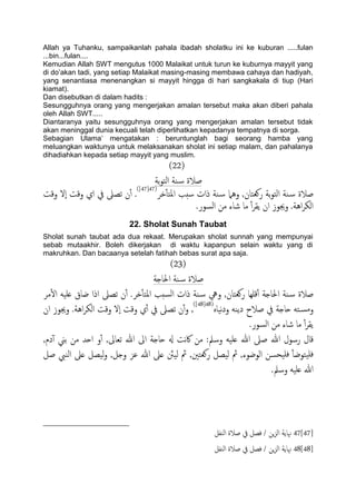 Allah ya Tuhanku, sampaikanlah pahala ibadah sholatku ini ke kuburan .....fulan
...bin...fulan....
Kemudian Allah SWT mengutus 1000 Malaikat untuk turun ke kuburnya mayyit yang
di do‟akan tadi, yang setiap Malaikat masing-masing membawa cahaya dan hadiyah,
yang senantiasa menenangkan si mayyit hingga di hari sangkakala di tiup (Hari
kiamat).
Dan disebutkan di dalam hadits :
Sesungguhnya orang yang mengerjakan amalan tersebut maka akan diberi pahala
oleh Allah SWT.....
Diantaranya yaitu sesungguhnya orang yang mengerjakan amalan tersebut tidak
akan meninggal dunia kecuali telah diperlihatkan kepadanya tempatnya di sorga.
Sebagian Ulama‟ mengatakan : beruntunglah bagi seorang hamba yang
meluangkan waktunya untuk melaksanakan sholat ini setiap malam, dan pahalanya
dihadiahkan kepada setiap mayyit yang muslim.
(22)
‫تة‬‫و‬‫اًخ‬ ‫ية‬‫س‬ ‫ظالة‬
‫دص‬ٔ‫ب‬‫املخ‬ ‫سخة‬ ‫ذات‬ ‫ية‬‫س‬ ‫وٌُل‬ ,‫روـخان‬ ‫تة‬‫و‬‫اًخ‬ ‫ية‬‫س‬ ‫ظالة‬(47[47])
‫وكت‬ ‫ٕل‬‫ا‬ ‫وكت‬ ‫اي‬ ‫يف‬ ‫ثعىل‬ ‫ن‬ٔ‫آ‬ .
.‫اًسور‬ ‫من‬ ‫صاء‬ ‫ما‬ ٔ‫آ‬‫ص‬‫ًل‬ ‫ان‬ ‫وجيوز‬ .‫اُة‬‫ص‬‫اًى‬
22. Sholat Sunah Taubat
Sholat sunah taubat ada dua rekaat. Merupakan sholat sunnah yang mempunyai
sebab mutaakhir. Boleh dikerjakan di waktu kapanpun selain waktu yang di
makruhkan. Dan bacaanya setelah fatihah bebas surat apa saja.
(23)
‫احلاخة‬ ‫ية‬‫س‬ ‫ظالة‬
‫سخة‬ً‫ا‬ ‫ذات‬ ‫ية‬‫س‬ ‫ويه‬ ,‫روـخان‬ ‫كَِا‬ٔ‫آ‬ ‫احلاخة‬ ‫ية‬‫س‬ ‫ظالة‬‫دص‬ٔ‫ب‬‫املخ‬‫ن‬ٔ‫آ‬ .‫مص‬ٔ‫ل‬‫ا‬ َََ‫ؿ‬ ‫ضاق‬ ‫اذا‬ ‫ثعىل‬
ٍ‫هَا‬‫د‬‫و‬ َ‫دًي‬ ‫ظالح‬ ‫يف‬ ‫حاخة‬ َ‫خ‬‫ومس‬(48[48])
.‫اُة‬‫ص‬‫اًى‬ ‫وكت‬ ‫ٕل‬‫ا‬ ‫وكت‬ ‫ي‬ٔ‫آ‬ ‫يف‬ ‫ثعىل‬ ‫ن‬ٔ‫آ‬‫و‬ ,‫ان‬ ‫وجيوز‬
.‫اًسور‬ ‫من‬ ‫صاء‬ ‫ما‬ ٔ‫آ‬‫ص‬‫ًل‬
,‫دم‬ٓ‫آ‬ ‫تين‬ ‫من‬ ‫احس‬ ‫و‬ٔ‫آ‬ ,‫ثـاىل‬ ‫هللا‬ ‫اىل‬ ‫حاخة‬ ‫هل‬ ‫هت‬‫اك‬ ‫من‬ :‫وسمل‬ َََ‫ؿ‬ ‫هللا‬ ‫ظىل‬ ‫هللا‬ ‫رسول‬ ‫كال‬
‫مث‬ ,‫روـخني‬ ‫ًَعي‬ ‫مث‬ ,‫اًوضوء‬ ‫َحسن‬َ‫ف‬ ٔ‫ب‬‫َخوض‬َ‫ف‬‫ظي‬ ‫اًيِب‬ ‫ؿىل‬ ‫ًَعي‬‫و‬ ,‫وخي‬ ‫ؾز‬ ‫هللا‬ ‫ؿىل‬ ‫ًَنث‬
.‫وسمل‬ َََ‫ؿ‬ ‫هللا‬
47[47]ً‫ا‬ ‫ظالة‬ ‫يف‬ ‫فعي‬ / ‫ٍن‬‫ز‬ً‫ا‬ ‫هناًة‬‫يفي‬
48[48]‫اًيفي‬ ‫ظالة‬ ‫يف‬ ‫فعي‬ / ‫ٍن‬‫ز‬ً‫ا‬ ‫هناًة‬
 
