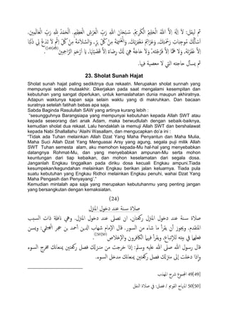 ًْ‫ا‬ ِّ‫ب‬َ‫ر‬ ِ‫هلل‬ِ ُ‫س‬ْ‫م‬َ‫ح‬ًَْ‫ا‬ .ِ‫مي‬ِ‫ؼ‬َ‫ـ‬ًْ‫ا‬ ِ‫ش‬ْ‫ص‬َ‫ـ‬ًْ‫ا‬ ِّ‫ب‬َ‫ر‬ ِ‫هللا‬ َ‫ان‬َ‫ح‬ْ‫ح‬ ُ‫س‬ ,ُ‫مي‬ِ‫ص‬َ‫ى‬ًْ‫ا‬ ُ‫مي‬ََِ‫ح‬ًْ‫ا‬ ُ‫هللا‬ َّ‫ل‬ِ‫ا‬ ََ‫هل‬ِ‫ا‬ َ‫ل‬ :‫ًَلي‬ ‫مث‬.َ‫ني‬ِ‫م‬ًَ‫ا‬َ‫ـ‬
, َ‫م‬ِ‫ث‬َ‫ص‬ِ‫ف‬ْ‫غ‬َ‫م‬ َ ِ‫اِئ‬َ‫ز‬َ‫ؾ‬َ‫و‬ , َ‫م‬ِ‫خ‬َ ْ‫مح‬َ‫ر‬ ِ‫ات‬َ‫د‬ِ‫وح‬ُ‫م‬ َ ُ‫كل‬َ‫ب‬ ْ‫س‬َ‫ا‬‫ا‬ً‫ح‬ْ‫ه‬َ‫ذ‬ ِ‫يل‬ ْ‫ع‬َ‫َس‬‫ث‬ َ‫ل‬ ٍ ْ‫مث‬ِ‫ا‬ ِّ ُ‫لك‬ ْ‫ن‬ِ‫م‬ َ‫ة‬َ‫م‬َ‫ال‬ َّ‫اًس‬َ‫و‬ , ٍّ‫ص‬ِ‫ج‬ ِّ ُ‫لك‬ ْ‫ن‬ِ‫م‬ َ‫ة‬َ‫مي‬ِ‫ي‬َ‫غ‬ًْ‫ا‬َ‫و‬
ِ ِ‫امح‬َّ‫اًص‬ َ‫م‬َ‫ح‬ْ‫ر‬َ‫ا‬ َ‫اي‬ ,‫ا‬َ َ‫هت‬َْ َ‫ض‬َ‫ك‬ َّ‫ل‬ِ‫ا‬ ٌ‫ء‬‫ا‬َ‫ض‬ِ‫ر‬ َ َ‫كل‬ َ ِ‫يه‬ ً‫ة‬َ‫خ‬‫ا‬َ‫ح‬ َ‫ل‬َ‫و‬ ُ,ََ‫ذ‬ْ‫ح‬َّ‫ص‬َ‫ف‬ َّ‫ل‬ِ‫ا‬ ‫ا‬ًّ َ‫َه‬ ‫ل‬َ‫و‬ ,ََُ‫ث‬ْ‫ص‬َ‫ف‬َ‫غ‬ َّ‫ل‬ِ‫ا‬َ‫ني‬(49[49])
.
‫مث‬.‫فهيا‬ ‫مـعَة‬ ‫ل‬ ‫اًيت‬ َ‫حاحذ‬ ‫ل‬ٔ‫ب‬‫ٌس‬
23. Sholat Sunah Hajat
Sholat sunah hajat paling sedikitnya dua rekaatn. Merupakan sholat sunnah yang
mempunyai sebab mutaakhir. Dikerjakan pada saat mengalami kesempitan dan
kebutuhan yang sangat diperlukan, untuk kemaslahatan dunia maupun akhiratnya.
Adapun waktunya kapan saja selain waktu yang di makruhkan. Dan bacaan
suratnya setelah fatihah bebas apa saja.
Sabda Baginda Rasulullah SAW yang artinya kurang lebih :
“sesungguhnya Barangsiapa yang mempunyai kebutuhan kepada Allah SWT atau
kepada seseorang dari anak Adam, maka berwudlulah dengan sebaik-baiknya,
kemudian sholat dua rekaat. Lalu hendaklah ia memuji Allah SWT dan bershalawat
kepada Nabi Shallallahu „Alaihi Wasallam, dan mengucapkan do‟a ini :
“Tidak ada Tuhan melainkan Allah Dzat Yang Maha Penyantun dan Maha Mulia,
Maha Suci Allah Dzat Yang Menguasai Arsy yang agung, segala puji milik Allah
SWT Tuhan semesta alam, aku memohon kepada-Mu hal-hal yang menyebabkan
datangnya Rohmat-Mu, dan yang menyebabkan ampunan-Mu serta mohon
keuntungan dari tiap kebaikan, dan mohon keselamatan dari segala dosa.
Janganlah Engkau tinggalkan pada diriku dosa kecuali Engkau ampuni.Tiada
kesumpekan/kegundahan melainkan Engkau berikan jalan keluarnya. Tiada pula
suatu kebutuhan yang Engkau Ridhoi melainkan Engkau penuhi, wahai Dzat Yang
Maha Pengasih dan Penyayang‟.”
Kemudian mintalah apa saja yang merupakan kebutuhanmu yang penting jangan
yang bersangkutan dengan kemaksiatan.
(24)
‫املزنل‬ ‫ددول‬ ‫ؾيس‬ ‫ية‬‫س‬ ‫ظالة‬
‫ظالة‬‫انفةل‬ ‫ويه‬ .‫املزنل‬ ‫ددول‬ ‫ؾيس‬ ‫ثعىل‬ ‫ان‬ ,‫روـخان‬ ‫املزنل‬ ‫ددول‬ ‫ؾيس‬ ‫ية‬‫س‬‫سخة‬ً‫ا‬ ‫ذات‬
‫املخلسم‬.‫اًسور‬ ‫من‬ ‫صاء‬ ‫ما‬ ٔ‫آ‬‫ص‬‫ًل‬ ‫ن‬ٔ‫آ‬ ‫وجيوز‬ .‫متي‬ًَِ‫ا‬ ‫جحص‬ ‫جن‬ ‫محس‬ٔ‫آ‬ ‫ازلٍن‬ ‫صِاب‬ ‫ٕمام‬‫ل‬‫ا‬ ‫كال‬‫ٌسن‬‫و‬ :
‫ٕذالص‬‫ل‬‫ا‬‫و‬ ‫اًاكفصون‬ ‫فهيٌل‬ ٔ‫آ‬‫ص‬‫ًل‬‫و‬ ,‫ثحاع‬ٕ‫ال‬ً َ‫تُذ‬ ‫يف‬ ‫فـٌَِل‬(50[50])
.
‫كال‬‫اًسوء‬ ‫خمصج‬ ‫هم‬‫ا‬‫مييـ‬ ‫روـخني‬ ‫فعي‬ ‫مٌػزكل‬ ‫من‬ ‫دصحت‬ ‫ٕذا‬‫ا‬ :‫وسمل‬ َََ‫ؿ‬ ‫هللا‬ ‫ظىل‬ ‫هللا‬ ‫رسول‬
‫اًسوء‬ ‫مسذي‬ ‫هم‬‫ا‬‫مييـ‬ ‫روـخني‬ ‫فعي‬ ‫مزنكل‬ ‫ٕىل‬‫ا‬ ‫دذَت‬ ‫ذا‬ٕ‫ا‬‫و‬.
49[49]‫املِشب‬ ‫رشح‬ ‫اجملموع‬
50[50]‫اًيفي‬ ‫ظالة‬ ‫يف‬ :‫فعي‬ / ‫اًلومي‬ ‫املهناج‬
 