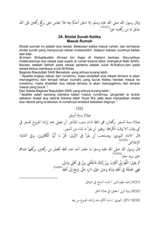 ‫هللا‬ ‫ٕن‬‫ا‬‫ف‬ ‫روـخني‬ ‫ٍصوؽ‬ ‫حىت‬ ‫جيَس‬ ‫فال‬ َ‫تُذ‬ ‫حسمك‬ٔ‫آ‬ ‫دذي‬ ‫ٕذا‬‫ا‬ :‫وسمل‬ َََ‫ؿ‬ ‫هللا‬ ‫ظىل‬ ‫هللا‬ ‫رسول‬ ‫وكال‬
‫ا‬‫ري‬‫ذ‬ ََ‫خ‬‫وـ‬‫ر‬ ‫من‬ ‫هل‬ ‫خاؿي‬(51[51])
.
24. Sholat Sunah Ketika
Masuk Rumah
Sholat sunnah ini adalah dua rekaat. Dilakukan ketika masuk rumah, dan termasuk
sholat sunah yang mempunyai sebab mutaqoddim. Adapun bacaan suratnya bebas
apa saja .
Al-Imam Shihabbuddin Ahmad bin Hajar Al Haitami berkata: Disunahkan
melakukannya dua rekaat saat sudah di rumah karena ittiba‟ (mengikuti Nabi SAW).
Bacaan setelah fatihah pada rekaat pertama adalah surat Al-Kafirun,dan pada
rekaat kedua membaca surat Al-Ikhlas .
Baginda Rasulullah SAW Bersabda yang artinya kurang lebih :
" Apabila engkau keluar dari rumahmu, maka sholatlah dua rekaat dimana ia akan
mencegahmu dari tempat keluar (rumah) yang buruk. Ketika hendak masuk ke
rumahmu, maka sholatlah dua rakaat dimana ia akan mencegahmu dari tempat
masuk yang buruk ".
Dan Sabda Baginda Rasulullah SAW yang artinya kurang lebih :
" Apabila salah seorang diantara kalian masuk rumahnya, janganlah ia duduk
sebelum shalat dua reka'at. Karena Allah 'Azza Wa Jalla akan menjadikan shalat
dua raka'at yang ia lakukan di rumahnya tersebut kebaikan baginya ".
(25)
‫اًسفص‬ ‫ية‬‫س‬ ‫ظالة‬
‫يف‬ ‫ٌَسفص‬ ‫اخلصوج‬ ‫ادة‬‫ر‬ٕ‫ا‬ ‫ؾيس‬ ‫ثعىل‬ ‫ن‬ٔ‫آ‬ .‫دص‬ٔ‫ب‬‫املخ‬ ‫سخة‬ ‫ذات‬ ‫انفةل‬ ‫يه‬ ,‫روـخان‬ ‫اًسفص‬ ‫ية‬‫س‬ ‫ظالة‬
.‫اًسور‬ ‫من‬ ‫صاء‬ ‫ما‬ ٔ‫آ‬‫ص‬‫ًل‬ ‫ان‬ ‫وجيوز‬ .‫اُة‬‫ص‬‫اًى‬ ‫وكت‬ ‫الا‬ ‫وكت‬ ‫ي‬ٔ‫آ‬
َ‫اك‬ًْ‫ا‬ ‫ا‬َُّ‫هي‬َ‫آ‬ َ‫اي‬ ْ‫ي‬ُ‫ك‬ :‫وىل‬ٔ‫ل‬‫ا‬ ‫يف‬ ٔ‫آ‬‫ص‬‫ًل‬ ‫ن‬ٔ‫آ‬ ‫خحة‬‫ٌس‬‫و‬ :‫اًيووي‬ ‫الامام‬ ‫كال‬:‫هَة‬‫ا‬‫اًث‬ ‫ويف‬ ،َ‫ون‬ُ‫ص‬ِ‫ف‬
‫ٕذالص‬‫ل‬‫ا‬(52[52])
.
‫ؾيسمه‬ ‫ٍصوـٌِل‬ ,‫روـخني‬ ‫من‬ ‫فضي‬ٔ‫آ‬ ‫ُهل‬ٔ‫آ‬ ‫ؾيس‬ ‫حس‬ٔ‫آ‬ ‫ذَف‬ ‫ما‬ :‫وسمل‬ َََ‫ؿ‬ ‫هللا‬ ‫ظىل‬ ‫هللا‬ ‫رسول‬ ‫كال‬
‫ا‬‫ص‬‫سف‬ ‫ًس‬‫ص‬ٍ ‫حني‬(53[53])
.
. ِ‫ايل‬َ‫م‬َ‫و‬ ِ‫ًْل‬َُ‫آ‬ ِ‫يف‬ َّ‫ن‬ِِ‫هب‬ ِ‫ين‬ْ‫ف‬َُْ‫ذ‬‫ا‬َ‫ف‬ َ‫م‬ًََْ
ّ
‫ا‬ َّ‫ن‬ِِ‫هب‬ ُ‫ب‬َّ‫ص‬َ‫ل‬َ‫ث‬َ‫آ‬ ِّ‫ين‬
ّ
‫ا‬ َّ‫م‬ٌََُِّ‫ا‬ :‫ًلول‬ ‫مث‬
َ‫ِيي‬َِ‫ف‬ِ ِ‫هل‬َُِ‫آ‬ َ‫ىل‬
ّ
‫ا‬ َ‫ؽ‬ِ‫ح‬ْ‫ص‬ٍَ َّ‫ىت‬َ‫ح‬ ٍِِ‫ر‬‫َا‬‫د‬ ِ‫ل‬ْ‫و‬َ‫ح‬ ِ‫ز‬ْ‫ص‬ِ‫ح‬َ‫و‬ ِ ِ‫اهل‬َ‫م‬َ‫و‬ ِ ِ‫ْهل‬َُ‫آ‬ ِ‫يف‬ َُُ‫ذ‬َ‫ف‬َََِ‫ذ‬(54[54])
.
51[51]‫افي‬‫و‬‫اًي‬ ‫يف‬ :‫اًساتؽ‬ ‫اًحاب‬ / ‫ازلٍن‬ ‫ؿَوم‬ ‫ٕحِاء‬‫ا‬
52[52]‫اًيفي‬ ‫ظالة‬ ‫يف‬ :‫فعي‬ / ‫ٍن‬‫ز‬ً‫ا‬ ‫هناًة‬
53[53]َ‫اخلصوج‬ َِ‫ث‬‫اد‬‫ر‬ٕ‫ا‬ َ‫ؾيس‬ ٍِ‫ذاكر‬ٔ‫آ‬ : ُ‫بب‬ / ‫اًيووي‬ ‫الاذاكر‬َِ‫ذ‬ُ‫ت‬ ‫من‬
 