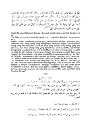 َ‫ؾ‬َ‫و‬ ,ِ‫ة‬َ‫ت‬ْ‫و‬َّ‫خ‬ً‫ا‬ ِ‫ْي‬َُ‫آ‬ َ‫ة‬َ َ‫احص‬ٌَُ‫م‬َ‫و‬ ,ِ‫ني‬ِ‫ل‬ًََْ‫ا‬ ِ‫ْي‬َُ‫آ‬ َ‫ل‬‫ا‬َ ْ‫مع‬َ‫آ‬َ‫و‬ ,‫ى‬َ‫ُس‬ًِْ‫ا‬ ِ‫ْي‬َُ‫آ‬ َ‫ِق‬ِ‫ف‬ْ‫َو‬‫ث‬ َ ُ‫كل‬َ‫ب‬ ْ‫س‬َ‫آ‬ ِّ‫ين‬
ّ
‫ا‬ َّ‫م‬ٌََُِّ‫ا‬َ‫ي‬َُْ‫آ‬ َ‫م‬ْ‫ز‬,ِ ْ‫رب‬ َّ‫اًع‬
َ‫آ‬ َّ‫ىت‬َ‫ح‬ ِْ‫مل‬ِ‫ـ‬ًْ‫ا‬ ِ‫ْي‬َُ‫آ‬ َ‫ان‬َ‫ف‬ْ‫ص‬ِ‫ؾ‬َ‫و‬ ,ِ‫ع‬َ‫ر‬َ‫و‬ًْ‫ا‬ َ‫ي‬َُْ‫آ‬ َ‫س‬ُّ‫ح‬َ‫ـ‬َ‫ث‬َ‫و‬ ,ْ‫ة‬َ‫ح‬ْ‫غ‬َّ‫اًص‬ ِ‫ْي‬َُ‫آ‬ َ‫ة‬َََ‫ظ‬َ‫و‬ ,ِ‫ة‬ََ ْ‫َض‬‫ر‬ًْ‫ا‬ ِ‫ْي‬َُ‫آ‬ َ‫ي‬ْ‫خ‬َ‫و‬َ‫و‬. َ‫م‬َ‫ف‬‫َا‬‫ذ‬
ِ‫ح‬َ‫خ‬ ْ‫س‬َ‫آ‬ ً‫ال‬َ َ‫مع‬ َ‫م‬ِ‫خ‬َ‫ؾ‬‫ا‬َ‫ِع‬‫ت‬ َ‫ي‬َ ْ‫مع‬َ‫آ‬ َّ‫ق‬َ‫ح‬ َ‫َم‬ ِ‫اظ‬َ‫ـ‬َ‫م‬ ْ‫ن‬َ‫ؾ‬ ِ‫ين‬ ُ‫ز‬ُ‫ج‬ْ ُ‫حت‬ ً‫ة‬َ‫ف‬‫َا‬‫ز‬َ‫م‬ َ ُ‫كل‬َ‫ب‬ ْ‫س‬َ‫آ‬ ِّ‫ين‬
ّ
‫ا‬ َّ‫م‬ٌَََُِّ‫ا‬َّ‫ىت‬َ‫ح‬َ‫و‬ َ‫اك‬َ‫ض‬ِ‫ر‬ َِِ‫ت‬ ُّ‫ق‬
ُِّ‫لك‬ ِ‫ر‬‫و‬ُ‫م‬ُ‫ل‬ْ‫ا‬ ِ‫يف‬ َ‫م‬ََََْ‫ؿ‬ َ َّ‫لك‬َ‫َو‬‫ث‬َ‫آ‬ َّ‫ىت‬َ‫ح‬َ‫و‬ َ‫ة‬َ‫ح‬َ ِ‫ع‬َّ‫ي‬ً‫ا‬ َ َ‫كل‬ َ‫ط‬َِْ‫ذ‬ُ‫آ‬ َّ‫ىت‬َ‫ح‬ َ‫م‬ٌِْ‫م‬ ‫ا‬ً‫ف‬ْ‫َو‬‫د‬َ‫و‬ ِ‫ة‬َ‫ت‬ْ‫و‬َّ‫خ‬ً‫ا‬ ِ‫يف‬ َ‫م‬َ ِ‫حص‬ َ‫ان‬ُ‫آ‬َّ‫ىت‬َ‫ح‬َ‫و‬ ‫َا‬ِ
ِ‫ور‬ُّ‫ي‬ً‫ا‬ ِ‫ق‬ًِ‫َا‬‫ذ‬ َ‫ان‬َ‫ح‬ْ‫ح‬ ُ‫س‬ َ‫ِم‬‫ت‬ ِّ‫ن‬َّ‫اًؼ‬ َ‫ن‬ ْ‫س‬ُ‫ح‬ َ‫ون‬ُ‫ن‬َ‫آ‬(57[57])
.
Syaikh Nawawi Al-Bantaniy berkata : Sesudah sholat maka berdo‟alah dengan do‟a
ini :
"Ya Allah aku meminta pada-Mu pertolongan (melakukan kebaikan) sebagaimana
yang
Engkau berikan kepada orang-orang yang mendapatkan petunjuk, amal-amal yang
dilakukan oleh orang-orang yang mempunyai keyakinan tinggi, nasihat-nasihat
orang yang ahli bertaubat, kemauan kuat yang dimiliki orang-orang yang ahli
bersabar, rasa takut orang-orang yang benar-benar takut (pada-Mu), permintaan
orang-orang yang benar-benar cinta (pada-Mu), beribadahnya orang-orang yang ahli
menjaga diri dari perkara syubhat, pengetahuan orang-orang yang ahli dalam ilmu
(agama), sehingga akupun bisa takut kepada-Mu dengan sesungguhnya. Ya Allah
Ya Tuhanku, sesungguhnya aku meminta kepada-Mu rasa takut yang menjagaku
dari melakukan kemaksiatan kepada-Mu, sehingga dengan taat kepada-Mu akupun
bisa melakukan suatu amalan yang dengannya bisa kuraih Ridlo-Mu dan sehingga
aku bisa bertaubat kepada-Mu dengan sesungguhnya. Dan aku mohon bisa takut
kepada-Mu dengan sesungguhnya, sehingga dengannya aku bisa ikhlas dalam
memberikan nasehat, dan aku bisa pasrah kepadaMu dalam segala urusan,
sehingga aku bisa senantiasa berprasangka baik kepada-Mu. Maha Suci Allah Sang
Pencipta Cahaya"
(28)
‫اوحي‬‫رت‬ً‫ا‬ ‫ية‬‫س‬ ‫ظالة‬
‫ظالة‬.‫اًسور‬ ‫من‬ ‫صاء‬ ‫ما‬ ٔ‫آ‬‫ص‬‫ًل‬ ‫ان‬ ‫وجيوز‬ .‫مؤنسة‬ ‫ويه‬ ‫روـة‬ ‫ؾرشون‬ ‫اوحي‬‫رت‬ً‫ا‬
‫اًيعف‬ ‫يف‬ ‫اًلٌوت‬ ‫خحة‬‫ٌس‬‫و‬ ،‫ًعح‬ ‫مل‬ ‫مية‬َ‫دس‬‫ت‬ ‫تـا‬‫ر‬ٔ‫آ‬ ‫ظىل‬ ‫ًو‬‫و‬ :‫احلجاوي‬ ‫موىس‬ ‫الامام‬ ‫كال‬
‫فهيا‬ ‫ادلاؿة‬ ‫جسن‬‫و‬ ,‫حص‬‫و‬ً‫ا‬ ‫يف‬ ‫ًـىن‬ ‫رمضان‬ ‫من‬ ‫الاذري‬(58[58])
.
‫ا‬‫و‬ ‫ٕمياان‬‫ا‬ ‫رمضان‬ ‫كام‬ ‫من‬ : ‫وسمل‬ َََ‫ؿ‬ ‫هللا‬ ‫ظىل‬ ‫هللا‬ ‫رسول‬ ‫كال‬ٍ‫روا‬ َ‫هح‬‫ذ‬ ‫من‬ ‫ثلسم‬ ‫ما‬ ‫هل‬ ‫غفص‬ ‫دساب‬‫ح‬
‫اًحزاري‬(59[59].)
57[57]‫اًيفي‬ ‫ظالة‬ ‫يف‬ :‫فعي‬ / ‫ٍن‬‫ز‬ً‫ا‬ ‫هناًة‬
58[58]/ ‫جشاع‬ ‫ىب‬ٔ‫آ‬ ‫ًفاظ‬ٔ‫آ‬ ‫حي‬ ‫يف‬ ‫ٕكٌاع‬‫ل‬‫ا‬‫افي‬‫و‬‫اًي‬ ‫تَان‬ ‫ويف‬ ‫اًعالة‬ َََ‫ؿ‬ ‫جتة‬ ‫مين‬‫ف‬ :‫فعي‬
59[59]/ ‫جشاع‬ ‫ىب‬ٔ‫آ‬ ‫ًفاظ‬ٔ‫آ‬ ‫حي‬ ‫يف‬ ‫ٕكٌاع‬‫ل‬‫ا‬‫افي‬‫و‬‫اًي‬ ‫تَان‬ ‫ويف‬ ‫اًعالة‬ َََ‫ؿ‬ ‫جتة‬ ‫مين‬‫ف‬ :‫فعي‬
 