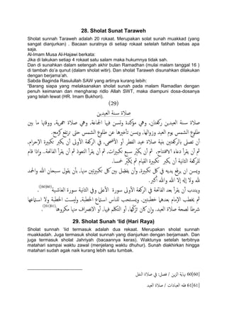 28. Sholat Sunat Taraweh
Sholat sunnah Taraweh adalah 20 rokaat. Merupakan solat sunah muakkad (yang
sangat dianjurkan) . Bacaan suratnya di setiap rokaat setelah fatihah bebas apa
saja.
Al-Imam Musa Al-Hajawi berkata:
Jika di lakukan setiap 4 rokaat satu salam maka hukumnya tidak sah.
Dan di sunahkan dalam setengah akhir bulan Ramadhan (mulai malam tanggal 16 )
di tambah do‟a qunut (dalam sholat witir). Dan sholat Taraweh disunahkan dilakukan
dengan berjama‟ah.
Sabda Baginda Rasulullah SAW yang artinya kurang lebih:
“Barang siapa yang melaksanakan sholat sunah pada malam Ramadlan dengan
penuh keimanan dan mengharap ridlo Allah SWT, maka diampuni dosa-dosanya
yang telah lewat (HR. Imam Bukhori).
(29)
‫اًـَسٍن‬ ‫ية‬‫س‬ ‫ظالة‬
‫تني‬ ‫ما‬ ‫ووكهتا‬ ,‫ًة‬‫ص‬‫هج‬ ‫ظالة‬ ‫ويه‬ ,‫ادلاؿة‬ ‫فهيا‬ ‫جسن‬‫و‬ ‫مؤنسة‬ ‫ويه‬ ,‫روـخان‬ ‫اًـَسٍن‬ ‫ية‬‫س‬ ‫ظالة‬
.‫هصمح‬ ‫ثفؽ‬‫ص‬‫ح‬ ‫حىت‬ ‫اًضمس‬ ‫ظَوع‬ ‫ؾن‬ ‫ذريُا‬ٔ‫ب‬‫ث‬ ‫ٌسن‬‫و‬ ,‫اًِا‬‫و‬‫وز‬ ‫اًـَس‬ ‫ًوم‬ ‫اًضمس‬ ‫ظَوع‬
‫حضى‬ٔ‫ل‬‫ا‬ ‫و‬ٔ‫آ‬ ‫اًفعص‬ ‫ؾَس‬ ‫ظالة‬ ‫تًِة‬ ‫بًصوـخني‬ ‫ثعىل‬ ‫ن‬ٔ‫آ‬,‫ام‬‫ص‬‫ٕح‬‫ل‬‫ا‬ ‫حىدرية‬ ‫ٍىرب‬ ‫ن‬ٔ‫آ‬ ‫وىل‬ٔ‫ل‬‫ا‬ ‫اًصوـة‬ ‫يف‬ ,
‫كام‬ ‫ذا‬ٕ‫ا‬‫و‬ ..‫اًفاحتة‬ ٔ‫آ‬‫ص‬‫ًل‬ ‫ن‬ٔ‫آ‬ ‫مث‬ ‫اًخـوذ‬ ٔ‫آ‬‫ص‬‫ًل‬ ‫ن‬ٔ‫آ‬ ‫مث‬ ,‫ات‬‫ري‬‫حىد‬ ‫حؽ‬‫س‬ ِّ‫ٍىرب‬ ‫ن‬ٔ‫آ‬ ‫مث‬ ,‫ذخاح‬‫ف‬‫الا‬ َ‫دؿاء‬ ٔ‫آ‬‫ص‬‫ًل‬ ‫ن‬ٔ‫آ‬ ‫مث‬
.‫مخسا‬ ِّ‫رب‬َ‫ى‬ٍُ ‫مث‬ ‫اًلِام‬ ‫حىدرية‬ ‫ٍىرب‬ ‫ن‬ٔ‫آ‬ ‫هَة‬‫ا‬‫اًث‬ ‫ٌَصوـة‬
‫حىد‬ ‫لك‬ ‫تني‬ ‫ي‬ ِّ‫ًفع‬ ‫ن‬ٔ‫آ‬‫و‬ ,‫حىدرية‬ ‫لك‬ ‫يف‬ ًَ‫ًس‬ ‫ؽ‬َ‫ف‬‫ص‬ٍ ‫ان‬ ‫ٌسن‬‫و‬‫اذلس‬‫و‬ ‫هللا‬ ‫ححان‬‫س‬ ‫ًلول‬ ‫ن‬ٔ‫ب‬‫ت‬ ,‫مهنا‬ ‫ثني‬‫ري‬
.‫نرب‬ٔ‫آ‬ ‫وهللا‬ ‫هللا‬ ‫ٕل‬‫ا‬ ‫ٕهل‬‫ا‬ ‫ول‬ ‫هلل‬
‫َة‬‫اًغاص‬ ‫سورة‬ ‫هَة‬‫ا‬‫اًث‬ ‫ويف‬ ‫ؿىل‬ٔ‫ل‬‫ا‬ ‫سورة‬ ‫وىل‬ٔ‫ل‬‫ا‬ ‫اًصوـة‬ ‫يف‬ ‫اًفاحتة‬ ‫تـس‬ ٔ‫آ‬‫ص‬‫ًل‬ ‫ن‬ٔ‫آ‬ ‫ًيسب‬‫و‬(60[60])
.
‫امتؾِا‬‫اس‬ ‫ول‬ ‫اخلعحة‬ ‫ُست‬ً‫و‬ ,‫اخلعحة‬ ‫امتع‬‫اس‬ ‫ٌَياس‬ ‫خحة‬‫ٌس‬‫و‬ .‫حخني‬‫دع‬ ‫تـسٌُل‬ ‫ٕمام‬‫ل‬‫ا‬ ‫خيعة‬ ‫مث‬
‫ظ‬ ‫ًعحة‬ ‫رشظا‬‫مىصوُا‬ ‫مهنا‬ ‫اف‬‫رص‬‫ه‬ِ‫ل‬‫ا‬ ‫و‬ٔ‫آ‬ ,‫فهيا‬ ‫اًخلكم‬ ‫و‬ٔ‫آ‬ ,‫ِا‬ُ‫ن‬ْ‫ص‬َ‫ح‬ ‫اكن‬ ‫ن‬ٕ‫ا‬‫و‬ .‫اًـَس‬ ‫الة‬(61[61])
.
29. Sholat Sunah ‘Iid (Hari Raya)
Sholat sunnah „Iid termasuk adalah dua rekaat. Merupakan sholat sunnah
muakkadah. Juga termasuk sholat sunnah yang dianjurkan dengan berjamaah. Dan
juga termasuk sholat Jahriyah (bacaannya keras). Waktunya setelah terbitnya
matahari sampai waktu zawal (menjelang waktu dhuhur). Sunah diakhirkan hingga
matahari sudah agak naik kurang lebih satu tumbak.
60[60]‫اًيفي‬ ‫ظالة‬ ‫يف‬ :‫فعي‬ / ‫ٍن‬‫ز‬ً‫ا‬ ‫هناًة‬
61[61]‫اًـَس‬ ‫ظالة‬ / ‫اًـحادات‬ َ‫فل‬
 