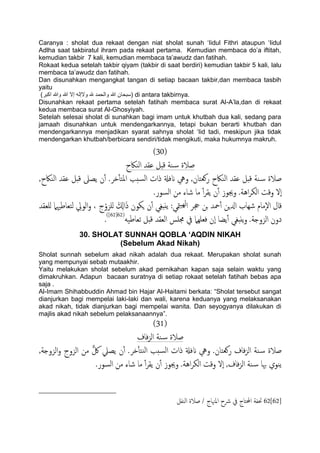 Caranya : sholat dua rekaat dengan niat sholat sunah „Iidul Fithri ataupun „Iidul
Adlha saat takbiratul ihram pada rekaat pertama. Kemudian membaca do‟a iftitah,
kemudian takbir 7 kali, kemudian membaca ta‟awudz dan fatihah.
Rokaat kedua setelah takbir qiyam (takbir di saat berdiri) kemudian takbir 5 kali, lalu
membaca ta‟awudz dan fatihah.
Dan disunahkan mengangkat tangan di setiap bacaan takbir,dan membaca tasbih
yaitu
)‫اكبر‬ ‫وهللا‬ ‫هللا‬ ‫إال‬ ‫والإله‬ ‫هلل‬ ‫والحمد‬ ‫هللا‬ ‫)سبحان‬ di antara takbirnya.
Disunahkan rekaat pertama setelah fatihah membaca surat Al-A‟la,dan di rekaat
kedua membaca surat Al-Ghosyiyah.
Setelah selesai sholat di sunahkan bagi imam untuk khutbah dua kali, sedang para
jamaah disunahkan untuk mendengarkannya, tetapi bukan berarti khutbah dan
mendengarkannya menjadikan syarat sahnya sholat „Iid tadi, meskipun jika tidak
mendengarkan khutbah/berbicara sendiri/tidak mengikuti, maka hukumnya makruh.
(31)
‫اًياكح‬ ‫ؾلس‬ ‫كدي‬ ‫ية‬‫س‬ ‫ظالة‬
‫دص‬ٔ‫ب‬‫املخ‬ ‫سخة‬ً‫ا‬ ‫ذات‬ ‫انفةل‬ ‫ويه‬ ,‫روـخان‬ ‫اًياكح‬ ‫ؾلس‬ ‫كدي‬ ‫ية‬‫س‬ ‫ظالة‬,‫اًياكح‬ ‫ؾلس‬ ‫كدي‬ ‫ًعىل‬ ‫ن‬ٔ‫آ‬ .
.‫اًسور‬ ‫من‬ ‫صاء‬ ‫ما‬ ٔ‫آ‬‫ص‬‫ًل‬ ‫ن‬ٔ‫آ‬ ‫وجيوز‬ .‫اُة‬‫ص‬‫اًى‬ ‫وكت‬ ‫ٕل‬‫ا‬
:‫متي‬ًَِ‫ا‬ ‫جحص‬ ‫جن‬ ‫محس‬ٔ‫آ‬ ‫ازلٍن‬ ‫صِاب‬ ‫ٕمام‬‫ل‬‫ا‬ ‫كال‬‫ٌَـلس‬ ‫ًخـاظهيٌل‬ ِ‫اًويل‬‫و‬ ، ‫ج‬ْ‫ٌَزو‬ َ ِ‫اكل‬َ‫ذ‬ ‫ٍىون‬ ‫ن‬ٔ‫آ‬ ‫ي‬ِ‫غ‬‫ًًد‬
ََ‫ثـاظ‬ ‫كدي‬ ‫اًـلس‬ ‫جمَس‬ ‫يف‬ ‫فـٌَِل‬ ‫ٕن‬‫ا‬ ‫ًضا‬ٔ‫آ‬ ‫ًًدغي‬‫و‬ .‫اًزوخة‬ ‫دون‬(62[62])
.
30. SHOLAT SUNNAH QOBLA ‘AQDIN NIKAH
(Sebelum Akad Nikah)
Sholat sunnah sebelum akad nikah adalah dua rekaat. Merupakan sholat sunah
yang mempunyai sebab mutaakhir.
Yaitu melakukan sholat sebelum akad pernikahan kapan saja selain waktu yang
dimakruhkan. Adapun bacaan suratnya di setiap rokaat setelah fatihah bebas apa
saja .
Al-Imam Shihabbuddin Ahmad bin Hajar Al-Haitami berkata: “Sholat tersebut sangat
dianjurkan bagi mempelai laki-laki dan wali, karena keduanya yang melaksanakan
akad nikah, tidak dianjurkan bagi mempelai wanita. Dan seyogyanya dilakukan di
majlis akad nikah sebelum pelaksanaannya”.
(31)
‫فاف‬‫ز‬ً‫ا‬ ‫ية‬‫س‬ ‫ظالة‬
,‫اًزوخة‬‫و‬ ‫اًزوج‬ ‫من‬ ٌّ‫لك‬ ‫ًعًل‬ ‫ن‬ٔ‫آ‬ .‫دص‬ٔ‫ب‬‫يخ‬ً‫ا‬ ‫سخة‬ً‫ا‬ ‫ذات‬ ‫انفةل‬ ‫ويه‬ .‫روـخان‬ ‫فاف‬‫ز‬ً‫ا‬ ‫ية‬‫س‬ ‫ظالة‬
.‫اًسور‬ ‫من‬ ‫صاء‬ ‫ما‬ ٔ‫آ‬‫ص‬‫ًل‬ ‫ن‬ٔ‫آ‬ ‫وجيوز‬ .‫اُة‬‫ص‬‫اًى‬ ‫وكت‬ ‫ٕل‬‫ا‬ ,‫فاف‬‫ز‬ً‫ا‬ ‫ية‬‫س‬ ‫هبا‬ ‫ًيوي‬
62[62]‫اًيفي‬ ‫ظالة‬ / ‫املهناج‬ ‫رشح‬ ‫يف‬ ‫احملخاج‬ ‫حتفة‬
 