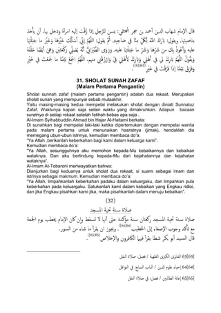 ‫ذش‬ِ‫ب‬ً ‫ن‬ٔ‫آ‬ ,‫هبا‬ ‫ودذي‬ ‫ة‬ٔ‫آ‬‫ص‬‫ام‬ ًََٕ‫ا‬ ‫ت‬َّ‫ف‬ُ‫ز‬ ‫ٕذا‬‫ا‬ ِ‫خي‬َّ‫ٌَص‬ ‫ٌسن‬ :‫متي‬ًَِ‫ا‬ ‫جحص‬ ‫جن‬ ‫محس‬ٔ‫آ‬ ‫ازلٍن‬ ‫صِاب‬ ‫ٕمام‬‫ل‬‫ا‬ ‫كال‬
َ‫ح‬ ‫ما‬ َ ْ‫َري‬‫ذ‬َ‫و‬ ‫َا‬َُ ْ‫َري‬‫ذ‬ ُ‫كل‬َ‫ب‬ ْ‫س‬َ‫آ‬ ِّ‫ٕين‬‫ا‬ َّ‫م‬ٌََُِّ‫ا‬ :‫ًلول‬ َّ ُ‫مث‬ ,َِِ‫د‬ِ‫ح‬‫ا‬ َ‫ظ‬ ‫يف‬ ‫ا‬ٌَِّ‫م‬ ٍّ ُ‫لك‬ًِ َُّ‫اّلل‬ َ‫ك‬َ‫ر‬ َ‫ب‬ :‫ًلول‬‫و‬ ,‫تياظَهتا‬‫ا‬َ‫هت‬ََْ‫د‬
ِّ َ‫رش‬ ‫من‬ ‫ِم‬‫ت‬ ُ‫ذ‬‫و‬ُ‫ؾ‬َ‫آ‬َ‫و‬ َََ‫ؿ‬ََُ‫ف‬ََْ‫ذ‬ ‫ا‬ ً‫ض‬ًَْ‫آ‬ َ ِ‫يه‬َ‫و‬ ِ ْ‫ني‬َ‫خ‬َ‫ـ‬ْ‫ن‬َ‫ر‬ ِّ‫ًل‬ َ‫ع‬ًُ ََُّ‫ه‬َ‫آ‬ ُّ ِ‫اين‬ََ‫رب‬َّ‫اًع‬ ‫ى‬َ‫و‬َ‫ر‬َ‫و‬ .َََ‫ؿ‬ ‫ا‬َ‫هت‬ََْ‫د‬َ‫ح‬ ‫ما‬ ِّ َ‫رش‬َ‫و‬ ‫َا‬ُ
َ‫ت‬ْ‫ـ‬َ َ‫مج‬ ‫ما‬ ‫ا‬ًٌََََْ‫ت‬ ْ‫ؽ‬َ ْ‫امج‬ َّ‫م‬ٌََُِّ‫ا‬ .‫مهنم‬ ِ‫ين‬ْ‫ك‬ُ‫ز‬ْ‫ار‬َ‫و‬ ّ‫يف‬ ِ‫ًْل‬َُ ِ‫ل‬ ْ‫ك‬ِ‫ر‬ َ‫ب‬َ‫و‬ ِ‫ًْل‬َُ‫آ‬ ‫يف‬ ‫يل‬ ْ‫ك‬ِ‫ر‬ َ‫ب‬ َّ‫م‬ٌََُِّ‫ا‬ ُ‫ول‬ُ‫ل‬ًَ‫و‬ٍ ْ‫َري‬‫ذ‬ ‫يف‬
ْ‫ق‬ِّ‫ص‬َ‫ف‬َ‫و‬ٍ ْ‫َري‬‫ذ‬ ‫يف‬ َ‫ت‬ْ‫ك‬َّ‫ص‬َ‫ف‬ ‫ا‬َ‫ذ‬ٕ‫ا‬ ‫ا‬ًٌََََْ‫ت‬(63[63])
.
31. SHOLAT SUNAH ZAFAF
(Malam Pertama Pengantin)
Sholat sunnah zafaf (malam pertama pengantin) adalah dua rekaat. Merupakan
sholat sunah yang mempunyai sebab mutaakhir.
Yaitu masing-masing kedua mempelai melakukan sholat dengan diniati Sunnatuz
Zafaf. Waktunya kapan saja selain waktu yang dimakruhkan. Adapun bacaan
suratnya di setiap rokaat setelah fatihah bebas apa saja .
Al-Imam Syihabbuddin Ahmad bin Hajar Al-Haitami berkata:
Di sunahkan bagi mempelai laki-laki ketika dipertemukan dengan mempelai wanita
pada malam pertama untuk menunaikan hasratnya (jimak), hendaklah dia
memegang ubun-ubun istrinya, kemudian membaca do‟a:
“Ya Allah ,berikanlah keberkahan bagi kami dalam keluarga kami”.
Kemudian membaca do‟a:
“Ya Allah, sesungguhnya aku memohon kepada-Mu kebaikannya dan kebaikan
wataknya. Dan aku berlindung kepada-Mu dari kejahatannya dan kejahatan
wataknya”.
Al-Imam At-Tobaroni meriwayatkan bahwa:
Dianjurkan bagi keduanya untuk sholat dua rekaat, si suami sebagai imam dan
istrinya sebagai makmum. Kemudian membaca do‟a:
“Ya Allah, limpahkanlah keberkahan padaku dalam keluargaku, dan limpahkan pula
keberkahan pada keluargaku. Satukanlah kami dalam kebaikan yang Engkau ridloi,
dan jika Engkau pisahkan kami jika, maka pisahkanlah dalam menuju kebaikan”.
(32)
‫املسجس‬ ‫حتَة‬ ‫ية‬‫س‬ ‫ظالة‬
‫ادلـة‬ ‫ًوم‬ ‫خيعة‬ ‫ٕمام‬‫ل‬‫ا‬ ‫اكن‬ ‫ن‬ٕ‫ا‬‫و‬ ‫جسلط‬ ‫ل‬ ‫هنا‬ٔ‫آ‬ ‫حىت‬ ‫مؤنسة‬ ‫ية‬‫س‬ ‫روـخان‬ ‫املسجس‬ ‫حتَة‬ ‫ية‬‫س‬ ‫ظالة‬
‫اخلعَة‬ ‫ٕىل‬‫ا‬ ‫ٕظغاء‬‫ل‬‫ا‬ ‫وحوب‬ ‫نس‬ٔ‫ثب‬ ‫مؽ‬(64[64])
.‫اًسور‬ ‫من‬ ‫صاء‬ ‫ما‬ ٔ‫آ‬‫ص‬‫ًل‬ ‫ان‬ ‫وجيوز‬ .
‫ٕذالص‬‫ل‬‫ا‬‫و‬ ‫اًاكفصون‬ ‫فهيٌل‬ ٔ‫آ‬‫ص‬‫ًل‬ ‫صعا‬ ‫جىص‬ ‫تو‬ٔ‫آ‬ ‫َس‬‫اًس‬ ‫كال‬(65[65])
.
63[63]‫اًيفي‬ ‫ظالة‬ :‫فعي‬ / ‫اًفلَِة‬ ‫اًىربى‬ ‫اًفذاوى‬
64[64]‫ؿَوم‬ ‫ٕحِاء‬‫ا‬‫افي‬‫و‬‫اًي‬ ‫يف‬ :‫اًساتؽ‬ ‫اًحاب‬ / ‫ازلٍن‬
65[65]‫اًيفي‬ ‫ظالة‬ ‫يف‬ :‫فعي‬ / ‫ًحني‬‫ا‬‫اًع‬ ‫هة‬‫ا‬‫ٕؿ‬‫ا‬
 