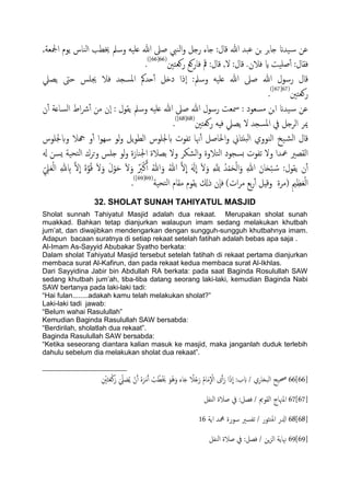 ,‫ادلـة‬ ‫ًوم‬ ‫اًياس‬ ‫خيعة‬ ‫وسمل‬ َََ‫ؿ‬ ‫هللا‬ ‫ظىل‬ ‫اًيِب‬‫و‬ ‫رخي‬ ‫خاء‬ :‫كال‬ ‫هللا‬ ‫ؾحس‬ ‫جن‬ ‫جص‬‫ا‬‫خ‬ ‫َسان‬‫س‬ ‫ؾن‬
‫روـخني‬ ‫فاروؽ‬ ‫مق‬ :‫كال‬ ,‫ل‬ :‫كال‬ .‫فالن‬ ‫اي‬ ‫ظََت‬ٔ‫آ‬ :‫فلال‬(66[66])
.
‫حسمك‬ٔ‫آ‬ ‫دذي‬ ‫ٕذا‬‫ا‬ :‫وسمل‬ َََ‫ؿ‬ ‫هللا‬ ‫ظىل‬ ‫هللا‬ ‫رسول‬ ‫كال‬‫ًعًل‬ ‫حىت‬ ‫جيَس‬ ‫فال‬ ‫املسجس‬
‫روـخني‬(67[67])
.
‫ن‬ٔ‫آ‬ ‫اًساؿة‬ ‫اط‬‫رش‬ٔ‫آ‬ ‫من‬ ‫ٕن‬‫ا‬ : ‫ًلول‬ ‫وسمل‬ َََ‫ؿ‬ ‫هللا‬ ‫ظىل‬ ‫هللا‬ ‫رسول‬ ‫مسـت‬ : ‫مسـود‬ ‫جن‬‫ا‬ ‫َسان‬‫س‬ ‫ؾن‬
‫روـخني‬ َِ‫ف‬ ‫ًعًل‬ ‫ل‬ ‫املسجس‬ ‫يف‬ ‫اًصخي‬ ‫ميص‬(68[68])
.
‫وبجلَوس‬ ‫هجال‬ ‫و‬ٔ‫آ‬ ‫ا‬‫و‬ِ‫س‬ ‫ًو‬‫و‬ ‫ًي‬‫و‬‫اًع‬ ‫بجلَوس‬ ‫ثفوت‬ ‫هنا‬ٔ‫آ‬ ‫احلاظي‬‫و‬ ‫حًذاين‬ً‫ا‬ ‫اًيووي‬ ‫َخ‬‫اًض‬ ‫كال‬
‫هل‬ ‫ٌسن‬ ‫خحَة‬ً‫ا‬ ‫وحصك‬ ‫خَس‬ ‫ًو‬‫و‬ ‫اجليازة‬ ‫تعالة‬ ‫ول‬ ‫اًضىص‬‫و‬ ‫اًخالوة‬ ‫ثسجود‬ ‫ثفوت‬ ‫ول‬ ‫معسا‬ ‫اًلعري‬
ِ‫ب‬ َّ‫ل‬
ّ
‫ا‬ َ‫ة‬َّ‫و‬ُ‫ك‬ َ‫ل‬َ‫و‬ َ‫ل‬ْ‫و‬َ‫ح‬ َ‫ل‬َ‫و‬ َُ‫رب‬ْ‫ن‬َ‫آ‬ ُ‫هللا‬َ‫و‬ ُ‫هللا‬ َّ‫ل‬
ّ
‫ا‬ ََ‫هل‬
ّ
‫ا‬ َ‫ل‬َ‫و‬ ِ َّ ِ‫ّلل‬ ُ‫س‬ْ‫م‬َ‫ح‬ًْ‫ا‬َ‫و‬ ِ‫هللا‬ َ‫ان‬َ‫ح‬ْ‫ح‬ ُ‫س‬ :‫ًلول‬ ‫ن‬ٔ‫آ‬ِّ ِ‫ًل‬َ‫ـ‬ًْ‫ا‬ ِ‫هلل‬
‫م‬ ‫تؽ‬‫ر‬ٔ‫آ‬ ‫وكِي‬ ‫(مصة‬ ِ‫مي‬ِ‫ؼ‬َ‫ـ‬ًْ‫ا‬‫خحَة‬ً‫ا‬ ‫ملام‬ ‫ًلوم‬ ‫ذكل‬ ‫ٕن‬‫ا‬‫ف‬ )‫ات‬‫ص‬(69[69])
.
32. SHOLAT SUNAH TAHIYATUL MASJID
Sholat sunnah Tahiyatul Masjid adalah dua rekaat. Merupakan sholat sunah
muakkad. Bahkan tetap dianjurkan walaupun imam sedang melakukan khutbah
jum‟at, dan diwajibkan mendengarkan dengan sungguh-sungguh khutbahnya imam.
Adapun bacaan suratnya di setiap rekaat setelah fatihah adalah bebas apa saja .
Al-Imam As-Sayyid Abubakar Syatho berkata:
Dalam sholat Tahiyatul Masjid tersebut setelah fatihah di rekaat pertama dianjurkan
membaca surat Al-Kafirun, dan pada rekaat kedua membaca surat Al-Ikhlas.
Dari Sayyidina Jabir bin Abdullah RA berkata: pada saat Baginda Rosulullah SAW
sedang khutbah jum‟ah, tiba-tiba datang seorang laki-laki, kemudian Baginda Nabi
SAW bertanya pada laki-laki tadi:
“Hai fulan........adakah kamu telah melakukan sholat?”
Laki-laki tadi jawab:
“Belum wahai Rasulullah”
Kemudian Baginda Rasulullah SAW bersabda:
“Berdirilah, sholatlah dua rekaat”.
Baginda Rasulullah SAW bersabda:
“Ketika seseorang diantara kalian masuk ke masjid, maka janganlah duduk terlebih
dahulu sebelum dia melakukan sholat dua rekaat”.
66[66]ِ ْ‫ني‬َ‫خ‬َ‫ـ‬ْ‫ن‬َ‫ر‬ َ ِّ‫ًل‬ َ‫ع‬ًُ ْ‫ن‬َ‫آ‬ ٍَُ‫ص‬َ‫م‬َ‫آ‬ ُ‫ة‬ُ‫ع‬َْ‫خي‬ َ‫ُو‬َُ‫و‬ َ‫اء‬َ‫خ‬ ً‫ال‬ُ‫خ‬َ‫ر‬ ُ‫م‬‫ا‬َ‫م‬
ّ
ْ‫ال‬ ‫ى‬َ‫آ‬َ‫ر‬ ‫ا‬َ‫ذ‬
ّ
‫ا‬ :‫ب‬ َ‫ب‬ / ‫اًحزاري‬ ‫حصَح‬
67[67]‫اًيفي‬ ‫ظالة‬ ‫يف‬ :‫فعي‬ / ‫اًلومي‬ ‫املهناج‬
68[68]‫اًة‬ ‫محمس‬ ‫سورة‬ ‫ثفسري‬ / ‫امليثور‬ ‫ازلر‬16
69[69]‫اًيفي‬ ‫ظالة‬ ‫يف‬ :‫فعي‬ / ‫ٍن‬‫ز‬ً‫ا‬ ‫هناًة‬
 