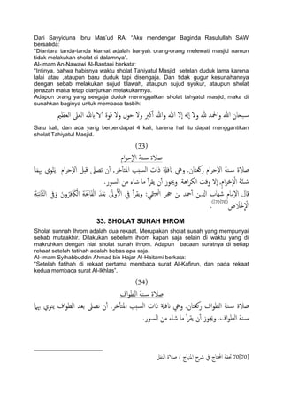 Dari Sayyiduna Ibnu Mas‟ud RA: “Aku mendengar Baginda Rasulullah SAW
bersabda:
“Diantara tanda-tanda kiamat adalah banyak orang-orang melewati masjid namun
tidak melakukan sholat di dalamnya”.
Al-Imam An-Nawawi Al-Bantani berkata:
“Intinya, bahwa habisnya waktu sholat Tahiyatul Masjid setelah duduk lama karena
lalai atau ,ataupun baru duduk tapi disengaja. Dan tidak gugur kesunahannya
dengan sebab melakukan sujud tilawah, ataupun sujud syukur, ataupun sholat
jenazah maka tetap dianjurkan melakukannya.
Adapun orang yang sengaja duduk meninggalkan sholat tahyatul masjid, maka di
sunahkan baginya untuk membaca tasbih:
‫اذل‬‫و‬ ‫هللا‬ ‫ححان‬‫س‬‫اًـؼمي‬ ‫اًـًل‬ ‫بهلل‬ ‫الا‬ ‫كوة‬ ‫ول‬ ‫حول‬ ‫ول‬ ‫انرب‬ ‫وهللا‬ ‫هللا‬ ‫ٕل‬‫ا‬ ‫ٕهل‬‫ا‬ ‫ول‬ ‫هلل‬ ‫س‬
Satu kali, dan ada yang berpendapat 4 kali, karena hal itu dapat menggantikan
sholat Tahiyatul Masjid.
(33)
‫ام‬‫ص‬‫ٕح‬‫ل‬‫ا‬ ‫ية‬‫س‬ ‫ظالة‬
‫ن‬ٔ‫آ‬ ,‫دص‬ٔ‫ب‬‫املخ‬ ‫سخة‬ً‫ا‬ ‫ذات‬ ‫انفةل‬ ‫ويه‬ .‫روـخان‬ ‫ام‬‫ص‬‫ٕح‬‫ل‬‫ا‬ ‫ية‬‫س‬ ‫ظالة‬‫ا‬َ‫م‬ِِ‫هب‬ ‫ي‬ِ‫و‬ْ‫ي‬ًَ ‫ام‬‫ص‬‫ٕح‬‫ل‬‫ا‬ ‫كدي‬ ‫ثعىل‬
.‫اًسور‬ ‫من‬ ‫صاء‬ ‫ما‬ ٔ‫آ‬‫ص‬‫ًل‬ ‫ن‬ٔ‫آ‬ ‫وجيوز‬ .‫اُة‬‫ص‬‫اًى‬ ‫وكت‬ ‫ٕل‬‫ا‬ ,ِ‫م‬‫ا‬َ‫ص‬ْ‫ح‬
ّ
ْ‫ال‬ َ‫ة‬َّ‫ي‬ ُ‫س‬
ِ‫ة‬ََِ‫ه‬‫ا‬َّ‫ث‬ً‫ا‬ ِ‫يف‬َ‫و‬ َ‫ون‬ُ‫ص‬ِ‫ف‬ َ‫اك‬ًْ‫ا‬ ِ‫ة‬َ ِ‫احت‬َ‫ف‬ًْ‫ا‬ َ‫س‬ْ‫ـ‬َ‫ت‬ َ‫وىل‬ُ ْ‫ال‬ ِ‫يف‬ ٔ‫آ‬‫ص‬‫ًل‬‫و‬ :‫متي‬ًَِ‫ا‬ ‫جحص‬ ‫جن‬ ‫محس‬ٔ‫آ‬ ‫ازلٍن‬ ‫صِاب‬ ‫ٕمام‬‫ل‬‫ا‬ ‫كال‬
َ‫ص‬ َ‫ْال‬‫ذ‬
ّ
ْ‫ال‬(70[70])
.
33. SHOLAT SUNAH IHROM
Sholat sunnah Ihrom adalah dua rekaat. Merupakan sholat sunah yang mempunyai
sebab mutaakhir. Dilakukan sebelum ihrom kapan saja selain di waktu yang di
makruhkan dengan niat sholat sunah Ihrom. Adapun bacaan suratnya di setiap
rekaat setelah fatihah adalah bebas apa saja.
Al-Imam Syihabbuddin Ahmad bin Hajar Al-Haitami berkata:
“Setelah fatihah di rekaat pertama membaca surat Al-Kafirun, dan pada rekaat
kedua membaca surat Al-Ikhlas”.
(34)
‫اف‬‫و‬‫اًع‬ ‫ية‬‫س‬ ‫ظالة‬
‫ظالة‬‫هبٌل‬ ‫ًيوي‬ ‫اف‬‫و‬‫اًع‬ ‫تـس‬ ‫ثعىل‬ ‫ن‬ٔ‫آ‬ ,‫دص‬ٔ‫ب‬‫املخ‬ ‫سخة‬ً‫ا‬ ‫ذات‬ ‫انفةل‬ ‫ويه‬ .‫روـخان‬ ‫اف‬‫و‬‫اًع‬ ‫ية‬‫س‬
.‫اًسور‬ ‫من‬ ‫صاء‬ ‫ما‬ ٔ‫آ‬‫ص‬‫ًل‬ ‫ن‬ٔ‫آ‬ ‫وجيوز‬ .‫اف‬‫و‬‫اًع‬ ‫ية‬‫س‬
70[70]‫اًيفي‬ ‫ظالة‬ / ‫املهناج‬ ‫رشح‬ ‫يف‬ ‫احملخاج‬ ‫حتفة‬
 