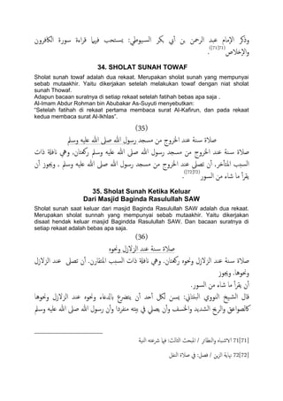 :‫َوظي‬‫اًس‬ ‫جىص‬ ‫ِب‬ٔ‫آ‬ ‫جن‬ ‫اًصمحن‬ ‫ؾحس‬ ‫ٕمام‬‫ل‬‫ا‬ ‫وذهص‬‫اًاكفصون‬ ‫سورة‬ ‫اءة‬‫ص‬‫ك‬ ‫فهيٌل‬ ‫خحة‬‫ٌس‬
‫ٕذالص‬‫ل‬‫ا‬‫و‬(71[71])
.
34. SHOLAT SUNAH TOWAF
Sholat sunah towaf adalah dua rekaat. Merupakan sholat sunah yang mempunyai
sebab mutaakhir. Yaitu dikerjakan setelah melakukan towaf dengan niat sholat
sunah Thowaf.
Adapun bacaan suratnya di setiap rekaat setelah fatihah bebas apa saja .
Al-Imam Abdur Rohman bin Abubakar As-Suyuti menyebutkan:
“Setelah fatihah di rekaat pertama membaca surat Al-Kafirun, dan pada rekaat
kedua membaca surat Al-Ikhlas”.
(35)
‫مسجس‬ ‫من‬ ‫اخلصوج‬ ‫ؾيس‬ ‫ية‬‫س‬ ‫ظالة‬‫وسمل‬ َََ‫ؿ‬ ‫هللا‬ ‫ظىل‬ ‫هللا‬ ‫رسول‬
,‫روـخان‬ ‫وسمل‬ َََ‫ؿ‬ ‫هللا‬ ‫ظىل‬ ‫هللا‬ ‫رسول‬ ‫مسجس‬ ‫من‬ ‫اخلصوج‬ ‫ؾيس‬ ‫ية‬‫س‬ ‫ظالة‬‫ذات‬ ‫انفةل‬ ‫ويه‬
‫ن‬ٔ‫آ‬ ‫وجيوز‬ , ‫وسمل‬ َََ‫ؿ‬ ‫هللا‬ ‫ظىل‬ ‫هللا‬ ‫رسول‬ ‫مسجس‬ ‫من‬ ‫اخلصوج‬ ‫ؾيس‬ ‫ثعىل‬ ‫ن‬ٔ‫آ‬ ,‫دص‬ٔ‫ب‬‫املخ‬ ‫سخة‬ً‫ا‬
‫اًسور‬ ‫من‬ ‫صاء‬ ‫ما‬ ٔ‫آ‬‫ص‬‫ًل‬(72[72])
.
35. Sholat Sunah Ketika Keluar
Dari Masjid Baginda Rasulullah SAW
Sholat sunah saat keluar dari masjid Baginda Rasulullah SAW adalah dua rekaat.
Merupakan sholat sunnah yang mempunyai sebab mutaakhir. Yaitu dikerjakan
disaat hendak keluar masjid Bagindda Rasulullah SAW. Dan bacaan suratnya di
setiap rekaat adalah bebas apa saja.
(36)
ٍ‫وحنو‬ ‫اًزلزل‬ ‫ؾيس‬ ‫ية‬‫س‬ ‫ظالة‬
‫ظالة‬‫اًزلزل‬ ‫ؾيس‬ ‫ثعىل‬ ‫ن‬ٔ‫آ‬ .‫املخلارن‬ ‫سخة‬ً‫ا‬ ‫ذات‬ ‫انفةل‬ ‫ويه‬ .‫روـخان‬ ٍ‫وحنو‬ ‫اًزلزل‬ ‫ؾيس‬ ‫ية‬‫س‬
‫وجيوز‬ .‫وحنوُا‬
.‫اًسور‬ ‫من‬ ‫صاء‬ ‫ما‬ ٔ‫آ‬‫ص‬‫ًل‬ ‫ن‬ٔ‫آ‬
‫وحنوُا‬ ‫اًزلزل‬ ‫ؾيس‬ ٍ‫وحنو‬ ‫بزلؿاء‬ ‫ًخرضع‬ ‫ن‬ٔ‫آ‬ ‫حس‬ٔ‫آ‬ ‫ًلك‬ ‫ٌسن‬ :‫حًذاين‬ً‫ا‬ ‫اًيووي‬ ‫َخ‬‫اًض‬ ‫كال‬
‫مٌفصدا‬ َ‫تُذ‬ ‫يف‬ ‫ًعًل‬ ‫ن‬ٔ‫آ‬‫و‬ ‫اخلسف‬‫و‬ ‫اًضسًس‬ ‫اًصحي‬‫و‬ ‫اؾق‬‫و‬‫اكًع‬‫وسمل‬ َََ‫ؿ‬ ‫هللا‬ ‫ظىل‬ ‫هللا‬ ‫رسول‬ ‫ن‬ٔ‫آ‬‫و‬
71[71]‫اًيَة‬ َ‫رشؾخ‬ ‫فامي‬ :‫اًثاًر‬ ‫ملححر‬‫ا‬ / ‫اًيؼائص‬‫و‬ ٍ‫حا‬‫الاص‬
72[72]‫اًيفي‬ ‫ظالة‬ ‫يف‬ :‫فعي‬ / ‫ٍن‬‫ز‬ً‫ا‬ ‫هناًة‬
 