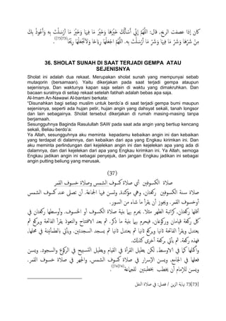 َ‫ِم‬‫ت‬ ُ‫ذ‬‫و‬ُ‫ؾ‬َ‫آ‬َ‫و‬ َِِ‫ت‬ َ‫ت‬َْ َ‫س‬ْ‫ر‬ٔ‫آ‬ ‫ا‬َ‫م‬ َ ْ‫َري‬‫ذ‬َ‫و‬ ‫ا‬َ‫هي‬ِ‫ف‬ ‫ا‬َ‫م‬ َ ْ‫َري‬‫ذ‬َ‫و‬ ‫َا‬َُ ْ‫َري‬‫ذ‬ َ ُ‫كل‬َ‫ب‬ ْ‫س‬َ‫آ‬ ِّ‫ين‬
ّ
‫ا‬ َّ‫م‬ٌََُِّ‫ا‬ :‫كال‬ ,‫اًصحي‬ ‫ؾعفت‬ ‫ٕذا‬‫ا‬ ‫اكن‬
َ‫ل‬َ‫و‬ ‫ا‬ً‫ح‬ َ‫اي‬ِ‫ر‬ ‫َا‬ََِْ‫ـ‬ْ‫ح‬‫ا‬ َّ‫م‬ٌََُِّ‫ا‬ .َِ‫ت‬ َ‫ت‬َْ َ‫س‬ْ‫ر‬َ‫آ‬ ‫ا‬َ‫م‬ ِّ َ‫رش‬َ‫و‬ ‫ا‬َ‫هي‬ِ‫ف‬ ‫ا‬َ‫م‬ ِّ َ‫رش‬َ‫و‬ ‫َا‬ُِّ َ‫رش‬ ْ‫ن‬ِ‫م‬‫ًا‬ ْ‫حي‬ِ‫ر‬ ‫َا‬ََِْ‫ـ‬َْ‫جت‬(73[73])
.
36. SHOLAT SUNAH DI SAAT TERJADI GEMPA ATAU
SEJENISNYA
Sholat ini adalah dua rekaat. Merupakan sholat sunah yang mempunyai sebab
mutaqorin (bersamaan). Yaitu dikerjakan pada saat terjadi gempa ataupun
sejenisnya. Dan waktunya kapan saja selain di waktu yang dimakruhkan. Dan
bacaan suratnya di setiap rekaat setelah fatihah adalah bebas apa saja.
Al-Imam An-Nawawi Al-bantani berkata:
“Disunahkan bagi setiap muslim untuk berdo‟a di saat terjadi gempa bumi maupun
sejenisnya, seperti ada hujan petir, hujan angin yang dahsyat sekali, tanah longsor
dan lain sebagainya. Sholat tersebut dikerjakan di rumah masing-masing tanpa
berjamaah.
Sesungguhnya Baginda Rasulullah SAW pada saat ada angin yang bertiup kencang
sekali, Beliau berdo‟a:
Ya Allah, sesungguhnya aku meminta kepadamu kebaikan angin ini dan kebaikan
yang terdapat di dalamnya, dan kebaikan dari apa yang Engkau kirimkan ini. Dan
aku meminta perlindungan dari kejelekan angin ini dan kejelekan apa yang ada di
dalamnya, dan dari kejelekan dari apa yang Engkau kirimkan ini. Ya Allah, semoga
Engkau jadikan angin ini sebagai penyejuk, dan jangan Engkau jadikan ini sebagai
angin putting beliung yang merusak.
(37)
‫هسوف‬ ‫ظالة‬ ‫ي‬ٔ‫آ‬ ‫اًىسوفني‬ ‫ظالة‬‫اًلمص‬ ‫دسوف‬ ‫وظالة‬ ‫اًضمس‬
‫ؾيس‬ ‫ثعىل‬ ‫ن‬ٔ‫آ‬ .‫ادلاؿة‬ ‫فهيا‬ ‫جسن‬‫و‬ ,‫مؤنسة‬ ‫ويه‬ ,‫روـخان‬ ‫اًىسوفني‬ ‫ية‬‫س‬ ‫ظالة‬‫اًضمس‬ ‫هسوف‬
.‫اًسور‬ ‫من‬ ‫صاء‬ ‫ما‬ ٔ‫آ‬‫ص‬‫ًل‬ ‫ن‬ٔ‫آ‬ ‫وجيوز‬ .‫اًلمص‬ ‫ودسوف‬ٔ‫آ‬
‫يف‬ ‫روـخان‬ ‫وسعِا‬ٔ‫آ‬‫و‬ .‫اخلسوف‬ ‫و‬ٔ‫آ‬ ‫اًىسوف‬ ‫ظالة‬ ‫تًِة‬ ‫هبٌل‬ ‫حيصم‬ .‫مثال‬ ‫اًؼِص‬ ‫اثحة‬‫ص‬‫ه‬ ,‫روـخان‬ ‫كَِا‬ٔ‫آ‬
‫ورهو‬ ‫كِامان‬ ‫روـة‬ ‫لك‬‫مث‬ ‫ٍصوؽ‬‫و‬ ‫اًفاحتة‬ ٔ‫آ‬‫ص‬‫ًل‬ ‫اًخـوذ‬‫و‬ ‫ذخاح‬‫ف‬‫الا‬ ‫تـس‬ ‫مث‬ .‫ذهص‬ ‫ما‬ ‫تًِة‬ ‫هبٌل‬ ‫فِحصم‬ ,‫ؿان‬
,‫حمَِا‬ ‫يف‬ ‫هٌُة‬ٔ‫ب‬‫بًعم‬ ‫ِت‬ٔ‫ب‬ً‫و‬ .‫اًسجسثني‬ ‫ٌسجس‬ ‫مث‬ ‫هَا‬‫اث‬ ‫ًـخسل‬ ‫مث‬ ‫هَا‬‫اث‬ ‫ٍصوؽ‬‫و‬ ‫هَا‬‫اث‬ ‫اًفاحتة‬ ٔ‫آ‬‫ص‬‫ًل‬‫و‬ ‫ًـخسل‬
.‫نشكل‬ ‫دصى‬ٔ‫آ‬ ‫جصوـة‬ ‫ِت‬ٔ‫ب‬ً ‫مث‬ .‫روـة‬ ٍ‫فِش‬
‫اًل‬ ‫يف‬ ‫ة‬ٔ‫آ‬‫ص‬‫اًل‬ ‫ًعَي‬ ‫ًىن‬ ,‫الاوسط‬ ‫يف‬ ‫نٌل‬ ‫هكَِا‬ٔ‫آ‬‫و‬.‫اًسجود‬‫و‬ ‫هوع‬‫ص‬ً‫ا‬ ‫يف‬ ‫سخِح‬‫ًد‬‫ا‬ ‫ًعَي‬‫و‬ ‫ِام‬‫ٌسن‬‫و‬
.‫اًلمص‬ ‫دسوف‬ ‫ظالة‬ ‫يف‬ ‫اجلِص‬‫و‬ ,‫اًضمس‬ ‫هسوف‬ ‫ظالة‬ ‫يف‬ ‫ار‬‫س‬ٕ‫ل‬‫ا‬ ‫ٌسن‬‫و‬ ,‫اجلامؽ‬ ‫يف‬ ‫فـَِا‬
‫ٌَجٌلؿة‬ ‫حخني‬‫خبع‬ ‫خيعة‬ ‫ن‬ٔ‫آ‬ ‫مام‬ٕ‫ال‬ً ‫ٌسن‬‫و‬(74[74])
.
73[73]‫اًيفي‬ ‫ظالة‬ ‫يف‬ :‫فعي‬ / ‫ٍن‬‫ز‬ً‫ا‬ ‫هناًة‬
 