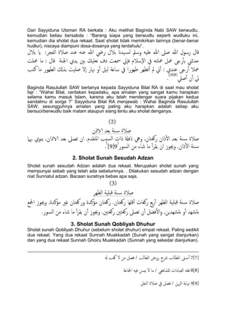 Dari Sayyiduna Utsman RA berkata : Aku melihat Baginda Nabi SAW berwudlu,
kemudian beliau bersabda : “Barang siapa yang berwudlu seperti wudluku ini,
kemudian dia sholat dua rekaat. Saat sholat tidak memikirkan lainnya (benar-benar
hudlur), niscaya diampuni dosa-dosanya yang terdahulu”.
‫تالل‬ ‫اي‬ :‫اًفجص‬ ‫ظالة‬ ‫ؾيس‬ َ‫ؾي‬ ‫هللا‬ ‫ريض‬ ‫تالل‬ ‫َسان‬‫ًس‬ ‫وسمل‬ َََ‫ؿ‬ ‫هللا‬ ‫ظىل‬ ‫هللا‬ ‫رسول‬ ‫كال‬
‫هـََم‬ ‫دف‬ ‫مسـت‬ ‫ٕين‬‫ا‬‫ف‬ ‫ٕسالم‬‫ل‬‫ا‬ ‫يف‬ َ‫معَخ‬ ‫معي‬ ‫رىج‬ٔ‫ب‬‫ت‬ ‫حسزين‬‫معَت‬ ‫ما‬ : ‫كال‬ ‫اجلية‬ ‫ًسي‬ ‫تني‬
‫نخة‬ ‫ما‬ ‫اًعِور‬ ‫تشكل‬ ‫ظََت‬ ‫ٕل‬‫ا‬ ‫هنار‬ ‫و‬ٔ‫آ‬ ‫ًَي‬ ‫ساؿة‬ ‫يف‬ ‫ظِورا‬ ‫ثعِص‬ٔ‫آ‬ ‫مل‬ ‫ين‬ٔ‫آ‬ : ‫ؾيسي‬ ‫رىج‬ٔ‫آ‬ ‫معال‬
‫ظًل‬ٔ‫آ‬ ‫ن‬ٔ‫آ‬ ‫يل‬(8[8])
.
Baginda Rasulullah SAW bertanya kepada Sayyiduna Bilal RA di saat mau sholat
fajr : “Wahai Bilal, ceritakan kepadaku, apa amalan yang sangat kamu harapkan
selama kamu masuk Islam, karena aku telah mendengar suara pijakan kedua
sandalmu di sorga ?” Sayyiduna Bilal RA menjawab : Wahai Baginda Rasulullah
SAW, sesungguhnya amalan yang paling aku harapkan adalah setiap aku
bersuci/berwudlu baik malam ataupun siang tentu aku sholat denganya.
(2)
‫الاذن‬ ‫تـس‬ ‫ية‬‫س‬ ‫ظالة‬
‫هبٌل‬ ‫ًيوي‬ ,‫الاذان‬ ‫تـس‬ ‫ثعىل‬ ‫ان‬ .‫املخلسم‬ ‫سخة‬ً‫ا‬ ‫ذات‬ ‫انفةل‬ ‫ويه‬ ,‫روـخان‬ ‫ذان‬ٔ‫ل‬‫ا‬ ‫تـس‬ ‫ية‬‫س‬ ‫ظالة‬
.‫ذان‬ٔ‫ل‬‫ا‬ ‫ية‬‫س‬‫اًسور‬ ‫من‬ ‫صاء‬ ‫ما‬ ٔ‫آ‬‫ص‬‫ًل‬ ‫ان‬ ‫وجيوز‬(
9[9])
.
2. Sholat Sunah Sesudah Adzan
Sholat sunah sesudah Adzan adalah dua rekaat. Merupakan sholat sunah yang
mempunyai sebab yang telah ada sebelumnya. . Dilakukan sesudah adzan dengan
niat Sunnatul adzan. Bacaan suratnya bebas apa saja.
(3)
‫اًؼِص‬ ‫دََة‬‫ك‬ ‫ية‬‫س‬ ‫ظالة‬
‫ظالة‬‫ادلؽ‬ ‫وجيوز‬ .‫مؤنسة‬ ‫غري‬ ‫وروـخان‬ ‫مؤنسة‬ ‫روـخان‬ .‫روـخان‬ ‫كَِا‬ٔ‫آ‬ ‫روـات‬ ‫تؽ‬‫ر‬ٔ‫آ‬ ‫اًؼِص‬ ‫دََة‬‫ك‬ ‫ية‬‫س‬
.‫اًسور‬ ‫من‬ ‫صاء‬ ‫ما‬ ٔ‫آ‬‫ص‬‫ًل‬ ‫ن‬ٔ‫آ‬ ‫وجيوز‬ .‫روـخني‬ ‫روـخني‬ ‫ثعىل‬ ‫ن‬ٔ‫آ‬ ‫فضي‬ٔ‫ل‬‫ا‬‫و‬ ,‫ضِسٍن‬‫تد‬ ‫و‬ٔ‫آ‬ ‫ضِس‬‫تد‬
3. Sholat Sunah Qobliyah Dhuhur
Sholat sunah Qobliyah Dhuhur (sebelum sholat dhuhur) empat rekaat. Paling sedikit
dua rekaat. Yang dua rekaat Sunnah Muakkadah (Sunah yang sangat dianjurkan)
dan yang dua rekaat Sunnah Ghoiru Muakkadah (Sunnah yang sekedar dianjurkan).
7[7]‫هل‬ ‫وـة‬ ‫ل‬ ‫من‬ ‫فعي‬ / ‫اًعاًة‬ ‫روض‬ ‫رشح‬ ‫املعاًة‬ ‫ىن‬‫س‬ٔ‫آ‬
8[8]‫ادلاؿة‬ َِ‫ف‬ ‫ٌسن‬ ‫ل‬ ‫ما‬ / ‫ٌَضافـي‬ ‫اًـحادات‬ َ‫فل‬
9[9]‫اًيفي‬ ‫ظالة‬ ‫يف‬ ‫فعي‬ / ‫ٍن‬‫ز‬ً‫ا‬ ‫هناًة‬
 