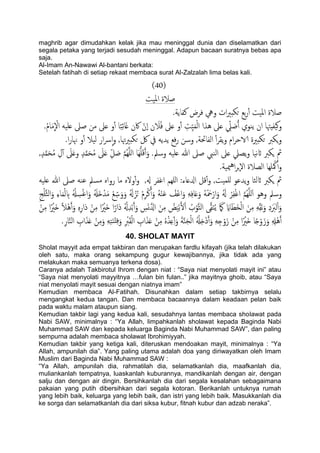 maghrib agar dimudahkan kelak jika mau meninggal dunia dan diselamatkan dari
segala petaka yang terjadi sesudah meninggal. Adapun bacaan suratnya bebas apa
saja.
Al-Imam An-Nawawi Al-bantani berkata:
Setelah fatihah di setiap rekaat membaca surat Al-Zalzalah lima belas kali.
(41)
‫املَت‬ ‫ظالة‬
.‫نفاًة‬ ‫فصض‬ ‫ويه‬ ‫ات‬‫ري‬‫حىد‬ ‫تؽ‬‫ر‬ٔ‫آ‬ ‫املَت‬ ‫ظالة‬
‫َفِهتا‬‫ه‬‫و‬.ُ‫م‬‫ا‬َ‫م‬
ّ
ْ‫ال‬ َََ‫ؿ‬ ‫ظىل‬ ‫من‬ ‫ؿىل‬ ‫و‬ٔ‫آ‬ ‫ا‬ً‫ح‬ِ‫ئ‬‫ا‬َ‫غ‬ ‫اكن‬ ْ‫ٕن‬‫ا‬ ‫ن‬ َ‫ال‬ُ‫ف‬ ‫ؿىل‬ ‫و‬ٔ‫آ‬ ِ‫ِت‬ََّ‫م‬ًْ‫ا‬ ‫ُشا‬ ‫ؿىل‬ ِّ‫ًل‬ َ‫ظ‬ُ‫آ‬ ‫ًيوي‬ ‫ان‬
.‫ا‬‫ر‬‫هنا‬ ‫و‬ٔ‫آ‬ ‫ًَال‬ ‫ار‬‫س‬ٕ‫ا‬‫و‬ ,‫هتا‬‫ري‬‫حىد‬ ‫لك‬ ‫يف‬ ًَ‫ًس‬ ‫فؽ‬‫ر‬ ‫وسن‬ ,‫اًفاحتة‬ ٔ‫آ‬‫ص‬‫ًل‬‫و‬ ‫ام‬‫ص‬‫الاح‬ ‫حىدرية‬ ‫ٍىرب‬‫و‬
ٌََُِّ‫ا‬ ‫َا‬ََُِّ‫ك‬َ‫آ‬َ‫و‬ .‫وسمل‬ َََ‫ؿ‬ ‫هللا‬ ‫ظىل‬ ‫اًيِب‬ ‫ؿىل‬ ‫ًعًل‬‫و‬ ‫هَا‬‫اث‬ ‫ٍىرب‬ ‫مث‬,ٍ‫س‬َّ‫م‬َ‫ح‬ُ‫م‬ ِ‫ل‬ٓ‫آ‬ َ‫ىل‬َ‫ؿ‬‫و‬ ٍ‫س‬َّ‫م‬َ‫ح‬ُ‫م‬ َ‫ىل‬َ‫ؿ‬ ِّ‫ي‬ َ‫ظ‬ َّ‫م‬
.‫ميَة‬ُ‫ا‬‫ص‬‫ٕج‬‫ل‬‫ا‬ ‫اًعالة‬ ‫َِا‬ ْ‫هك‬ٔ‫آ‬‫و‬
َََ‫ؿ‬ ‫هللا‬ ‫ظىل‬ َ‫ؾي‬ ‫مسمل‬ ٍ‫روا‬ ‫ما‬ ٍ‫ول‬ٔ‫آ‬‫و‬ ,‫هل‬ ‫اغفص‬ ‫ٌَِم‬‫ا‬ :‫ازلؿاء‬ ‫كي‬ٔ‫آ‬‫و‬ ,‫ٌَمَت‬ ‫ًسؾو‬‫و‬ ‫اثًثا‬ ‫ٍىرب‬ ‫مث‬
ُ‫ى‬ ْ‫م‬ِ‫ص‬ْ‫ن‬َ‫آ‬َ‫و‬ َُْ‫ي‬َ‫ؾ‬ ُ‫ْف‬‫ؾ‬‫ا‬َ‫و‬ َِِ‫ف‬‫ا‬َ‫ؿ‬َ‫و‬ َُْ َ‫مح‬ْ‫ار‬َ‫و‬ َُ‫هل‬ ْ‫ص‬ِ‫ف‬ْ‫غ‬‫ا‬ َّ‫م‬ٌَََُِّ‫ا‬ ‫وُو‬ ‫وسمل‬ِ‫ج‬ََّْ‫ث‬ً‫ا‬َ‫و‬ ِ‫ء‬‫ا‬َ‫م‬ًْ ِ‫ب‬ ُ ْ‫هل‬ ِ‫س‬ْ‫غ‬‫ا‬َ‫و‬ َُ‫َهل‬‫ذ‬ْ‫س‬َ‫م‬ ْ‫ؽ‬ ِّ‫س‬َ‫و‬َ‫و‬ َُ‫هل‬ ُ‫ز‬
َ‫د‬ ْ‫ن‬ِ‫م‬ ‫ا‬ً ْ‫َري‬‫ذ‬ ‫ا‬ً‫َار‬‫د‬ ُ ْ‫هل‬ِ‫س‬ْ‫ت‬َ‫آ‬َ‫و‬ ِ‫س‬َ‫و‬َّ‫ازل‬ َ‫ن‬ِ‫م‬ ُ‫غ‬ََْ‫ت‬َ‫ل‬ْ‫ا‬ ُ‫ب‬ْ‫َّو‬‫ث‬ً‫ا‬ ‫ى‬َّ‫ل‬َ‫ي‬ًُ َ َ‫ىك‬ َ‫ااي‬َ‫َع‬‫ر‬ًْ‫ا‬ َ‫ن‬ِ‫م‬ َِِّ‫ل‬َ‫ه‬َ‫و‬ ِ‫د‬ََ‫ًرب‬ْ‫ا‬َ‫و‬ْ‫ن‬ِ‫م‬ ‫ا‬ً ْ‫َري‬‫ذ‬ ً‫ال‬َُْ‫آ‬َ‫و‬ ٍِِ‫ر‬‫ا‬
ِ‫خ‬ ْ‫و‬َ‫ز‬ ْ‫ن‬ِ‫م‬ ‫ا‬ً ْ‫َري‬‫ذ‬ ‫ا‬ً‫خ‬ْ‫و‬َ‫ز‬َ‫و‬ ِ ِ‫ْهل‬َُ‫آ‬.ِ‫ر‬‫ا‬َّ‫ي‬ً‫ا‬ ِ‫اب‬َ‫ش‬َ‫ؿ‬ ْ‫ن‬ِ‫م‬َ‫و‬ َِِ‫خ‬َ‫ي‬ْ‫ذ‬ِ‫ف‬َ‫و‬ ِ ْ‫رب‬َ‫ل‬ًْ‫ا‬ ِ‫اب‬َ‫ش‬َ‫ؿ‬ ْ‫ن‬ِ‫م‬ ٍُْ‫ش‬ِ‫ؿ‬ِٔ‫آ‬َ‫و‬ َ‫ة‬َّ‫ي‬َ‫ج‬ًْ‫ا‬ ُ ْ‫هل‬ِ‫ذ‬ْ‫د‬َ‫آ‬َ‫و‬ َِ
40. SHOLAT MAYIT
Sholat mayyit ada empat takbiran dan merupakan fardlu kifayah (jika telah dilakukan
oleh satu, maka orang sekampung gugur kewajibannya, jika tidak ada yang
melakukan maka semuanya terkena dosa).
Caranya adalah Takbirotul Ihrom dengan niat : “Saya niat menyolati mayit ini” atau
“Saya niat menyolati mayyitnya …fulan bin fulan..” jika mayitnya ghoib, atau “Saya
niat menyolati mayit sesuai dengan niatnya imam”
Kemudian membaca Al-Fatihah. Disunahkan dalam setiap takbirnya selalu
mengangkat kedua tangan. Dan membaca bacaannya dalam keadaan pelan baik
pada waktu malam ataupun siang.
Kemudian takbir lagi yang kedua kali, sesudahnya lantas membaca sholawat pada
Nabi SAW, minimalnya : “Ya Allah, limpahkanlah sholawat kepada Baginda Nabi
Muhammad SAW dan kepada keluarga Baginda Nabi Muhammad SAW”, dan paling
sempurna adalah membaca sholawat Ibrohimiyyah.
Kemudian takbir yang ketiga kali, diteruskan mendoakan mayit, minimalnya : “Ya
Allah, ampunilah dia”. Yang paling utama adalah doa yang diriwayatkan oleh Imam
Muslim dari Baginda Nabi Muhammad SAW :
“Ya Allah, ampunilah dia, rahmatilah dia, selamatkanlah dia, maafkanlah dia,
muliankanlah tempatnya, luaskanlah kuburannya, mandikanlah dengan air, dengan
salju dan dengan air dingin. Bersihkanlah dia dari segala kesalahan sebagaimana
pakaian yang putih dibersihkan dari segala kotoran. Berikanlah untuknya rumah
yang lebih baik, keluarga yang lebih baik, dan istri yang lebih baik. Masukkanlah dia
ke sorga dan selamatkanlah dia dari siksa kubur, fitnah kubur dan adzab neraka”.
 