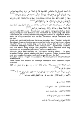 ‫من‬ ‫ا‬‫ري‬‫ذ‬ ‫زوخا‬ ‫تسًِا‬ٔ‫آ‬‫و‬ ,‫ة‬ٔ‫آ‬‫ص‬‫امل‬ ‫ؿىل‬ ‫اًعالة‬ ‫يف‬ ‫ًلال‬ ‫ول‬ ‫اًفلِاء‬ ‫من‬ ‫ظائفة‬ ‫كال‬ ‫َوظي‬‫اًس‬ ‫الامام‬ ‫كال‬
‫ة‬ٔ‫آ‬‫ص‬‫امل‬ ‫ٕن‬‫ا‬‫ف‬ ‫اجلية‬ ‫يف‬ ‫ًزوهجا‬ ‫حىون‬ ‫ن‬ٔ‫آ‬ ‫از‬‫و‬‫جل‬ ‫زوهجا‬‫ذكل‬ ‫ًلدي‬ ‫اًصخي‬‫و‬ ‫فهيا‬ ‫اك‬‫رت‬‫الاص‬ ‫ميىن‬ ‫ل‬(77[77])
.
ْ‫ي‬ِّ‫ل‬‫ز‬َ‫و‬ ,‫ا‬ً‫ـ‬ِِْ‫ف‬ َ‫ص‬َ‫و‬ ‫ا‬ً‫ار‬َ‫ح‬ِ‫خ‬ْ‫ؾ‬‫ا‬َ‫و‬ ً‫ة‬َ‫ؼ‬ِ‫ؾ‬َ‫و‬ ‫ا‬ً‫ْص‬‫د‬ُ‫ذ‬َ‫و‬ ‫ا‬ً‫ف‬ََ َ‫س‬َ‫و‬ ًََِْ‫و‬َ‫ت‬َ ِ‫ل‬ ‫ا‬ً‫ظ‬َ‫ص‬َ‫ف‬ ُ ْ‫هل‬َ‫ـ‬ْ‫ح‬‫ا‬ َّ‫م‬ٌَََُِّ‫ا‬ : ‫اًعفي‬ ‫يف‬ ‫ًلول‬‫و‬‫ا‬َ‫م‬ُ َ‫هن‬ٍِْ‫ز‬‫ا‬َ‫و‬َ‫م‬ َِِ‫ت‬
َ‫م‬َُّ‫هن‬ِ‫ذ‬ْ‫ف‬َ‫ث‬ َ‫ل‬َ‫و‬ ‫ا‬َ‫م‬ِِ‫هب‬ْ‫و‬َُُ‫ك‬ َ‫ىل‬َ‫ؿ‬ َ ْ‫رب‬ َّ‫اًع‬ ِ‫غ‬ِ‫ص‬ْ‫ف‬َ‫آ‬َ‫و‬ٍَُ‫ص‬ْ‫ح‬َ‫آ‬ ‫ا‬َ‫م‬ُِْ‫م‬ِ‫ص‬َْ‫حت‬ َ‫ل‬َ‫و‬ ٍَُ‫س‬ْ‫ـ‬َ‫ت‬ ‫ا‬(78[78])
.
‫بن‬ ,‫اًسالم‬ ٔ‫آ‬‫ص‬‫ًل‬‫و‬ .‫وهل‬ ‫ًيا‬ ‫اغفص‬‫و‬ ٍ‫تـس‬ ‫ذيا‬‫ثف‬ ‫ول‬ ٍ‫حص‬ٔ‫آ‬ ‫حتصمٌا‬ ‫ل‬ ‫ٌَِم‬‫ا‬ ‫ًسؾو‬ ‫ان‬ ‫ٌسن‬‫و‬ ‫اتـا‬‫ر‬ ‫ٍىرب‬ ‫مث‬
‫هىث‬‫الا‬ ‫يف‬ ‫اًضٌلئص‬ ‫هر‬‫ؤ‬ً‫و‬ .‫اكثة‬‫ص‬‫ج‬‫و‬ ‫هللا‬ ‫ورمحة‬ ‫ؿََنك‬ ‫اًسالم‬ ‫ًلول‬(79[79])
.
Imam Suyuthi RA berkata : “Segolongan para fuqoha‟ mengatakan bahwa dalam
mayit perempuan tidak dianjurkan doa “Berikanlah dia suami yang lebih baik”,
karena boleh jadi suaminya sendiri nanti yang jadi suaminya di sorga kelak. Karena
wanita tak mungkin bersuami lebih dari satu, beda kalau laki-laki bisa beristri lebih
dari satu”.
Untuk mayit bayi/anak kecil maka dianjurkan tambahan doa : “Ya Allah, jadikanlah
dia sebagai simpanan kebaikan yang mendahului kedua orang tuanya, dan sebagai
mauidhoh, I‟tibar serta syafaat bagi kedua orang tuanya. Dan dengan sebabnya,
beratkanlah timbangan kebaikan kedua orang tuanya. Limpahkanlah kesabaran
pada hati kedua orang tuanya. Dan janganlah Engkau timpakan fitnah bagi
keduanya, dan janganlah Engkau halangi pahala untuk keduanya”.
Kemudian takbir yang keempat kali. Disunahkan berdo‟a dengan : “Ya Allah,
janganlah Engkau halangi pahala untuk kami, janganlah Engkau timpakan fitnah
pada kami sesudah kepergiaannya (mayit), ampunilah kami dan dia”.
Kemudian salam, dengan mengucapkan Assalaamu‟alaikum Warahmatullaahi
Wabarokaatuh.
Dalam setiap doa tersebut bila mayitnya perempuan maka dlomirnya diganti
muannats.
‫زالزة‬ َََ‫ؿ‬ ِ‫فِعًل‬ ‫ميوت‬ ‫مسمل‬ ‫من‬ ‫ما‬ :‫خلرب‬ ‫نرث‬َ‫ب‬َ‫ف‬ ‫ظفوف‬ ‫تثالزة‬‫و‬ ‫مبسجس‬ َََ‫ؿ‬ ‫اًعالة‬ ‫جسن‬‫و‬
‫هل‬ ‫غفص‬ ‫ٕل‬‫ا‬ ‫ظفوف‬(80[80])
.
‫رسو‬ ‫واكن‬َ‫س‬ٔ‫آ‬‫ر‬ ‫ؾيس‬ ‫اًصخي‬ ‫وؿًل‬ ‫هتا‬‫زي‬‫جع‬ ‫ؾيس‬ ‫اة‬‫ص‬‫ام‬ ‫ؿىل‬ ‫ظًل‬ :‫وسمل‬ َََ‫ؿ‬ ‫هللا‬ ‫ظىل‬ ‫هللا‬ ‫ل‬(81[81])
َ‫س‬ٔ‫آ‬‫ر‬ ‫ؾيس‬ ‫لف‬ََِ‫ف‬ ِّ‫ًل‬ َ‫ع‬ُ‫م‬ًْ‫ا‬ ِ‫ني‬ِ‫م‬ًَ َ‫ىل‬َ‫ؿ‬ َ‫س‬ٔ‫آ‬‫ر‬ ُ‫ي‬ْ‫ـ‬َ‫ح‬ ِ ِ‫ي‬ُ‫خ‬َّ‫اًص‬ ‫املَت‬ ِ‫يف‬ ُ‫ي‬ َ‫ض‬ْ‫ف‬َ ْ‫ال‬‫و‬(82[82])
.
77[77]‫َوظي‬‫اًس‬ ‫َة‬‫حاص‬
78[78]‫بملَت‬ ‫ًخـَق‬ ‫ما‬ : ‫فعي‬ / ‫ًحني‬‫ا‬‫اًع‬ ‫هة‬‫ا‬‫اؿ‬
79[79]َ‫بمل‬ ‫ًخـَق‬ ‫ما‬ ‫فعي‬ / ‫اًعاًحني‬ ‫هة‬‫ا‬‫اؿ‬‫ت‬
80[80]‫اجليازة‬ ‫يف‬ :‫فعي‬ / ‫اًحجرييم‬ ‫َة‬‫حاص‬
81[81]‫املَت‬ ‫ؿىل‬ ‫ظالة‬ :‫بب‬ / ‫املِشب‬ ‫رشح‬ ‫اجملموع‬
 