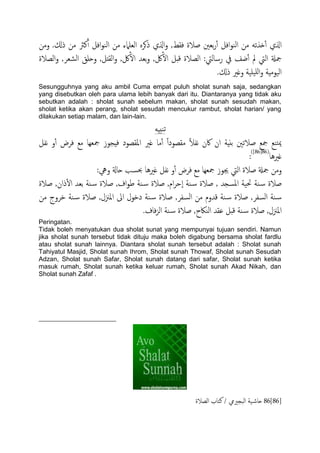 ‫نرث‬ٔ‫آ‬ ‫افي‬‫و‬‫اًي‬ ‫من‬ ‫اًـٌَلء‬ ٍ‫ذهص‬ ‫اشلي‬‫و‬ ,‫فلط‬ ‫ظالة‬ ‫تـني‬‫ر‬ٔ‫آ‬ ‫افي‬‫و‬‫اًي‬ ‫من‬ َ‫ذشث‬ٔ‫آ‬ ‫اشلي‬‫ومن‬ .‫ذكل‬ ‫من‬
‫اًعالة‬‫و‬ ,‫اًضـص‬ ‫وحَق‬ ,‫اًلذي‬‫و‬ ,‫لك‬ٔ‫ال‬ ‫تـس‬‫و‬ ,‫لك‬ٔ‫ال‬ ‫كدي‬ ‫اًعالة‬ :‫رساًيت‬ ‫يف‬ ‫ضف‬ٔ‫آ‬ ‫مل‬ ‫اًيت‬ ‫مجةل‬
.‫ذكل‬ ‫وغري‬ ‫َََة‬ٌَ‫ا‬‫و‬ ‫اًَومِة‬
Sesungguhnya yang aku ambil Cuma empat puluh sholat sunah saja, sedangkan
yang disebutkan oleh para ulama lebih banyak dari itu. Diantaranya yang tidak aku
sebutkan adalah : sholat sunah sebelum makan, sholat sunah sesudah makan,
sholat ketika akan perang, sholat sesudah mencukur rambut, sholat harian/ yang
dilakukan setiap malam, dan lain-lain.
َِ‫يخ‬‫ث‬
‫هف‬ ‫اكن‬ ‫ان‬ ‫تًِة‬ ‫ظالثني‬ ‫مجؽ‬ ‫خيؽ‬‫مي‬‫هفي‬ ‫و‬ٔ‫آ‬ ‫فصض‬ ‫مؽ‬ ‫مجـِا‬ ‫فِجوز‬ ‫امللعود‬ ‫غري‬ ‫ما‬ٔ‫آ‬ ً‫ا‬‫ملعود‬ ً‫ال‬
‫غريُا‬(86[86])
:
:‫ويه‬ ‫حاةل‬ ‫ِبسة‬ ‫غريُا‬ ‫هفي‬ ‫و‬ٔ‫آ‬ ‫فصض‬ ‫مؽ‬ ‫مجـِا‬ ‫جيوز‬ ‫اًيت‬ ‫ظالة‬ ‫مجةل‬ ‫ومن‬
‫ية‬‫س‬ ‫ظالة‬‫املسجس‬ ‫حتَة‬,‫ية‬‫س‬ ‫ظالة‬,‫ام‬‫ص‬‫ٕح‬‫ا‬‫ية‬‫س‬ ‫ظالة‬,‫اف‬‫و‬‫ظ‬,‫ذان‬ٔ‫ل‬‫ا‬ ‫تـس‬ ‫ية‬‫س‬ ‫ظالة‬‫ظالة‬
‫اًسفص‬ ‫ية‬‫س‬,‫اًسفص‬ ‫من‬ ‫كسوم‬ ‫ية‬‫س‬ ‫ظالة‬‫ي‬‫س‬ ‫ظالة‬ ,‫من‬ ‫دصوج‬ ‫ية‬‫س‬ ‫ظالة‬ ,‫املزنل‬ ‫اىل‬ ‫ددول‬ ‫ة‬
‫فاف‬‫ز‬ً‫ا‬ ‫ية‬‫س‬ ‫ظالة‬ ,‫اًياكح‬ ‫ؾلس‬ ‫كدي‬ ‫ية‬‫س‬ ‫ظالة‬ ,‫املزنل‬.
Peringatan.
Tidak boleh menyatukan dua sholat sunat yang mempunyai tujuan sendiri. Namun
jika sholat sunah tersebut tidak dituju maka boleh digabung bersama sholat fardlu
atau sholat sunah lainnya. Diantara sholat sunah tersebut adalah : Sholat sunah
Tahiyatul Masjid, Sholat sunah Ihrom, Sholat sunah Thowaf, Sholat sunah Sesudah
Adzan, Sholat sunah Safar, Sholat sunah datang dari safar, Sholat sunah ketika
masuk rumah, Sholat sunah ketika keluar rumah, Sholat sunah Akad Nikah, dan
Sholat sunah Zafaf .
86[86]‫اًعالة‬ ‫نخاب‬ / ‫اًحجرييم‬ ‫َة‬‫حاص‬
 
