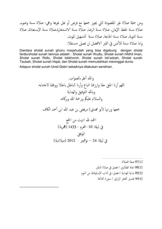 ‫وضوء‬ ‫ية‬‫س‬ ‫ظالة‬ :‫ويه‬ ‫غريُا‬ ‫هفي‬ ‫و‬ٔ‫آ‬ ‫فصض‬ ‫مؽ‬ ‫مجـِا‬ ‫جيوز‬ ‫اًيت‬ ‫امللعودة‬ ‫غري‬ ‫ظالة‬ ‫مجةل‬ ‫ومن‬,
‫اًصضا‬ ‫ية‬‫س‬ ‫ظالة‬ ,‫ٕميان‬‫ل‬‫ا‬ ‫حلفغ‬ ‫ية‬‫س‬ ‫ظالة‬‫خـاذة‬‫س‬ٕ‫ل‬‫ا‬ ‫ية‬‫س‬ ‫خزارة,ظالة‬‫الاس‬ ‫ية‬‫س‬ ‫ظالة‬ ,‫ظالة‬ ,
‫اًخو‬ ‫ية‬‫س‬‫تة‬,‫احلاخة‬ ‫ية‬‫س‬ ‫ظالة‬ ,‫ية‬‫س‬ ‫ظالة‬.‫املوت‬ ‫َِي‬‫دس‬ً
‫خلال‬‫مس‬ ‫ثعىل‬ ‫ان‬ ‫الافضي‬ ‫اًلرب‬ ‫يف‬ ‫وس‬ٔ‫ل‬ً ‫ية‬‫س‬ ‫ظالة‬ ‫اما‬‫و‬.
Diantara sholat sunah ghoiru maqshudah yang bisa digabung dengan sholat
fardlu/sholat sunah lainnya adalah : Sholat sunah Wudlu, Sholat sunah hifdhil Iman,
Sholat sunah Ridlo, Sholat Istikhoroh, Sholat sunah Isti‟adzah, Sholat sunah
Taubah, Sholat sunah Hajat, dan Sholat sunah memudahkan meninggal dunia.
Adapun sholat sunah Unsil Qobri sebaiknya dilakukan sendirian.
.‫اب‬‫و‬‫بًع‬ ‫ؿمل‬ٔ‫آ‬ ‫وهللا‬
.َ‫ذيات‬‫ح‬‫ل‬ ‫ووفلٌا‬ ‫بظال‬ ‫اًحاظي‬ ‫ران‬ٔ‫آ‬‫و‬ ‫اثحاع‬ ‫ارزكٌا‬‫و‬ ‫حلا‬ ‫احلق‬ ‫ران‬ٔ‫آ‬ ‫ٌَِم‬‫ا‬
‫اًِساًة‬‫و‬ ‫اًخوفِق‬ ‫وبهلل‬
.َ‫اكث‬‫ص‬‫ج‬‫و‬ ‫هللا‬ ‫ورمحة‬ ‫ؿََنك‬ ‫اًسالم‬‫و‬
‫تو‬ٔ‫آ‬( ‫ورحُبا‬ ‫مجـِا‬‫اًاكف‬ ‫محس‬ٔ‫آ‬ ‫جن‬‫ا‬ ‫هللا‬ ‫ؾحس‬ ‫جن‬ ‫ثىض‬‫ص‬‫م‬ )‫همسي‬
‫ادلؽ‬ ‫من‬ ‫اىهتت‬ ‫هلل‬ ‫اذلس‬
:‫ًَةل‬ ‫يف‬11-‫احملصم‬-1433)‫ًة‬‫ص‬‫(جه‬
‫املوفق‬
:‫ًَةل‬ ‫يف‬24–‫ميرب‬‫ف‬‫هو‬-2112)‫(مِالدًة‬
87[1]‫اًعالة‬ ‫ظفة‬
88[2]‫اًيفي‬ ‫ظالة‬ ‫يف‬ ‫فعي‬ / ‫اًعاًحني‬ ‫هة‬‫ا‬‫اؿ‬
89[3]‫ا‬ ‫تساًة‬‫اًيوم‬ ‫من‬ ‫ٕسدِلاظ‬‫ل‬‫ا‬ ‫داب‬ٓ‫آ‬ ‫يف‬ :‫فعي‬ / ‫ًِساًة‬
90[4]‫اًفاحتة‬ ‫سورة‬ / ‫ازى‬‫ص‬ً‫ا‬ ‫اًفرص‬ ‫ثفسري‬
 