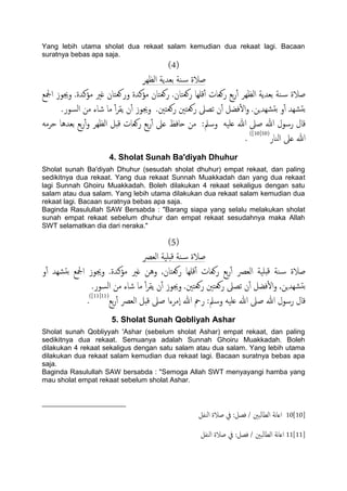 Yang lebih utama sholat dua rekaat salam kemudian dua rekaat lagi. Bacaan
suratnya bebas apa saja.
(4)
‫اًؼِص‬ ‫تـسًة‬ ‫ية‬‫س‬ ‫ظالة‬
‫ادلؽ‬ ‫وجيوز‬ .‫مؤنسة‬ ‫غري‬ ‫وروـخان‬ ‫مؤنسة‬ ‫روـخان‬ .‫روـخان‬ ‫كَِا‬ٔ‫آ‬ ‫روـات‬ ‫تؽ‬‫ر‬ٔ‫آ‬ ‫اًؼِص‬ ‫تـسًة‬ ‫ية‬‫س‬ ‫ظالة‬
.‫اًسور‬ ‫من‬ ‫صاء‬ ‫ما‬ ٔ‫آ‬‫ص‬‫ًل‬ ‫ن‬ٔ‫آ‬ ‫وجيوز‬ .‫روـخني‬ ‫روـخني‬ ‫ثعىل‬ ‫ن‬ٔ‫آ‬ ‫فضي‬ٔ‫ل‬‫ا‬‫و‬ .‫ضِسٍن‬‫تد‬ ‫و‬ٔ‫آ‬ ‫ضِس‬‫تد‬
‫من‬ :‫وسمل‬ َََ‫ؿ‬ ‫هللا‬ ‫ظىل‬ ‫هللا‬ ‫رسول‬ ‫كال‬َ‫حصم‬ ‫تـسُا‬ ‫تؽ‬‫ر‬ٔ‫آ‬‫و‬ ‫اًؼِص‬ ‫كدي‬ ‫روـات‬ ‫تؽ‬‫ر‬ٔ‫آ‬ ‫ؿىل‬ ‫حافغ‬
‫اًيار‬ ‫ؿىل‬ ‫هللا‬(10[10])
.
4. Sholat Sunah Ba'diyah Dhuhur
Sholat sunah Ba'diyah Dhuhur (sesudah sholat dhuhur) empat rekaat, dan paling
sedikitnya dua rekaat. Yang dua rekaat Sunnah Muakkadah dan yang dua rekaat
lagi Sunnah Ghoiru Muakkadah. Boleh dilakukan 4 rekaat sekaligus dengan satu
salam atau dua salam. Yang lebih utama dilakukan dua rekaat salam kemudian dua
rekaat lagi. Bacaan suratnya bebas apa saja.
Baginda Rasulullah SAW Bersabda : "Barang siapa yang selalu melakukan sholat
sunah empat rekaat sebelum dhuhur dan empat rekaat sesudahnya maka Allah
SWT selamatkan dia dari neraka."
(5)
‫اًـرص‬ ‫دََة‬‫ك‬ ‫ية‬‫س‬ ‫ظالة‬
‫و‬ٔ‫آ‬ ‫ضِس‬‫تد‬ ‫ادلؽ‬ ‫وجيوز‬ .‫مؤنسة‬ ‫غري‬ ‫وُن‬ ,‫روـخان‬ ‫كَِا‬ٔ‫آ‬ ‫روـات‬ ‫تؽ‬‫ر‬ٔ‫آ‬ ‫اًـرص‬ ‫دََة‬‫ك‬ ‫ية‬‫س‬ ‫ظالة‬
‫ن‬ٔ‫آ‬ ‫فضي‬ٔ‫ل‬‫ا‬‫و‬ ,‫ضِسٍن‬‫تد‬.‫اًسور‬ ‫من‬ ‫صاء‬ ‫ما‬ ٔ‫آ‬‫ص‬‫ًل‬ ‫ن‬ٔ‫آ‬ ‫وجيوز‬ .‫روـخني‬ ‫روـخني‬ ‫ثعىل‬
‫تؽ‬‫ر‬ٔ‫آ‬ ‫اًـرص‬ ‫كدي‬ ‫ظىل‬ ‫ٕمصءا‬‫ا‬ ‫هللا‬ ‫رمح‬ :‫وسمل‬ َََ‫ؿ‬ ‫هللا‬ ‫ظىل‬ ‫هللا‬ ‫رسول‬ ‫كال‬(11[11])
.
5. Sholat Sunah Qobliyah Ashar
Sholat sunah Qobliyyah 'Ashar (sebelum sholat Ashar) empat rekaat, dan paling
sedikitnya dua rekaat. Semuanya adalah Sunnah Ghoiru Muakkadah. Boleh
dilakukan 4 rekaat sekaligus dengan satu salam atau dua salam. Yang lebih utama
dilakukan dua rekaat salam kemudian dua rekaat lagi. Bacaan suratnya bebas apa
saja.
Baginda Rasulullah SAW bersabda : "Semoga Allah SWT menyayangi hamba yang
mau sholat empat rekaat sebelum sholat Ashar.
10[10]‫اًيفي‬ ‫ظالة‬ ‫يف‬ :‫فعي‬ / ‫اًعاًحني‬ ‫هة‬‫ا‬‫اؿ‬
11[11]‫اًيفي‬ ‫ظالة‬ ‫يف‬ :‫فعي‬ / ‫ًحني‬‫ا‬‫اًع‬ ‫هة‬‫ا‬‫اؿ‬
 