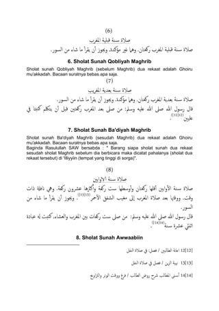 (6)
‫املغصب‬ ‫دََة‬‫ك‬ ‫ية‬‫س‬ ‫ظالة‬
.‫اًسور‬ ‫من‬ ‫صاء‬ ‫ما‬ ٔ‫آ‬‫ص‬‫ًل‬ ‫ن‬ٔ‫آ‬ ‫وجيوز‬ ,‫مؤنسة‬ ‫غري‬ ‫وٌُل‬ .‫روـخان‬ ‫املغصب‬ ‫دََة‬‫ك‬ ‫ية‬‫س‬ ‫ظالة‬
6. Sholat Sunah Qobliyah Maghrib
Sholat sunah Qobliyah Maghrib (sebelum Maghrib) dua rekaat adalah Ghoiru
mu'akkadah. Bacaan suratnya bebas apa saja.
(7)
‫ًة‬‫ص‬‫املغ‬ ‫تـسًة‬ ‫ية‬‫س‬ ‫ظالة‬
.‫اًسور‬ ‫من‬ ‫صاء‬ ‫ما‬ ٔ‫آ‬‫ص‬‫ًل‬ ‫ن‬ٔ‫آ‬ ‫وجيوز‬ .‫مؤنسة‬ ‫وٌُل‬ .‫روـخان‬ ‫املغصب‬ ‫تـسًة‬ ‫ية‬‫س‬ ‫ظالة‬
‫كال‬‫يف‬ ‫خخذا‬‫ن‬ ‫ًخلكم‬ ‫ن‬ٔ‫آ‬ ‫كدي‬ ‫روـخني‬ ‫املغصب‬ ‫تـس‬ ‫ظىل‬ ‫من‬ :‫وسمل‬ َََ‫ؿ‬ ‫هللا‬ ‫ظىل‬ ‫هللا‬ ‫رسول‬
‫ؿََني‬(12[12])
.
7. Sholat Sunah Ba'diyah Maghrib
Sholat sunah Ba'diyah Maghrib (sesudah Maghrib) dua rekaat adalah Ghoiru
mu'akkadah. Bacaan suratnya bebas apa saja.
Baginda Rasulullah SAW bersabda : " Barang siapa sholat sunah dua rekaat
sesudah sholat Maghrib sebelum dia berbicara maka dicatat pahalanya (sholat dua
rekaat tersebut) di 'Illiyyiin (tempat yang tinggi di sorga)".
(8)
‫اتني‬‫و‬‫الا‬ ‫ية‬‫س‬ ‫ظالة‬
‫روـخان‬ ‫كَِا‬ٔ‫آ‬ ‫اتني‬‫و‬ٔ‫ل‬‫ا‬ ‫ية‬‫س‬ ‫ظالة‬‫ذات‬ ‫انفةل‬ ‫ويه‬ .‫روـة‬ ‫ؾرشون‬ ‫نرثُا‬ٔ‫آ‬‫و‬ ‫روـة‬ ‫ست‬ ‫وسعِا‬ٔ‫آ‬‫و‬
‫محص‬ٔ‫ل‬‫ا‬ ‫اًضفق‬ ‫مغَة‬ ‫ٕىل‬‫ا‬ ‫املغصب‬ ‫ظالة‬ ‫تـس‬ ‫ووكهتا‬ .‫وكت‬(13[13])
.‫من‬ ‫صاء‬ ‫ما‬ ٔ‫آ‬‫ص‬‫ًل‬ ‫ن‬ٔ‫آ‬ ‫وجيوز‬
.‫اًسور‬
‫ؾحادة‬ ‫هل‬ ‫خخت‬‫ن‬ ,‫اًـضاء‬‫و‬ ‫املغصب‬ ‫تني‬ ‫روـات‬ ‫ست‬ ‫ظىل‬ ‫من‬ :‫وسمل‬ َََ‫ؿ‬ ‫هللا‬ ‫ظىل‬ ‫هللا‬ ‫رسول‬ ‫كال‬
‫ية‬‫س‬ ‫ؾرشة‬ َ‫ازًيت‬(14[14])
.
8. Sholat Sunah Awwaabiin
12[12]‫اًيفي‬ ‫ظالة‬ ‫يف‬ :‫فعي‬ / ‫ًحني‬‫ا‬‫اًع‬ ‫هة‬‫ا‬‫اؿ‬
13[13]‫اًيفي‬ ‫ظالة‬ ‫يف‬ ‫فعي‬ / ‫ٍن‬‫ز‬ً‫ا‬ ‫هنَة‬
14[14]‫اوحي‬‫رت‬ً‫ا‬‫و‬ ‫اًوحص‬ ‫ووكت‬ ‫فصع‬ / ‫اًعاًة‬ ‫روض‬ ‫رشح‬ ‫املعاًة‬ ‫ىن‬‫س‬ٔ‫آ‬
 