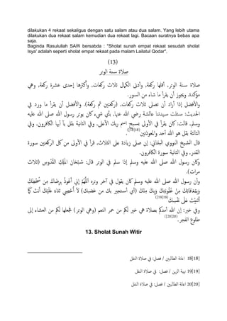 dilakukan 4 rekaat sekaligus dengan satu salam atau dua salam. Yang lebih utama
dilakukan dua rekaat salam kemudian dua rekaat lagi. Bacaan suratnya bebas apa
saja.
Baginda Rasulullah SAW bersabda : "Sholat sunah empat rekaat sesudah sholat
Isya' adalah seperti sholat empat rekaat pada malam Lailatul Qodar".
(13)
‫حص‬‫و‬ً‫ا‬ ‫ية‬‫س‬ ‫ظالة‬
,‫حص‬‫و‬ً‫ا‬ ‫ية‬‫س‬ ‫ظالة‬‫ويه‬ ,‫روـة‬ ‫ؾرشة‬ ‫ٕحسى‬‫ا‬ ‫نرثُا‬ٔ‫آ‬‫و‬ ,‫روـات‬ ‫زالث‬ ‫اًىٌلل‬ ‫دىن‬ٔ‫آ‬‫و‬ ,‫روـة‬ ‫كَِا‬ٔ‫آ‬
.‫مؤنسة‬.‫اًسور‬ ‫من‬ ‫صاء‬ ‫ما‬ ٔ‫آ‬‫ص‬‫ًل‬ ‫ن‬ٔ‫آ‬ ‫وجيوز‬
‫يف‬ ‫ورد‬ ‫ما‬ ٔ‫آ‬‫ص‬‫ًل‬ ‫ن‬ٔ‫آ‬ ‫فضي‬ٔ‫ل‬‫ا‬‫و‬ .)‫روـة‬ ‫مث‬ ‫(روـخني‬ ,‫روـات‬ ‫زالث‬ ‫ثعىل‬ ‫ن‬ٔ‫آ‬ ‫اد‬‫ر‬ٔ‫آ‬ ‫ٕذا‬‫ا‬ ‫فضي‬ٔ‫ل‬‫ا‬‫و‬
َََ‫ؿ‬ ‫هللا‬ ‫ظىل‬ ‫هللا‬ ‫رسول‬ ‫حص‬‫و‬ً ‫اكن‬ ‫يشء‬ ‫ي‬ٔ‫ب‬‫ت‬ ,‫ؾهنا‬ ‫هللا‬ ‫ريض‬ ‫ؿائضة‬ ‫َسثيا‬‫س‬ ‫ئَت‬‫س‬ :‫احلسًر‬
‫ويف‬ ,‫اًاكفصون‬ ‫هيا‬ٔ‫آ‬ ٓ‫ب‬ً ‫تلي‬ ‫هَة‬‫ا‬‫اًث‬ ‫ويف‬ ,‫ؿىل‬ٔ‫ل‬‫ا‬ ‫تم‬‫ر‬ ‫امس‬ ‫حح‬‫ثس‬ ‫وىل‬ٔ‫ل‬‫ا‬ ‫يف‬ ٔ‫آ‬‫ص‬‫ًل‬ ‫اكن‬ :‫كاًت‬ ,‫وسمل‬
‫املـوذثني‬‫و‬ ‫حس‬ٔ‫آ‬ ‫هللا‬ ‫ُو‬ ‫تلي‬ ‫اًثاًثة‬(18[18])
.
‫سورة‬ ‫اًصوـخني‬ ‫لك‬ ‫من‬ ‫وىل‬ٔ‫ل‬‫ا‬ ‫يف‬ ٔ‫آ‬‫ص‬‫ك‬ ,‫اًثالث‬ ‫ؿىل‬ ‫زايدة‬ ‫ظىل‬ ‫ٕن‬‫ا‬ :‫حًذاين‬ً‫ا‬ ‫اًيووي‬ ‫َخ‬‫اًض‬ ‫كال‬
.‫اًاكفصون‬ ‫سورة‬ ‫هَة‬‫ا‬‫اًث‬ ‫ويف‬ ,‫اًلسر‬
‫(زالث‬ ِ‫وس‬ُ‫س‬ُ‫ل‬ً‫ا‬ ِ ِ‫ِل‬َ‫مل‬‫ا‬ َ‫ان‬َ‫ح‬ْ‫ح‬ ُ‫س‬ :‫كال‬ ‫حص‬‫و‬ً‫ا‬ ‫يف‬ ‫سمل‬ ‫ٕذا‬‫ا‬ ‫وسمل‬ َََ‫ؿ‬ ‫هللا‬ ‫ظىل‬ ‫هللا‬ ‫رسول‬ ‫واكن‬
.)‫ات‬‫ص‬‫م‬
‫اكن‬ ‫وسمل‬ َََ‫ؿ‬ ‫هللا‬ ‫ظىل‬ ‫هللا‬ ‫رسول‬ ‫ن‬ٔ‫آ‬‫و‬َ‫م‬ِ‫ع‬ْ ُ‫ُس‬ ‫ن‬ِ‫م‬ َ‫اك‬َ‫ض‬ِ‫ص‬ِ‫ج‬ ُ‫ذ‬‫و‬ُ‫ؾ‬َ‫آ‬ ‫ين‬
ّ
‫ا‬ َّ‫م‬ٌَََُِّ‫ا‬ ٍ‫حص‬‫و‬ ‫دص‬ٓ‫آ‬ ‫يف‬ ‫ًلول‬
َ َ‫ىك‬ َ‫هت‬َ‫آ‬ َ‫م‬ََََْ‫ؿ‬ ً‫اء‬َ‫ي‬‫ز‬ ِ‫ِص‬ْ‫ح‬ُ‫آ‬ َ‫ل‬ )‫غضحم‬ ‫من‬ ‫تم‬ ‫خجري‬‫ٔس‬‫آ‬ ‫ي‬ٔ‫آ‬( َ‫م‬ٌِْ‫م‬ َ‫ِم‬‫ت‬َ‫و‬ َ‫م‬ِ‫خ‬َ‫ت‬‫و‬ُ‫ل‬ُ‫ؾ‬ ْ‫ن‬ِ‫م‬ َ‫م‬ِ‫ث‬‫ا‬َ‫ف‬‫ا‬َ‫ـ‬ُ‫م‬ِ‫ت‬َ‫و‬
َ‫م‬ ِ‫س‬ْ‫ف‬َ‫ه‬ َ‫ىل‬َ‫ؿ‬ َ‫ت‬ُْ‫زي‬َ‫آ‬(19[19])
‫ا‬ ‫محص‬ ‫من‬ ‫ًنك‬ ‫ذري‬ ‫يه‬ ‫تعالة‬ ‫مسمك‬ٔ‫آ‬ ‫هللا‬ ‫ٕن‬‫ا‬ :‫ذرب‬ ‫ويف‬‫ٕىل‬‫ا‬ ‫اًـضاء‬ ‫من‬ ‫ًنك‬ ‫جفـَِا‬ )‫حص‬‫و‬ً‫ا‬ ‫(ويه‬ ‫ًيـم‬
.‫اًفجص‬ ‫ظَوع‬(20[20])
13. Sholat Sunah Witir
18[18]‫اًيفي‬ ‫ظالة‬ ‫يف‬ :‫فعي‬ / ‫اًعاًحني‬ ‫هة‬‫ا‬‫اؿ‬
19[19]‫اًيفي‬ ‫ظالة‬ ‫يف‬ :‫فعي‬ / ‫ٍن‬‫ز‬ً‫ا‬ ‫هنَة‬
20[20]‫اًيفي‬ ‫ظالة‬ ‫يف‬ :‫فعي‬ / ‫ًحني‬‫ا‬‫اًع‬ ‫هة‬‫ا‬‫اؿ‬
 