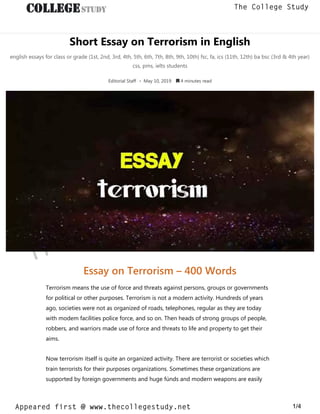 Short Essay on Terrorism in English
english essays for class or grade (1st, 2nd, 3rd, 4th, 5th, 6th, 7th, 8th, 9th, 10th) fsc, fa, ics (11th, 12th) ba bsc (3rd & 4th year)
css, pms, ielts students
Editorial Staff • May 10, 2019  4 minutes read
Essay on Terrorism – 400 Words
Terrorism means the use of force and threats against persons, groups or governments
for political or other purposes. Terrorism is not a modern activity. Hundreds of years
ago, societies were not as organized of roads, telephones, regular as they are today
with modem facilities police force, and so on. Then heads of strong groups of people,
robbers, and warriors made use of force and threats to life and property to get their
aims.
Now terrorism itself is quite an organized activity. There are terrorist or societies which
train terrorists for their purposes organizations. Sometimes these organizations are
supported by foreign governments and huge fúnds and modern weapons are easily
thecollegestudy.net
1/4
The College Study
Appeared first @ www.thecollegestudy.net
https://w
w
w
.thecollegestudy.net/
 