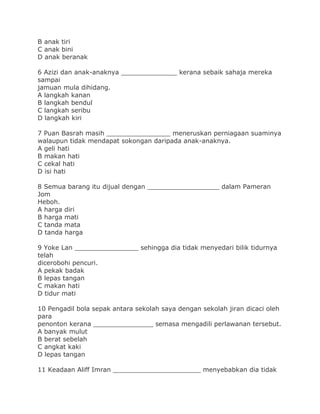 B anak tiri
C anak bini
D anak beranak
6 Azizi dan anak-anaknya ______________ kerana sebaik sahaja mereka
sampai
jamuan mula dihidang.
A langkah kanan
B langkah bendul
C langkah seribu
D langkah kiri
7 Puan Basrah masih ________________ meneruskan perniagaan suaminya
walaupun tidak mendapat sokongan daripada anak-anaknya.
A geli hati
B makan hati
C cekal hati
D isi hati
8 Semua barang itu dijual dengan __________________ dalam Pameran
Jom
Heboh.
A harga diri
B harga mati
C tanda mata
D tanda harga
9 Yoke Lan ________________ sehingga dia tidak menyedari bilik tidurnya
telah
dicerobohi pencuri.
A pekak badak
B lepas tangan
C makan hati
D tidur mati
10 Pengadil bola sepak antara sekolah saya dengan sekolah jiran dicaci oleh
para
penonton kerana _______________ semasa mengadili perlawanan tersebut.
A banyak mulut
B berat sebelah
C angkat kaki
D lepas tangan
11 Keadaan Aliff Imran ______________________ menyebabkan dia tidak
 
