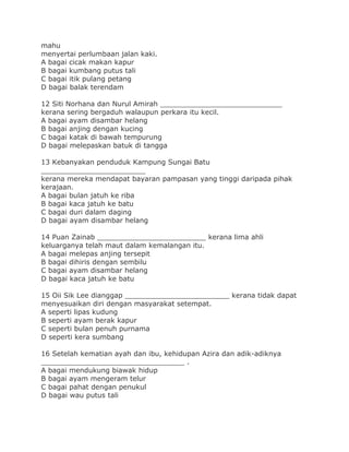 mahu
menyertai perlumbaan jalan kaki.
A bagai cicak makan kapur
B bagai kumbang putus tali
C bagai itik pulang petang
D bagai balak terendam
12 Siti Norhana dan Nurul Amirah ____________________________
kerana sering bergaduh walaupun perkara itu kecil.
A bagai ayam disambar helang
B bagai anjing dengan kucing
C bagai katak di bawah tempurung
D bagai melepaskan batuk di tangga
13 Kebanyakan penduduk Kampung Sungai Batu
________________________
kerana mereka mendapat bayaran pampasan yang tinggi daripada pihak
kerajaan.
A bagai bulan jatuh ke riba
B bagai kaca jatuh ke batu
C bagai duri dalam daging
D bagai ayam disambar helang
14 Puan Zainab _________________________ kerana lima ahli
keluarganya telah maut dalam kemalangan itu.
A bagai melepas anjing tersepit
B bagai dihiris dengan sembilu
C bagai ayam disambar helang
D bagai kaca jatuh ke batu
15 Oii Sik Lee dianggap ________________________ kerana tidak dapat
menyesuaikan diri dengan masyarakat setempat.
A seperti lipas kudung
B seperti ayam berak kapur
C seperti bulan penuh purnama
D seperti kera sumbang
16 Setelah kematian ayah dan ibu, kehidupan Azira dan adik-adiknya
_________________________________ .
A bagai mendukung biawak hidup
B bagai ayam mengeram telur
C bagai pahat dengan penukul
D bagai wau putus tali
 
