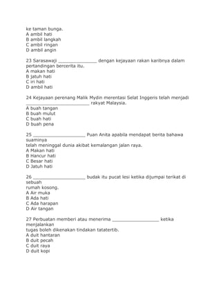 ke taman bunga.
A ambil hati
B ambil langkah
C ambil ringan
D ambil angin
23 Sarasawaji ______________ dengan kejayaan rakan karibnya dalam
pertandingan bercerita itu.
A makan hati
B jatuh hati
C iri hati
D ambil hati
24 Kejayaan perenang Malik Mydin merentasi Selat Inggeris telah menjadi
_______________________ rakyat Malaysia.
A buah tangan
B buah mulut
C buah hati
D buah pena
25 ___________________ Puan Anita apabila mendapat berita bahawa
suaminya
telah meninggal dunia akibat kemalangan jalan raya.
A Makan hati
B Hancur hati
C Besar hati
D Jatuh hati
26 ___________________ budak itu pucat lesi ketika dijumpai terikat di
sebuah
rumah kosong.
A Air muka
B Ada hati
C Ada harapan
D Air tangan
27 Perbuatan memberi atau menerima _________________ ketika
menjalankan
tugas boleh dikenakan tindakan tatatertib.
A duit hantaran
B duit pecah
C duit raya
D duit kopi
 