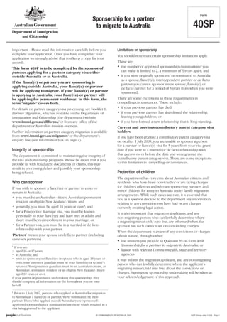 Form
                                                           Sponsorship for a partner
                                                            to migrate to Australia                                                  40SP

Important – Please read this information carefully before you                     Limitations on sponsorship
complete your application. Once you have completed your                           You should note that certain sponsorship limitations apply.
application we strongly advise that you keep a copy for your
records.                                                                          These are:
This form 40SP is to be completed by the sponsor of                               • the number of approved sponsorships/nominations2 you
persons applying for a partner category visa either                                 can make is limited to 2, a minimum of 5 years apart; and
outside Australia or in Australia.                                                • if you were originally sponsored or nominated to Australia
                                                                                    as a spouse, fiancé(e), interdependent partner or de facto
If the fiancé(e) or partner you are sponsoring is                                   partner you cannot sponsor a new spouse, fiancé(e) or
applying outside Australia, your fiancé(e) or partner                               de facto partner for a period of 5 years from when you were
will be applying to migrate. If your fiancé(e) or partner                           sponsored.
is applying in Australia, your fiancé(e) or partner will
be applying for permanent residence. In this form, the                            There are some exceptions to these requirements in
term ‘migrate’ covers both.                                                       compelling circumstances. These include:
For details on partner category visa processing, see booklet 1,                   • if your previous partner has died;
Partner Migration, which is available on the Department of                        • if your previous partner has abandoned the relationship,
Immigration and Citizenship (the department) website                                leaving young children; or
www.immi.gov.au/allforms/ or from any office of the                               • if you have formed a new relationship that is long-standing.
department or Australian mission overseas.                                        Current and previous contributory parent category visa
Further information on partner category migration is available                    holders
from www.immi.gov.au/migrants/ or the department’s                                If you have been granted a contributory parent category visa
enquiry line (see information box on page 4).                                     on or after 1 July 2009, you are unable to sponsor a person
                                                                                  for a partner or fiancé(e) visa for 5 years from your visa grant
Integrity of sponsorship                                                          date if you were in a married or de facto relationship with
The department is committed to maintaining the integrity of                       that person on or before the date you were granted the
the visa and citizenship programs. Please be aware that if you                    contributory parent category visa. There are some exceptions
provide us with fraudulent documents or claims, this may                          to this limitation in compelling circumstances.
result in processing delays and possibly your sponsorship
being refused.                                                                    Protection of children
                                                                                  The department has concerns about Australian citizens and
Who can sponsor                                                                   residents who have been convicted of or are facing charges
If you wish to sponsor a fiancé(e) or partner to enter or                         for child sex offences and who are sponsoring partners and
remain in Australia:                                                              minor children for entry to Australia under family migration
                                                                                  arrangements. While such cases are rare, it is essential that
• you must be an Australian citizen, Australian permanent                         you as a sponsor disclose to the department any information
   resident or eligible New Zealand citizen; and                                  relating to any conviction you have had or any charges
• generally, you must be aged 18 years or over1; and                              currently awaiting legal action.
• for a Prospective Marriage visa, you must be known                              It is also important that migration applicants, and any
   personally to your fiancé(e) and have met as adults and                        non-migrating person who can lawfully determine where
   there must be no impediment to your marriage; or                               a migrating minor child is to live, are informed when the
• for a Partner visa, you must be in a married or de facto                        sponsor has such convictions or outstanding charges.
   relationship with your partner.
                                                                                  When the department is aware of any convictions or charges
‘Partner’ means your spouse or de facto partner (including                        of this nature, through either:
same-sex partners).                                                               • the answers you provide to Question 39 on form 40SP
1                                                                                    Sponsorship for a partner to migrate to Australia; or
  If you are:
• aged 16 or 17 years;                                                            • liaison with relevant Commonwealth, state and territory
• in Australia; and                                                                  agencies
• wish to sponsor your fiancé(e) or spouse who is aged 18 years or                it may inform the migration applicant, and any non-migrating
    over, your parent or guardian must be your fiancé(e) or spouse’s
                                                                                  person who can lawfully determine where the applicant’s
    sponsor. Your parent or guardian must be an Australian citizen, an
    Australian permanent resident or an eligible New Zealand citizen
                                                                                  migrating minor child may live, about the convictions or
    aged 18 years or over.                                                        charges. Signing the sponsorship undertaking will be taken as
If your parent or guardian is undertaking this sponsorship, they                  your acknowledgement of this approach.
should complete all information on the form about you on your
behalf.
2
  Prior to 1 July 2002, persons who applied in Australia for migration
to Australia as a fiancé(e) or partner, were ‘nominated’ by their
partner. Those who applied outside Australia were ‘sponsored’.
Approved sponsorships or nominations are those which resulted in a
visa being granted to the applicant.

                                                              © COMMONWEALTH OF AUSTRALIA, 2009                                    40SP (Design date 11/09) - Page 1
 