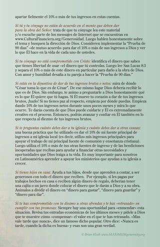 apartar fielmente el 10% o más de tus ingresos en estas cuentas.
Si tú y tu cónyuge no están de acuerdo en el monto que deben dar
para la obra del Señor: trata de que tu cónyuge lea este material
y/o escuche parte de los mensajes de Internet que se encuentran en
www.CulturaFinanciera.org/Generosidad. Luego hablen honestamente sobre
el tema y busquen la dirección de Dios. Consideren implementar la “Prueba de
90 días” –de mutuo acuerdo- para dar el 10% o más de sus ingresos a Dios y ver
lo que Él hace en la vida de cada uno de ustedes.
Si tu cónyuge no está comprometido con Cristo: identifica el dinero que sabes
que tienes libertad de usar –el dinero que tú controlas. Luego lee San Lucas 8:3
y separa el 10% o más de este dinero en particular para darlo a la obra de Dios.
Con amor y humildad desafía a tu pareja a hacer la “Prueba de 90 días.”
Si estás en la diyuntiva de dar de tus ingresos brutos o netos: mira de dónde
“César toma lo que es de César”. De ese mismo lugar Dios debería recibir lo
que es de Dios. Sin embargo, te animo a preguntarle a Dios honestamente qué
es lo que Él quiere que tú hagas. Si Él mueve tu corazón a dar de tus ingresos
brutos, ¡hazlo! Si no tienes paz al respecto, empieza por dónde puedas. Empieza
dando 10% de tus ingresos netos durante unos pocos meses y mira lo que
ocurre. Te darás cuenta de que Dios puede cuidarte y Él es extremadamente
creativo en el proceso. Entonces, podrás avanzar y confiar en Él también en lo
que respecta al diezmo de tus ingresos brutos.
Si te preguntas cuánto debes dar a tu iglesia y cuánto debes dar a otras causas:
una buena práctica que he utilizado es dar el 10% de mi fuente principal de
ingresos a mi iglesia local (es decir, utilizo mis ingresos principales para
apoyar el trabajo de mi principal fuente de comunión y enseñanza cristiana).
Luego utiliza el 10% o más de tus otras fuentes de ingreso y de las bendiciones
inesperadas que recibas para ayudar a financiar otras necesidades y
oportunidades que Dios traiga a tu vida. Es muy importante para nosotros
en Latinoamérica aprender a apoyar los ministerios que ayudan a tu iglesia a
crecer.
Si tienes hijos en casa: Ayuda a tus hijos, desde que aprenden a contar, a ser
generosos con todo el dinero que reciben. Por ejemplo, si les pagas por
trabajos hechos en casa o reciben algún dinero de regalo, deberían tener
una cajita o un jarro donde colocar el dinero que le darán a Dios y a su obra.
Anímalos a dividir el dinero en “dinero para gastar”, “dinero para guardar” y
“dinero para dar”.
Si te has comprometido con tu diezmo u otras ofrendas y te has «retrasado» en
cumplir con tus promesas: Siempre hay una oportunidad para «enmendar» esta
situación. Revisa tus entradas económicas de los últimos meses y pídele a Dios
que te muestre cómo «compensar» el valor en el que te has retrasado. «Mas
vale tarde que nunca», dice un famoso dicho popular. Otro dice: «Nunca es
tarde, cuando la dicha es buena» y esas son una gran verdad.
© Brian Kluth www.MAXIMUMgenerosity.org
 