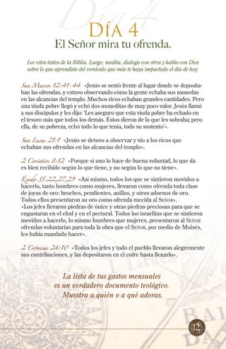 Día4
Día 4
El Señor mira tu ofrenda.
Lee estos textos de la Biblia. Luego, medita, dialoga con otros y habla con Dios
sobre lo que aprendiste del versículo que más te haya impactado el día de hoy:
San Marcos 12:41-44 «Jesús se sentó frente al lugar donde se deposita-
ban las ofrendas, y estuvo observando cómo la gente echaba sus monedas
en las alcancías del templo. Muchos ricos echaban grandes cantidades. Pero
una viuda pobre llegó y echó dos moneditas de muy poco valor. Jesús llamó
a sus discípulos y les dijo: ‘Les aseguro que esta viuda pobre ha echado en
el tesoro más que todos los demás. Éstos dieron de lo que les sobraba; pero
ella, de su pobreza, echó todo lo que tenía, todo su sustento’».
San Lucas 21:1 «Jesús se detuvo a observar y vio a los ricos que
echaban sus ofrendas en las alcancías del templo».
2 Corintios 8:12 «Porque si uno lo hace de buena voluntad, lo que da
es bien recibido según lo que tiene, y no según lo que no tiene».
Éxodo 35:22,27,29 «Así mismo, todos los que se sintieron movidos a
hacerlo, tanto hombres como mujeres, llevaron como ofrenda toda clase
de joyas de oro: broches, pendientes, anillos, y otros adornos de oro.
Todos ellos presentaron su oro como ofrenda mecida al Señor».
«Los jefes llevaron piedras de ónice y otras piedras preciosas para que se
engastaran en el efod y en el pectoral. Todos los israelitas que se sintieron
movidos a hacerlo, lo mismo hombres que mujeres, presentaron al Señor
ofrendas voluntarias para toda la obra que el Señor, por medio de Moisés,
les había mandado hacer».
2 Crónicas 24:10 «Todos los jefes y todo el pueblo llevaron alegremente
sus contribuciones, y las depositaron en el cofre hasta llenarlo».
La lista de tus gastos mensuales
es un verdadero documento teológico.
Muestra a quién o a qué adoras.
12
 