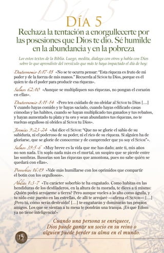 Día 5
Día 5
Rechaza la tentación a enorgullecerte por
las posesiones que Dios te dio. Sé humilde
en la abundancia y en la pobreza
Lee estos textos de la Biblia. Luego, medita, dialoga con otros y habla con Dios
sobre lo que aprendiste del versículo que más te haya impactado el día de hoy:
Deuteronomio 8:17-18 «No se te ocurra pensar: “Esta riqueza es fruto de mi
poder y de la fuerza de mis manos.” Recuerda al Señor tu Dios, porque es él
quien te da el poder para producir esa riqueza».
Salmos 62:10 «Aunque se multipliquen sus riquezas, no pongan el corazón
en ellas».
Deuteronomio 8:11-14 «Pero ten cuidado de no olvidar al Señor tu Dios […]
Y cuando hayas comido y te hayas saciado, cuando hayas edificado casas
cómodas y las habites, cuando se hayan multiplicado tus ganados y tus rebaños,
y hayan aumentado tu plata y tu oro y sean abundantes tus riquezas, no te
vuelvas orgulloso ni olvides al Señor tu Dios».
Jeremías 9:23-24 «Así dice el Señor: “Que no se gloríe el sabio de su
sabiduría, ni el poderoso de su poder, ni el rico de su riqueza. Si alguien ha de
gloriarse, que se gloríe de conocerme y de comprender que yo soy el Señor”».
Salmos 39:5-6 «Muy breve es la vida que me has dado; ante ti, mis años
no son nada. Un soplo nada más es el mortal, un suspiro que se pierde entre
las sombras. Ilusorias son las riquezas que amontona, pues no sabe quién se
quedará con ellas».
Proverbios 16:19 «Vale más humillarse con los oprimidos que compartir
el botín con los orgullosos».
Abdías 1:3-7 «Tu carácter soberbio te ha engañado. Como habitas en las
hendiduras de los desfiladeros, en la altura de tu morada, te dices a ti mismo:
¿Quién podrá arrojarme a tierra? Pero aunque vueles a lo alto como águila, y
tu nido esté puesto en las estrellas, de allí te arrojaré —afirma el Señor— […]
¡Pero tú, cómo serás destruido! […] te engañarán y dominarán tus propios
amigos. Los que se sientan a tu mesa te pondrán una trampa. ¡Es que Edom
ya no tiene inteligencia!»
Cuando una persona se enriquece,
Dios puede ganar un socio en su reino o
alguien puede perder su alma en el mundo.
13
 
