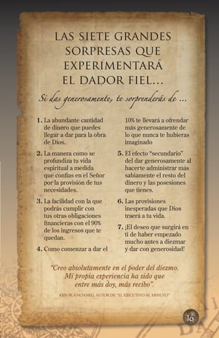 1.	La abundante cantidad
de dinero que puedes
llegar a dar para la obra
de Dios.
2.	La manera como se
profundiza tu vida
espiritual a medida
que confías en el Señor
por la provisión de tus
necesidades.
3.	La facilidad con la que
podrás cumplir con
tus otras obligaciones
financieras con el 90%
de los ingresos que te
quedan.
4.	Como comenzar a dar el
10% te llevará a ofrendar
más generosamente de
lo que nunca te hubieras
imaginado
5.	El efecto “secundario”
del dar generosamente al
hacerte administrar más
sabiamente el resto del
dinero y las posesiones
que tienes.
6.	Las provisiones
inesperadas que Dios
traerá a tu vida.
7.	¡El deseo que surgirá en
ti de haber empezado
mucho antes a diezmar
y dar con generosidad!
las siete grandes
sorpresas que
experimentará
el dador fiel…
Si das generosamente, te sorprenderás de …
16
“Creo absolutamente en el poder del diezmo.
Mi propia experiencia ha sido que
entre más doy, más recibo”.
Ken Blanchard, Autor de “El ejecutivo al minuto”
 