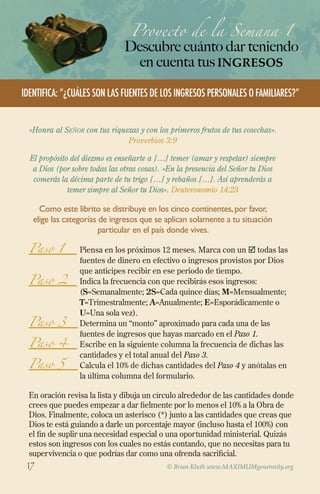 Paso 1 	Piensa en los próximos 12 meses. Marca con un  todas las
fuentes de dinero en efectivo o ingresos provistos por Dios
que anticipes recibir en ese periodo de tiempo.
Paso 2 	Indica la frecuencia con que recibirás esos ingresos:
(S=Semanalmente; 2S=Cada quince días; M=Mensualmente;
T=Trimestralmente; A=Anualmente; E=Esporádicamente o
U=Una sola vez).
Paso 3 	
Determina un “monto” aproximado para cada una de las
fuentes de ingresos que hayas marcado en el Paso 1.
Paso 4 	
Escribe en la siguiente columna la frecuencia de dichas las
cantidades y el total anual del Paso 3.
Paso 5 	
Calcula el 10% de dichas cantidades del Paso 4 y anótalas en
la última columna del formulario.
En oración revisa la lista y dibuja un círculo alrededor de las cantidades donde
crees que puedes empezar a dar fielmente por lo menos el 10% a la Obra de
Dios. Finalmente, coloca un asterisco (*) junto a las cantidades que creas que
Dios te está guiando a darle un porcentaje mayor (incluso hasta el 100%) con
el fin de suplir una necesidad especial o una oportunidad ministerial. Quizás
estos son ingresos con los cuales no estás contando, que no necesitas para tu
supervivencia o que podrías dar como una ofrenda sacrificial.
Proyecto de la Semana 1
Descubre cuánto dar teniendo
en cuenta tusingresos
© Brian Kluth www.MAXIMUMgenerosity.org
Identifica: “¿Cuáles son las fuentes de los ingresos personales o familiares?”
«Honra al Señor con tus riquezas y con los primeros frutos de tus cosechas».
Proverbios 3:9
El propósito del diezmo es enseñarte a […] temer (amar y respetar) siempre
a Dios (por sobre todas las otras cosas). «En la presencia del Señor tu Dios
comerás la décima parte de tu trigo […] y rebaños […]. Así aprenderás a
temer simpre al Señor tu Dios». Deuteronomio 14:23
Como este librito se distribuye en los cinco continentes,por favor,
elige las categorías de ingresos que se aplican solamente a tu situación
particular en el país donde vives.
17
 
