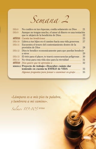 Día 8 	No confíes en tus riquezas, confía solamente en Dios .....	21
Día 9 	Aunque no tengas mucho, el amor al dinero es una tentación
que te alejará de la bendición de Dios. .................................	22
ARTÍCULO	 Cuenta tus bendiciones ........................................................	23
Día 10 	 Lidera a tus hijos en el camino hacia una vida generosa .	27
Día 11 	Encuentra el tesoro del contentamiento dentro de la
provisión de Dios ..................................................................	28
Día 12 	Dios te bendice economicamente para que puedas bendecir
a otros ....................................................................................	29
Día 13 	El vivir para el placer, te traerá consecuencias peligrosas ...	 30
Día 14 	No vivas para esta vida sino para la eternidad ...................	31
ARTÍCULO	 Dios quiere que tú aprendas a ...............................................	32
SEMANA2 	Proyecto de trabajo—Descubre cuánto dar
teniendo en cuenta tu ESTILO de VIDA ....................	 33
	 Algunas preguntas para pensar o examinar en grupo .......	35
Semana 2
«Lámpara es a mis pies tu palabra,
y lumbrera a mi camino».
Salmos 119:105 RVR60
20
 