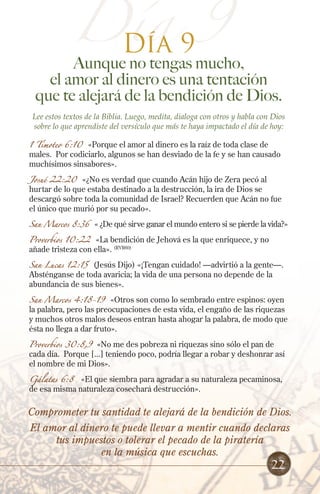 Día 9
Día 9
Aunque no tengas mucho,
el amor al dinero es una tentación
que te alejará de la bendición de Dios.
Lee estos textos de la Biblia. Luego, medita, dialoga con otros y habla con Dios
sobre lo que aprendiste del versículo que más te haya impactado el día de hoy:
1 Timoteo 6:10 «Porque el amor al dinero es la raíz de toda clase de
males. Por codiciarlo, algunos se han desviado de la fe y se han causado
muchísimos sinsabores».
Josué 22:20 «¿No es verdad que cuando Acán hijo de Zera pecó al
hurtar de lo que estaba destinado a la destrucción, la ira de Dios se
descargó sobre toda la comunidad de Israel? Recuerden que Acán no fue
el único que murió por su pecado».
San Marcos 8:36 « ¿De qué sirve ganar el mundo entero si se pierde la vida?»
Proverbios 10:22 «La bendición de Jehová es la que enriquece, y no
añade tristeza con ella». (RVR60)
San Lucas 12:15 (Jesús Dijo) «¡Tengan cuidado! —advirtió a la gente—.
Absténganse de toda avaricia; la vida de una persona no depende de la
abundancia de sus bienes».
San Marcos 4:18-19 «Otros son como lo sembrado entre espinos: oyen
la palabra, pero las preocupaciones de esta vida, el engaño de las riquezas
y muchos otros malos deseos entran hasta ahogar la palabra, de modo que
ésta no llega a dar fruto».
Proverbios 30:8,9 «No me des pobreza ni riquezas sino sólo el pan de
cada día. Porque [...] teniendo poco, podría llegar a robar y deshonrar así
el nombre de mi Dios».
Gálatas 6:8 «El que siembra para agradar a su naturaleza pecaminosa,
de esa misma naturaleza cosechará destrucción».
Comprometer tu santidad te alejará de la bendición de Dios.
El amor al dinero te puede llevar a mentir cuando declaras
tus impuestos o tolerar el pecado de la piratería
en la música que escuchas.
22
 