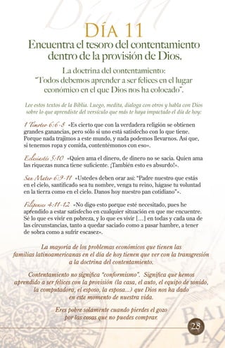 Día 11
Día 11
Encuentra el tesoro del contentamiento
dentro de la provisión de Dios.
La doctrina del contentamiento:
“Todos debemos aprender a ser felices en el lugar
económico en el que Dios nos ha colocado”.
Lee estos textos de la Biblia. Luego, medita, dialoga con otros y habla con Dios
sobre lo que aprendiste del versículo que más te haya impactado el día de hoy:
1 Timoteo 6:6-8 «Es cierto que con la verdadera religión se obtienen
grandes ganancias, pero sólo si uno está satisfecho con lo que tiene.
Porque nada trajimos a este mundo, y nada podemos llevarnos. Así que,
si tenemos ropa y comida, contentémonos con eso».
Eclesiastés 5:10 «Quien ama el dinero, de dinero no se sacia. Quien ama
las riquezas nunca tiene suficiente. ¡También esto es absurdo!».
San Mateo 6:9-11 «Ustedes deben orar así: “Padre nuestro que estás
en el cielo, santificado sea tu nombre, venga tu reino, hágase tu voluntad
en la tierra como en el cielo. Danos hoy nuestro pan cotidiano”».
Filipenses 4:11-12 «No digo esto porque esté necesitado, pues he
aprendido a estar satisfecho en cualquier situación en que me encuentre.
Sé lo que es vivir en pobreza, y lo que es vivir […] en todas y cada una de
las circunstancias, tanto a quedar saciado como a pasar hambre, a tener
de sobra como a sufrir escasez».
28
La mayoría de los problemas económicos que tienen las
familias latinoamericanas en el día de hoy tienen que ver con la transgresión
a la doctrina del contentamiento.
Contentamiento no significa “conformismo”. Significa que hemos
aprendido a ser felices con la provisión (la casa, el auto, el equipo de sonido,
la computadora, el esposo, la esposa...) que Dios nos ha dado
en este momento de nuestra vida.
Eres pobre solamente cuando pierdes el gozo
por las cosas que no puedes comprar.
 