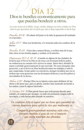 Día 12
Un cristiano feliz es aquel que no tiene que consultar su
cuenta bancaria para saber lo rico que realmente es.
Comparte generosamente mientras estés vivo,
entonces tendrás el gozo de ver el impacto
que están teniendo tus ofrendas.
29
Día 12
Dios te bendice economicamente para
que puedas bendecir a otros.
Lee estos textos de la Biblia. Luego, medita, dialoga con otros y habla con Dios
sobre lo que aprendiste del versículo que más te haya impactado el día de hoy:
Proverbios 10:16 «El salario del justo es la vida; la ganancia del malvado
es el pecado».
Salmos 67:7 «Dios nos bendecirá, y le temerán todos los confines de la
tierra».
Proverbios 11:24 «Unos dan a manos llenas, y reciben más de lo que
dan; otros ni sus deudas pagan, y acaban en la miseria».
Deuteronomio 15:7-8, 10-11 «Cuando en alguna de las ciudades de
la tierra que el Señor tu Dios te da veas a un hermano hebreo pobre,
no endurezcas tu corazón ni le cierres tu mano. Antes bien, tiéndele la
mano y préstale generosamente lo que necesite. No seas mezquino sino
generoso, y así el Señor tu Dios bendecirá todos tus trabajos y todo lo
que emprendas. Gente pobre en esta tierra, siempre la habrá; por eso te
ordeno que seas generoso con tus hermanos hebreos y con los pobres y
necesitados de tu tierra».
Hebreos 6:10 «Porque Dios no es injusto como para olvidarse de las
obras y del amor que, para su gloria, ustedes han mostrado sirviendo a
los santos, como lo siguen haciendo».
2 Corintios 9:8 «Y Dios puede hacer que toda gracia abunde para
ustedes, de manera que siempre, en toda circunstancia, tengan todo lo
necesario, y toda buena obra abunde en ustedes».
 