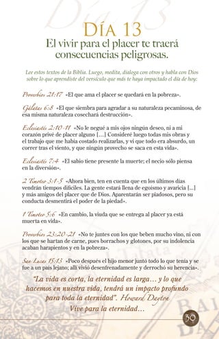 Día 13
Día 13
El vivir para el placer te traerá
consecuencias peligrosas.
Lee estos textos de la Biblia. Luego, medita, dialoga con otros y habla con Dios
sobre lo que aprendiste del versículo que más te haya impactado el día de hoy:
Proverbios 21:17 «El que ama el placer se quedará en la pobreza».
Gálatas 6:8 «El que siembra para agradar a su naturaleza pecaminosa, de
esa misma naturaleza cosechará destrucción».
Eclesiastés 2:10-11 «No le negué a mis ojos ningún deseo, ni a mi
corazón privé de placer alguno […] Consideré luego todas mis obras y
el trabajo que me había costado realizarlas, y vi que todo era absurdo, un
correr tras el viento, y que ningún provecho se saca en esta vida».
Eclesiastés 7:4 «El sabio tiene presente la muerte; el necio sólo piensa
en la diversión».
2 Timoteo 3:1-5 «Ahora bien, ten en cuenta que en los últimos días
vendrán tiempos difíciles. La gente estará llena de egoísmo y avaricia [...]
y más amigos del placer que de Dios. Aparentarán ser piadosos, pero su
conducta desmentirá el poder de la piedad».
1 Timoteo 5:6 «En cambio, la viuda que se entrega al placer ya está
muerta en vida».
Proverbios 23:20-21 «No te juntes con los que beben mucho vino, ni con
los que se hartan de carne, pues borrachos y glotones, por su indolencia
acaban harapientos y en la pobreza».
San Lucas 15:13 «Poco después el hijo menor juntó todo lo que tenía y se
fue a un país lejano; allí vivió desenfrenadamente y derrochó su herencia».
30
“La vida es corta, la eternidad es larga… y lo que
hacemos en nuestra vida, tendrá un impacto profundo
para toda la eternidad”. Howard Dayton
Vive para la eternidad…
 