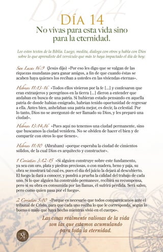 Día 14
No vivas para esta vida sino
para la eternidad.
Lee estos textos de la Biblia. Luego, medita, dialoga con otros y habla con Dios
sobre lo que aprendiste del versículo que más te haya impactado el día de hoy:
San Lucas 16:9 (Jesús dijo) «Por eso les digo que se valgan de las
riquezas mundanas para ganar amigos, a fin de que cuando éstas se
acaben haya quienes los reciban a ustedes en las viviendas eternas».
Hebreos 11:13-16 «Todos ellos vivieron por la fe [...] y confesaron que
eran extranjeros y peregrinos en la tierra [...] dieron a entender que
andaban en busca de una patria. Si hubieran estado pensando en aquella
patria de donde habían emigrado, habrían tenido oportunidad de regresar
a ella. Antes bien, anhelaban una patria mejor, es decir, la celestial. Por
lo tanto, Dios no se avergonzó de ser llamado su Dios, y les preparó una
ciudad».
Hebreos 13:14,16 «Pues aquí no tenemos una ciudad permanente, sino
que buscamos la ciudad venidera. No se olviden de hacer el bien y de
compartir con otros lo que tienen».
Hebreos 11:10 (Abraham) «porque esperaba la ciudad de cimientos
sólidos, de la cual Dios es arquitecto y constructor».
1 Corintios 3:12-15 «Si alguien construye sobre este fundamento,
ya sea con oro, plata y piedras preciosas, o con madera, heno y paja, su
obra se mostrará tal cual es, pues el día del juicio la dejará al descubierto.
El fuego la dará a conocer, y pondrá a prueba la calidad del trabajo de cada
uno. Si lo que alguien ha construido permanece, recibirá su recompensa,
pero si su obra es consumida por las llamas, él sufrirá pérdida. Será salvo,
pero como quien pasa por el fuego».
2 Corintios 5:10 «Porque es necesario que todos comparezcamos ante el
tribunal de Cristo, para que cada uno reciba lo que le corresponda, según lo
bueno o malo que haya hecho mientras vivió en el cuerpo».
Día 14
Las cosas realmente valiosas de la vida
son las que estamos acumulando
para toda la eternidad.
31
 
