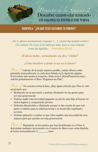 Proyecto de la Semana 2
Descubre cuánto dar teniendo
en cuenta tuestilo de vida
© Brian Kluth www.MAXIMUMgenerosity.org
Identifica: “¿EN QUÉ ESTÁS GASTANDO TU DINERO?”
«No te afanes acumulando riquezas […] ¿Acaso has podido verlas?
¡No existen! Es como si les salieran alas, pues se van volando
como las águilas». Proverbios 23:4-5
El dinero habla...normalmente nos dice: “¡Adiós!”
¿Cómo descubrir a dónde se nos va el dinero?
Paso 1 Calcula, de la mejor manera posible, cuánto dinero estás
gastando mensualmente en cada área listada en la siguiente página.
Si necesitas más ayuda al respecto, visita www.CulturaFinanciera.org y
solicita gratuitamente el libro “Hagamos un Plan”.
Paso 2 En oración revisa la lista. ¿Hay algún artículo que Dios te esté
mostrando que:
ü	Realmente no es necesario y podrías eliminarlo de tus gastos para
ser más generoso(a)
ü	 Podrías suplir esta necesidad pagando un precio más bajo al buscar en
varios lugares y comparando precios
ü	Deberías disminuirlo o eliminarlo porque te das cuenta de que este
gasto es dañino para tu salud personal o tu desarrollo espiritual y
servicio
ü	 Podrías aplazarlo o confiar en que Dios suplirá esta necesidad de otra
manera para que puedas ser más generoso(a)
Paso 3 Basándote en los puntos que has identificado en el Paso 2,
determina cualquier incremento en el monto de dinero que estás dándole
al Señor mensualmente: $________/mes.
33
 