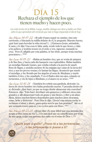 Día 15
Rechaza el ejemplo de los que
tienen mucho y hacen poco.
Lee estos textos de la Biblia. Luego, medita, dialoga con otros y habla con Dios
sobre lo que aprendiste del versículo que más te haya impactado el día de hoy:
San Marcos 10:17-22 «Al salir él para seguir su camino, vino uno
corriendo, e hincando la rodilla delante de él, le preguntó: Maestro bueno,
¿qué haré para heredar la vida eterna? […] Entonces Jesús, mirándole,
le amó, y le dijo: Una cosa te falta: anda, vende todo lo que tienes, y dalo
a los pobres, y tendrás tesoro en el cielo; y ven, sígueme, tomando tu
cruz. Pero él, afligido por esta palabra, se fue triste, porque tenía muchas
posesiones.». RVR60
San Lucas 16:19-23 «Había un hombre rico, que se vestía de púrpura
y de lino fino, y hacía cada día banquete con esplendidez. Había también
un mendigo llamado Lázaro, que estaba echado a la puerta de aquél,
lleno de llagas, y ansiaba saciarse de las migajas que caían de la mesa del
rico; y aun los perros venían y le lamían las llagas. Aconteció que murió
el mendigo, y fue llevado por los ángeles al seno de Abraham; y murió
también el rico, y fue sepultado. Y en el Hades alzó sus ojos, estando en
tormentos, y vio de lejos a Abraham, y a Lázaro en su seno». RVR60
San Lucas 12:16-21 «También les refirió una parábola, diciendo: La
tierra de cierto hombre rico había producido mucho. Y pensaba dentro de
sí, diciendo: ¿Qué haré, ya que no tengo dónde almacenar mis cosechas?
Entonces dijo: “Esto haré: derribaré mis graneros y edificaré otros más
grandes, y allí almacenaré todo mi grano y mis bienes. y diré a mi alma:
Alma, tienes muchos bienes depositados para muchos años; descansa,
come, bebe y diviértete’. Pero Dios le dijo: ‘¡Necio! esta misma noche te
reclaman el alma; y ahora, ¿para quién será lo que has provisto?” Así es el
que acumula tesoro para sí, y no es rico para con Dios». LBLA
San Marcos 10:23,25 «(Jesus dijo) ¡Es muy difícil que una persona rica
acepte a Dios como su rey! [...] Es más fácil que un camello pase por el ojo
de una aguja, a que una persona rica entre en el reino de Dios ». TLA
Día 15
¿Quién posee a quién? ¿Posees tú a tus pertenencias
o tus pertenencias te poseen a ti?
37
 