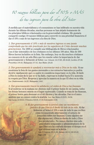 39
10 razones bíblicas para dar el 10% o MÁS
de tus ingresos para la obra del Señor
A medida que el materialismo y el consumismo se han infiltrado en nuestra vida
durante las últimas décadas, muchas personas se han alejado lentamente de
los principios bíblicos relacionados con la generosidad cristiana. Me gustaría
compartir contigo 10 razones bíblicas para convertir en una prioridad financiera el
dar el 10% o más de tus ingresos a la obra de Dios.
1. Dar generosamente el 10% o más de nuestros ingresos es una pauta
comprobada que ha sido practicado por los seguidores de Cristo durante muchas
generaciones. En 1899 se compiló una bibliografía de libros relacionados
con el dar sistemático de los cristianos en los últimos 100 años. Más de 500
libros fueron incluidos en la lista. Sin embargo, hoy en día muchos cristianos
no conocen ni de un sólo libro que les enseñe sobre la importancia de dar
generosamente y fielmente al Señor. Lee: Génesis 14:17-20, 28:16-22, Levítico 27:30,
Proverbios 3:9-10, Malaquías 3:7-15, San Mateo 23:23.
2. Dar generosamente te ayudará a reverenciar más a Dios en tu vida. Si me
mostraras la lista de tus gastos mensuales o tus extractos bancarios yo podría
decirte rápidamente qué o a quién tú consideras importante en la vida. Al darle
a Dios lo mejor de lo que se te ha dado, expresas tu lealtad hacia Él y aumenta
tu respeto por Dios. Respetas y aprecias la manera en la que Él obra en tu vida.
Lee: Deuteronomio 14:23, Malaquías 1:6-8.
3. Dar generosamente traerá la sabiduría y el orden de Dios a tus finanzas.
Sí al vestirme en la mañana me abotono mal el primer botón de mi camisa, todos
los demás botones estarán en el lugar equivocado. Cuando se trata de las finanzas,
el primer botón para abotonar es el del diezmo y las ofrendas. Dar es el único
antídoto que se conoce contra la avaricia. Lee: San Mateo 6:19-21, 24-34;
San Lucas 12:16-21, I Timoteo 6:6-10, 17-19; Eclesiastés 5:10.
4. El dar generosamente te servirá cómo un recordatorio
práctico de que Dios es el dueño de todo en tu vida. Al dar
fielmente al Señor el 10% o más de todo lo que recibes
estás reconociendo abiertamente el señorío de
Jesucristo sobre tus finanzas. Como alguien me
dijo alguna vez, «Dios es dueño de todo y Dios
nos presta todo». No somos dueños sino solo
poseedores temporales y administradores de lo
que Dios nos ha confiado durante el tiempo en el
que vivimos aquí en la tierra.
Lee: I Crónicas 29:11-18, Salmos 24:1-2, 50:10-12,
Hageo 2:8.
 