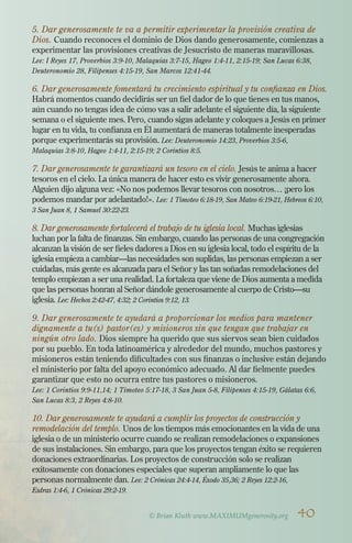 5. Dar generosamente te va a permitir experimentar la provisión creativa de
Dios. Cuando reconoces el dominio de Dios dando generosamente, comienzas a
experimentar las provisiones creativas de Jesucristo de maneras maravillosas.
Lee: I Reyes 17, Proverbios 3:9-10, Malaquías 3:7-15, Hageo 1:4-11, 2:15-19; San Lucas 6:38,
Deuteronomio 28, Filipenses 4:15-19, San Marcos 12:41-44.
6. Dar generosamente fomentará tu crecimiento espiritual y tu confianza en Dios.
Habrá momentos cuando decidirás ser un fiel dador de lo que tienes en tus manos,
aún cuando no tengas idea de cómo vas a salir adelante el siguiente día, la siguiente
semana o el siguiente mes. Pero, cuando sigas adelante y coloques a Jesús en primer
lugar en tu vida, tu confianza en Él aumentará de maneras totalmente inesperadas
porque experimentarás su provisión. Lee: Deuteronomio 14:23, Proverbios 3:5-6,
Malaquías 3:8-10, Hageo 1:4-11, 2:15-19; 2 Corintios 8:5.
7. Dar generosamente te garantizará un tesoro en el cielo. Jesús te anima a hacer
tesoros en el cielo. La única manera de hacer esto es vivir generosamente ahora.
Alguien dijo alguna vez: «No nos podemos llevar tesoros con nosotros… ¡pero los
podemos mandar por adelantado!». Lee: 1 Timoteo 6:18-19, San Mateo 6:19-21, Hebreos 6:10,
3 San Juan 8, 1 Samuel 30:22-23.
8. Dar generosamente fortalecerá el trabajo de tu iglesia local. Muchas iglesias
luchan por la falta de finanzas. Sin embargo, cuando las personas de una congregación
alcanzan la visión de ser fieles dadores a Dios en su iglesia local, todo el espíritu de la
iglesia empieza a cambiar—las necesidades son suplidas, las personas empiezan a ser
cuidadas, más gente es alcanzada para el Señor y las tan soñadas remodelaciones del
templo empiezan a ser una realidad. La fortaleza que viene de Dios aumenta a medida
que las personas honran al Señor dándole generosamente al cuerpo de Cristo—su
iglesia. Lee: Hechos 2:42-47, 4:32; 2 Corintios 9:12, 13.
9. Dar generosamente te ayudará a proporcionar los medios para mantener
dignamente a tu(s) pastor(es) y misioneros sin que tengan que trabajar en
ningún otro lado. Dios siempre ha querido que sus siervos sean bien cuidados
por su pueblo. En toda latinoamérica y alrededor del mundo, muchos pastores y
misioneros están teniendo dificultades con sus finanzas o inclusive están dejando
el ministerio por falta del apoyo económico adecuado. Al dar fielmente puedes
garantizar que esto no ocurra entre tus pastores o misioneros.
Lee: 1 Corintios 9:9-11,14; 1 Timoteo 5:17-18, 3 San Juan 5-8, Filipenses 4:15-19, Gálatas 6:6,
San Lucas 8:3, 2 Reyes 4:8-10.
10. Dar generosamente te ayudará a cumplir los proyectos de construcción y
remodelación del templo. Unos de los tiempos más emocionantes en la vida de una
iglesia o de un ministerio ocurre cuando se realizan remodelaciones o expansiones
de sus instalaciones. Sin embargo, para que los proyectos tengan éxito se requieren
donaciones extraordinarias. Los proyectos de construcción solo se realizan
exitosamente con donaciones especiales que superan ampliamente lo que las
personas normalmente dan. Lee: 2 Crónicas 24:4-14, Éxodo 35,36; 2 Reyes 12:2-16,
Esdras 1:4-6, 1 Crónicas 29:2-19.
© Brian Kluth www.MAXIMUMgenerosity.org 40
 