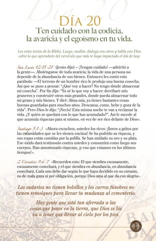 Día 20
Ten cuidado con la codicia,
la avaricia y el egoísmo en tu vida.
Lee estos textos de la Biblia. Luego, medita, dialoga con otros y habla con Dios
sobre lo que aprendiste del versículo que más te haya impactado el día de hoy:
San Lucas 12:15-21 (Jesús dijo) « ¡Tengan cuidado! —advirtió a
la gente—. Absténganse de toda avaricia; la vida de una persona no
depende de la abundancia de sus bienes. Entonces les contó esta
parábola: —El terreno de un hombre rico le produjo una buena cosecha.
Así que se puso a pensar: “¿Qué voy a hacer? No tengo dónde almacenar
mi cosecha”. Por fin dijo: “Ya sé lo que voy a hacer: derribaré mis
graneros y construiré otros más grandes, donde pueda almacenar todo
mi grano y mis bienes. Y diré: Alma mía, ya tienes bastantes cosas
buenas guardadas para muchos años. Descansa, come, bebe y goza de la
vida”. Pero Dios le dijo: “¡Necio! Esta misma noche te van a reclamar la
vida. ¿Y quién se quedará con lo que has acumulado?”. Así le sucede al
que acumula riquezas para sí mismo, en vez de ser rico delante de Dios».
Santiago 5:1-3 «Ahora escuchen, ustedes los ricos: ¡lloren a gritos por
las calamidades que se les vienen encima! Se ha podrido su riqueza, y
sus ropas están comidas por la polilla. Se han oxidado su oro y su plata.
Ese óxido dará testimonio contra ustedes y consumirá como fuego sus
cuerpos. Han amontonado riquezas, ¡y eso que estamos en los últimos
tiempos!».
2 Corintios 9:6-7 «Recuerden esto: El que siembra escasamente,
escasamente cosechará, y el que siembra en abundancia, en abundancia
cosechará. Cada uno debe dar según lo que haya decidido en su corazón,
no de mala gana ni por obligación, porque Dios ama al que da con alegría».
Día 20
Los sudarios no tienen bolsillos y los carros fúnebres no
tienen remolques para llevar tu mudanza al cementerio.
Hay gente que está tan aferrada a las
cosas que posee en la tierra, que Dios se los
va a tener que llevar al cielo por los pies.
44
 