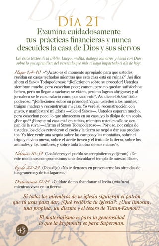 Día 21
Día 21
Examina cuidadosamente
tus prácticas financieras y nunca
descuides la casa de Dios y sus siervos
Lee estos textos de la Biblia. Luego, medita, dialoga con otros y habla con Dios
sobre lo que aprendiste del versículo que más te haya impactado el día de hoy:
Hageo 1:4-10 «“¿Acaso es el momento apropiado para que ustedes
residan en casas techadas mientras que esta casa está en ruinas?” Así dice
ahora el Señor Todopoderoso: “¡Reflexionen sobre su proceder! Ustedes
siembran mucho, pero cosechan poco; comen, pero no quedan satisfechos;
beben, pero no llegan a saciarse; se visten, pero no logran abrigarse; y al
jornalero se le va su salario como por saco roto”. Así dice el Señor Todo-
poderoso: “¡Reflexionen sobre su proceder! Vayan ustedes a los montes;
traigan madera y reconstruyan mi casa. Yo veré su reconstrucción con
gusto, y manifestaré mi gloria —dice el Señor—. Ustedes esperan mucho,
pero cosechan poco; lo que almacenan en su casa, yo lo disipo de un soplo.
¿Por qué? ¡Porque mi casa está en ruinas, mientras ustedes sólo se ocu-
pan de la suya! —afirma el Señor Todopoderoso—. Por eso, por culpa de
ustedes, los cielos retuvieron el rocío y la tierra se negó a dar sus produc-
tos. Yo hice venir una sequía sobre los campos y las montañas, sobre el
trigo y el vino nuevo, sobre el aceite fresco y el fruto de la tierra, sobre los
animales y los hombres, y sobre toda la obra de sus manos”».
Nehemías 10:39 (Los líderes y el pueblo se arrepintieron y dijeron:) «De
este modo nos comprometimos a no descuidar el templo de nuestro Dios».
Éxodo 22:29 (Dios dijo) «No te demores en presentarme las ofrendas de
tus graneros y de tus lagares».
Deuteronomio 12:19 «Cuídate de no abandonar al levita (ministro)
mientras vivas en tu tierra».
Si todos los miembros de tu iglesia siguieran el patrón
que tú usas para dar, ¿Qué recibiría tu iglesia?: ¿Una limosna,
una propina, un diezmo o el tesoro de Tutan-Kamon?
El materialismo es para la generosidad
lo que la kryptonita es para Superman.
45
 