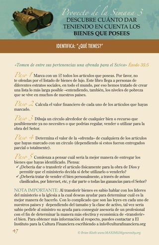 Proyecto de la Semana 3
DESCUBRE CUÁNTO DAR
TENIENDO EN CUENTA LOS
bienes QUE POSEES
Identifica: “¿Qué tienes?”
«Tomen de entre sus pertenencias una ofrenda para el Señor» Éxodo 35:5
Paso 1 Marca con un  todos los artículos que poseas. Por favor, no
te ofendas por el listado de bienes de lujo. Este libro llega a personas de
diferentes estratos sociales, en todo el mundo, por eso hemos tratado de crear
una lista lo más larga posible –entendiendo, también, los niveles de pobreza
que se vive en muchos de nuestros países.
Paso 2 Calcula el valor financiero de cada uno de los artículos que hayas
marcado.
Paso 3 Dibuja un círculo alrededor de cualquier bien o recurso que
posiblemente ya no necesites o que podrías regalar, vender o utilizar para la
obra del Señor.
Paso 4 Determina el valor de la «ofrenda» de cualquiera de los artículos
que hayas marcado con un círculo (dependiendo si estos fueron entregados
parcial o totalmente).
Paso 5 Comienza a pensar cuál sería la mejor manera de entregar los
bienes que hayas identificado. Piensa:
ü	¿Debería dar o transferir el artículo físicamente para la obra de Dios y
permitir que el ministerio decida si debe utilizarlo o venderlo?
ü	¿Debería tratar de vender el bien personalmente, a través de avisos
clasificados, por Internet, etc, y dar parte o todas las ganancias para el Señor?
nota Importante: Al transferir bienes es sabio hablar con los líderes
del ministerio o la iglesia a la cual deseas ayudar para determinar cuál es la
mejor manera de hacerlo. Con lo complicado que son las leyes en cada uno de
nuestros países y dependiendo del tamaño y la clase de activo, tal vez sería
sabio pedirle al ministro su ayuda para conseguir asesoría de un profesional
con el fin de determinar la manera más efectiva y económica de «transferir»
el bien. Para obtener más información al respecto, puedes contactar a El
Instituto para la Cultura Financiera escribiendo a info@culturafinanciera.org
© Brian Kluth www.MAXIMUMgenerosity.org
47
 