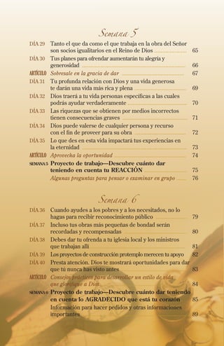 Semana 5
Día 29 	 Tanto el que da como el que trabaja en la obra del Señor
son socios igualitarios en el Reino de Dios .......................	 65
Día 30 	 Tus planes para ofrendar aumentarán tu alegría y
generosidad ......................................................................... 	 66
ARTÍCULO	 Sobresale en la gracia de dar ............................................	 67
Día 31 	 Tu profunda relación con Dios y una vida generosa
te darán una vida más rica y plena .....................................	69
Día 32 	 Dios traerá a tu vida personas específicas a las cuales
podrás ayudar verdaderamente ..........................................	70
Día 33 	 Las riquezas que se obtienen por medios incorrectos
tienen consecuencias graves ..............................................	71
Día 34 	 Dios puede valerse de cualquier persona y recurso
con el fin de proveer para su obra ....................................	72
Día 35 	 Lo que des en esta vida impactará tus experiencias en
la eternidad ..........................................................................	73
ARTÍCULO	 Aprovecha la oportunidad ...................................................	74
semana5	Proyecto de trabajo—Descubre cuánto dar
teniendo en cuenta tu REACCIÓN ..............................	 75
	 Algunas preguntas para pensar o examinar en grupo .......	 76
Semana 6
Día 36 	 Cuando ayudes a los pobres y a los necesitados, no lo
hagas para recibir reconocimiento público ......................	 79
Día 37 	Incluso tus obras más pequeñas de bondad serán
recordadas y recompensadas ............................................	80
Día 38 	Debes dar tu ofrenda a tu iglesia local y los ministros
que trabajan allí....................................................................	81
Día 39 	 Los proyectos de construcción protemplo merecen tu apoyo 	82
Día 40 	 Presta atención. Dios te mostrará oportunidades para dar
que tú nunca has visto antes ...............................................	83
ARTÍCULO	 Consejos prácticos para desarrollar un estilo de vida
que glorifique a Dios .............................................................	84
semana6	Proyecto de trabajo—Descubre cuánto dar teniendo
en cuenta lo AGRADECIDO que está tu corazón..	 85
	Información para hacer pedidos y otras informaciones
importantes .........................................................................	89
 
