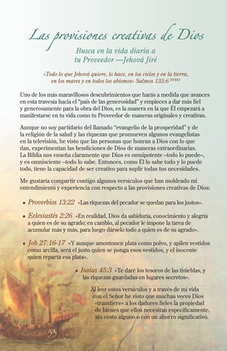 53
Las provisiones creativas de Dios
Busca en la vida diaria a
tu Proveedor —Jehová Jiré
«Todo lo que Jehová quiere, lo hace, en los cielos y en la tierra,
en los mares y en todos los abismos» Salmos 135:6 RVR60
Uno de los más maravillosos descubrimientos que harás a medida que avances
en esta travesía hacia el “país de las generosidad” y empieces a dar más fiel
y generosamente para la obra del Dios, es la manera en la que Él empezará a
manifestarse en tu vida como tu Proveedor de maneras originales y creativas.
Aunque no soy partidario del llamado “evangelio de la prosperidad” y de
la religión de la salud y las riquezas que promueven algunos evangelistas
en la televisión, he visto que las personas que honran a Dios con lo que
dan, experimentan las bendiciones de Dios de maneras extraordinarias.
La Biblia nos enseña claramente que Dios es omnipotente –todo lo puede–,
y es omnisciente –todo lo sabe. Entonces, como Él lo sabe todo y lo puede
todo, tiene la capacidad de ser creativo para suplir todas tus necesidades.
Me gustaría compartir contigo algunos versículos que han moldeado mi
entendimiento y experiencia con respecto a las provisiones creativas de Dios:
l	 Proverbios 13:22 «Las riquezas del pecador se quedan para los justos».
l	
Eclesiastés 2:26 «En realidad, Dios da sabiduría, conocimiento y alegría
a quien es de su agrado; en cambio, al pecador le impone la tarea de
acumular más y más, para luego dárselo todo a quien es de su agrado».
l	 Job 27:16-17 «Y aunque amontonen plata como polvo, y apilen vestidos
como arcilla, será el justo quien se ponga esos vestidos, y el inocente
quien reparta esa plata».
l Isaías 45:3 «Te daré los tesoros de las tinieblas, y
las riquezas guardadas en lugares secretos».
Al leer estos versículos y a través de mi vida
con el Señor he visto que muchas veces Dios
«transfiere» a los dadores fieles la propiedad
de bienes que ellos necesitan específicamente,
sin costo alguno o con un ahorro significativo.
 