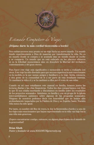 Estimado Compañero de Viaje:
¡Déjame darte la más cordial bienvenida a bordo!
Nos embarcaremos muy pronto en un viaje hacia un nuevo mundo. Un mundo
donde experimentarás a Dios de maneras que transformarán tu vida. No es
un mundo donde se compra y se acumula sino un mundo donde se recibe
y se comparte. Un mundo que no está enfocado en los placeres efímeros
ni en la felicidad momentánea sino en descubrir la libertad del verdadero
contentamiento y del gozo eterno.
Para hacer este viaje más significativo y memorable te invito a realizarlo con
otros. Este viaje ha sido diseñado para que sea una experiencia más emocionante
en la medida en la que sumas amigos y familiares a tu viaje. Invita, entonces,
a otra gente de tu comunidad de fe a ser parte de esta desafiante travesía.
Te cambiará la vida a ti y se la cambiará a ellos por el resto de sus vidas.
Cuando en mi casa estudiamos este manual en familia, leíamos juntos las
lecturas diarias y las citas financieras. Todos los días compartíamos con Dios
lo que Él nos estaba enseñando y discutíamos en familia sobre los resultados
de los proyectos semanales. Asimismo, en familia y con un grupo de la iglesia
intercambiábamos opiniones sobre algunas de las preguntas semanales.
Ninguno de nosotros podemos decir con honestidad que no hemos sido
profundamente impactados por la Palabra de Dios y su Espíritu Santo. Nuestra
vida nunca ha sido igual.
Por tanto, en nombre del Rey de reyes, te doy la bienvenida a bordo y a uno de
los viajes más emocionantes que hayas experimentado en tu vida –un viaje hacia
una vida más generosa.
¡Espero encontrarme contigo, entonces, en alguna playa lejana en el mundo de
la generosidad!
Brian Kluth
Pastor y fundador de www.MAXIMUMgenerosity.org
5
 